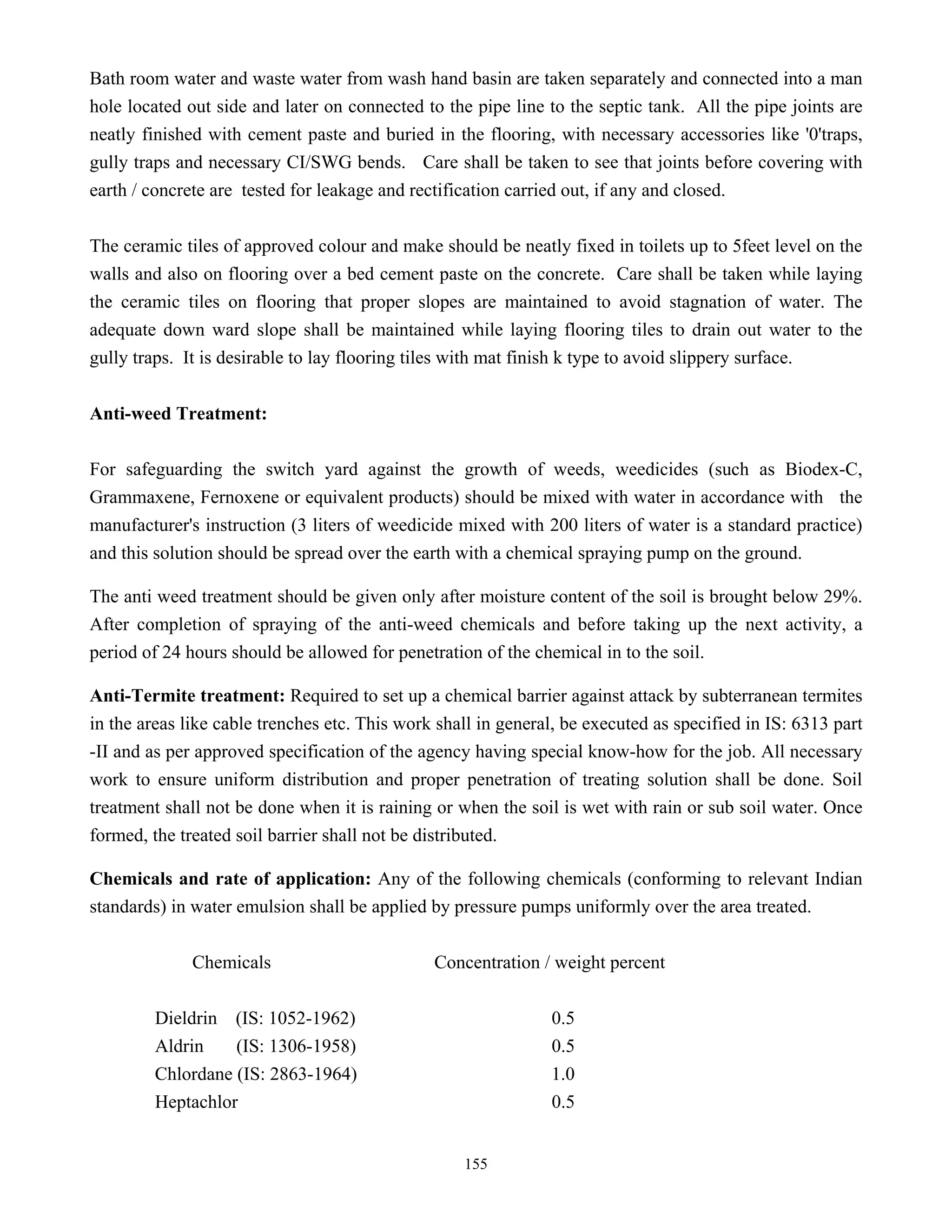 155
Bath room water and waste water from wash hand basin are taken separately and connected into a man
hole located out side and later on connected to the pipe line to the septic tank. All the pipe joints are
neatly finished with cement paste and buried in the flooring, with necessary accessories like '0'traps,
gully traps and necessary CI/SWG bends. Care shall be taken to see that joints before covering with
earth / concrete are tested for leakage and rectification carried out, if any and closed.
The ceramic tiles of approved colour and make should be neatly fixed in toilets up to 5feet level on the
walls and also on flooring over a bed cement paste on the concrete. Care shall be taken while laying
the ceramic tiles on flooring that proper slopes are maintained to avoid stagnation of water. The
adequate down ward slope shall be maintained while laying flooring tiles to drain out water to the
gully traps. It is desirable to lay flooring tiles with mat finish k type to avoid slippery surface.
Anti-weed Treatment:
For safeguarding the switch yard against the growth of weeds, weedicides (such as Biodex-C,
Grammaxene, Fernoxene or equivalent products) should be mixed with water in accordance with the
manufacturer's instruction (3 liters of weedicide mixed with 200 liters of water is a standard practice)
and this solution should be spread over the earth with a chemical spraying pump on the ground.
The anti weed treatment should be given only after moisture content of the soil is brought below 29%.
After completion of spraying of the anti-weed chemicals and before taking up the next activity, a
period of 24 hours should be allowed for penetration of the chemical in to the soil.
Anti-Termite treatment: Required to set up a chemical barrier against attack by subterranean termites
in the areas like cable trenches etc. This work shall in general, be executed as specified in IS: 6313 part
-II and as per approved specification of the agency having special know-how for the job. All necessary
work to ensure uniform distribution and proper penetration of treating solution shall be done. Soil
treatment shall not be done when it is raining or when the soil is wet with rain or sub soil water. Once
formed, the treated soil barrier shall not be distributed.
Chemicals and rate of application: Any of the following chemicals (conforming to relevant Indian
standards) in water emulsion shall be applied by pressure pumps uniformly over the area treated.
Chemicals Concentration / weight percent
Dieldrin (IS: 1052-1962) 0.5
Aldrin (IS: 1306-1958) 0.5
Chlordane (IS: 2863-1964) 1.0
Heptachlor 0.5
 