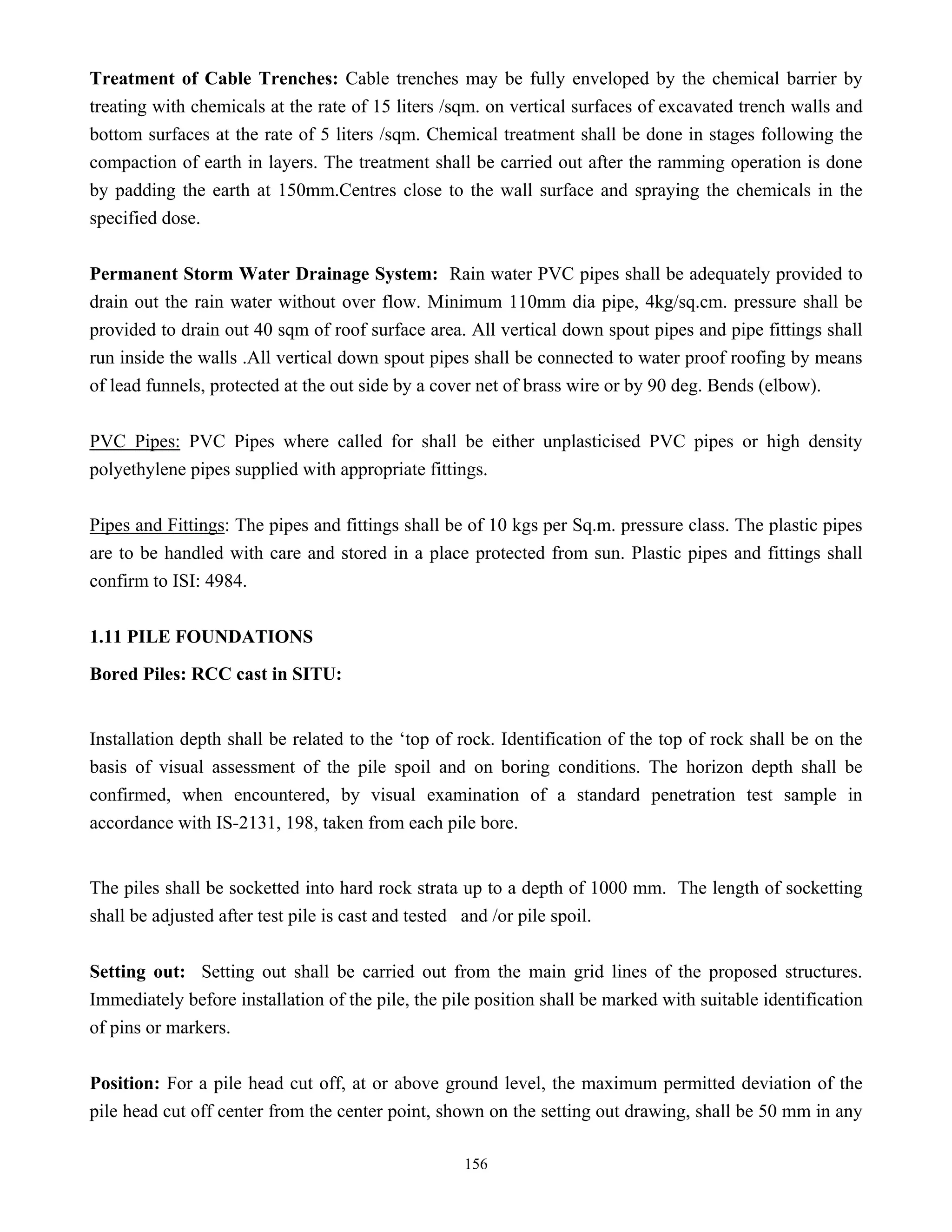 156
Treatment of Cable Trenches: Cable trenches may be fully enveloped by the chemical barrier by
treating with chemicals at the rate of 15 liters /sqm. on vertical surfaces of excavated trench walls and
bottom surfaces at the rate of 5 liters /sqm. Chemical treatment shall be done in stages following the
compaction of earth in layers. The treatment shall be carried out after the ramming operation is done
by padding the earth at 150mm.Centres close to the wall surface and spraying the chemicals in the
specified dose.
Permanent Storm Water Drainage System: Rain water PVC pipes shall be adequately provided to
drain out the rain water without over flow. Minimum 110mm dia pipe, 4kg/sq.cm. pressure shall be
provided to drain out 40 sqm of roof surface area. All vertical down spout pipes and pipe fittings shall
run inside the walls .All vertical down spout pipes shall be connected to water proof roofing by means
of lead funnels, protected at the out side by a cover net of brass wire or by 90 deg. Bends (elbow).
PVC Pipes: PVC Pipes where called for shall be either unplasticised PVC pipes or high density
polyethylene pipes supplied with appropriate fittings.
Pipes and Fittings: The pipes and fittings shall be of 10 kgs per Sq.m. pressure class. The plastic pipes
are to be handled with care and stored in a place protected from sun. Plastic pipes and fittings shall
confirm to ISI: 4984.
1.11 PILE FOUNDATIONS
Bored Piles: RCC cast in SITU:
Installation depth shall be related to the ‘top of rock. Identification of the top of rock shall be on the
basis of visual assessment of the pile spoil and on boring conditions. The horizon depth shall be
confirmed, when encountered, by visual examination of a standard penetration test sample in
accordance with IS-2131, 198, taken from each pile bore.
The piles shall be socketted into hard rock strata up to a depth of 1000 mm. The length of socketting
shall be adjusted after test pile is cast and tested and /or pile spoil.
Setting out: Setting out shall be carried out from the main grid lines of the proposed structures.
Immediately before installation of the pile, the pile position shall be marked with suitable identification
of pins or markers.
Position: For a pile head cut off, at or above ground level, the maximum permitted deviation of the
pile head cut off center from the center point, shown on the setting out drawing, shall be 50 mm in any
 