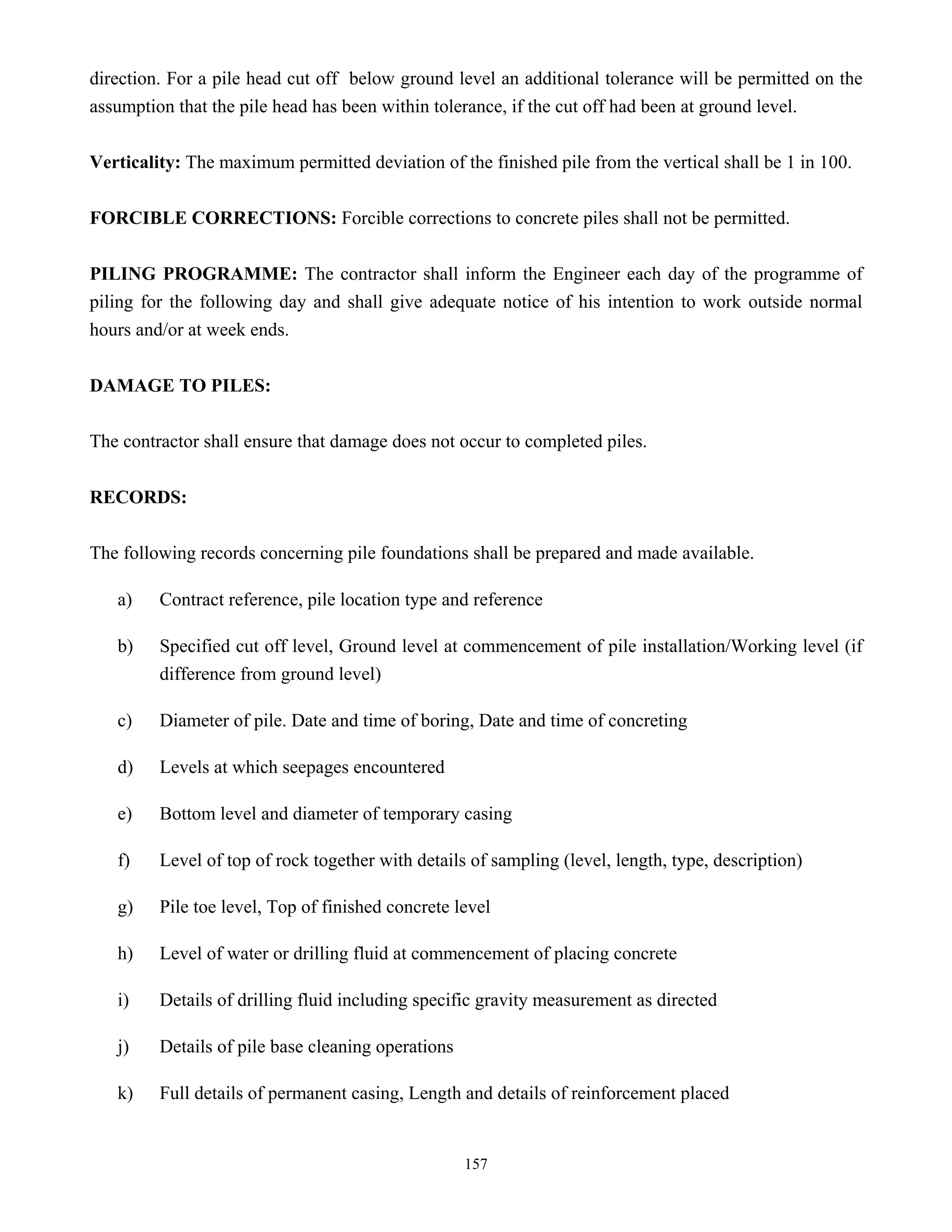 157
direction. For a pile head cut off below ground level an additional tolerance will be permitted on the
assumption that the pile head has been within tolerance, if the cut off had been at ground level.
Verticality: The maximum permitted deviation of the finished pile from the vertical shall be 1 in 100.
FORCIBLE CORRECTIONS: Forcible corrections to concrete piles shall not be permitted.
PILING PROGRAMME: The contractor shall inform the Engineer each day of the programme of
piling for the following day and shall give adequate notice of his intention to work outside normal
hours and/or at week ends.
DAMAGE TO PILES:
The contractor shall ensure that damage does not occur to completed piles.
RECORDS:
The following records concerning pile foundations shall be prepared and made available.
a) Contract reference, pile location type and reference
b) Specified cut off level, Ground level at commencement of pile installation/Working level (if
difference from ground level)
c) Diameter of pile. Date and time of boring, Date and time of concreting
d) Levels at which seepages encountered
e) Bottom level and diameter of temporary casing
f) Level of top of rock together with details of sampling (level, length, type, description)
g) Pile toe level, Top of finished concrete level
h) Level of water or drilling fluid at commencement of placing concrete
i) Details of drilling fluid including specific gravity measurement as directed
j) Details of pile base cleaning operations
k) Full details of permanent casing, Length and details of reinforcement placed
 