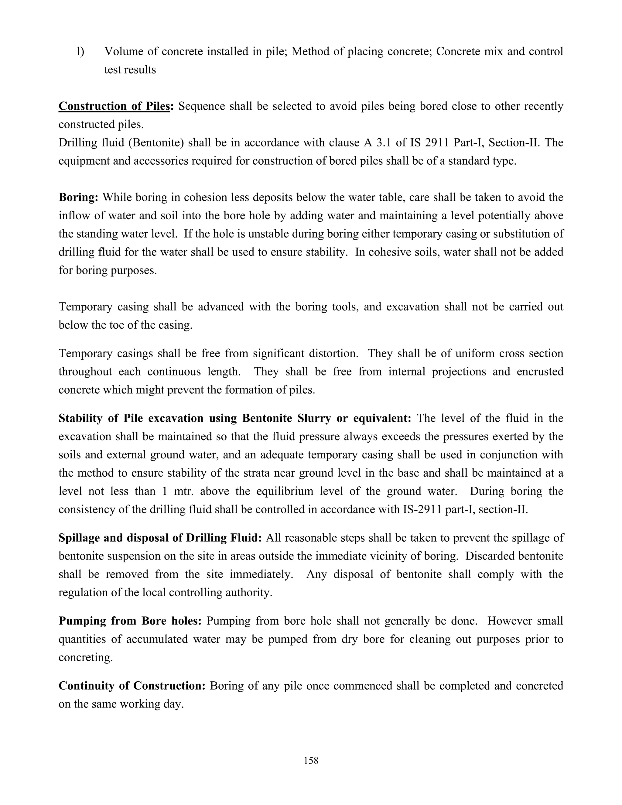 158
l) Volume of concrete installed in pile; Method of placing concrete; Concrete mix and control
test results
Construction of Piles: Sequence shall be selected to avoid piles being bored close to other recently
constructed piles.
Drilling fluid (Bentonite) shall be in accordance with clause A 3.1 of IS 2911 Part-I, Section-II. The
equipment and accessories required for construction of bored piles shall be of a standard type.
Boring: While boring in cohesion less deposits below the water table, care shall be taken to avoid the
inflow of water and soil into the bore hole by adding water and maintaining a level potentially above
the standing water level. If the hole is unstable during boring either temporary casing or substitution of
drilling fluid for the water shall be used to ensure stability. In cohesive soils, water shall not be added
for boring purposes.
Temporary casing shall be advanced with the boring tools, and excavation shall not be carried out
below the toe of the casing.
Temporary casings shall be free from significant distortion. They shall be of uniform cross section
throughout each continuous length. They shall be free from internal projections and encrusted
concrete which might prevent the formation of piles.
Stability of Pile excavation using Bentonite Slurry or equivalent: The level of the fluid in the
excavation shall be maintained so that the fluid pressure always exceeds the pressures exerted by the
soils and external ground water, and an adequate temporary casing shall be used in conjunction with
the method to ensure stability of the strata near ground level in the base and shall be maintained at a
level not less than 1 mtr. above the equilibrium level of the ground water. During boring the
consistency of the drilling fluid shall be controlled in accordance with IS-2911 part-I, section-II.
Spillage and disposal of Drilling Fluid: All reasonable steps shall be taken to prevent the spillage of
bentonite suspension on the site in areas outside the immediate vicinity of boring. Discarded bentonite
shall be removed from the site immediately. Any disposal of bentonite shall comply with the
regulation of the local controlling authority.
Pumping from Bore holes: Pumping from bore hole shall not generally be done. However small
quantities of accumulated water may be pumped from dry bore for cleaning out purposes prior to
concreting.
Continuity of Construction: Boring of any pile once commenced shall be completed and concreted
on the same working day.
 