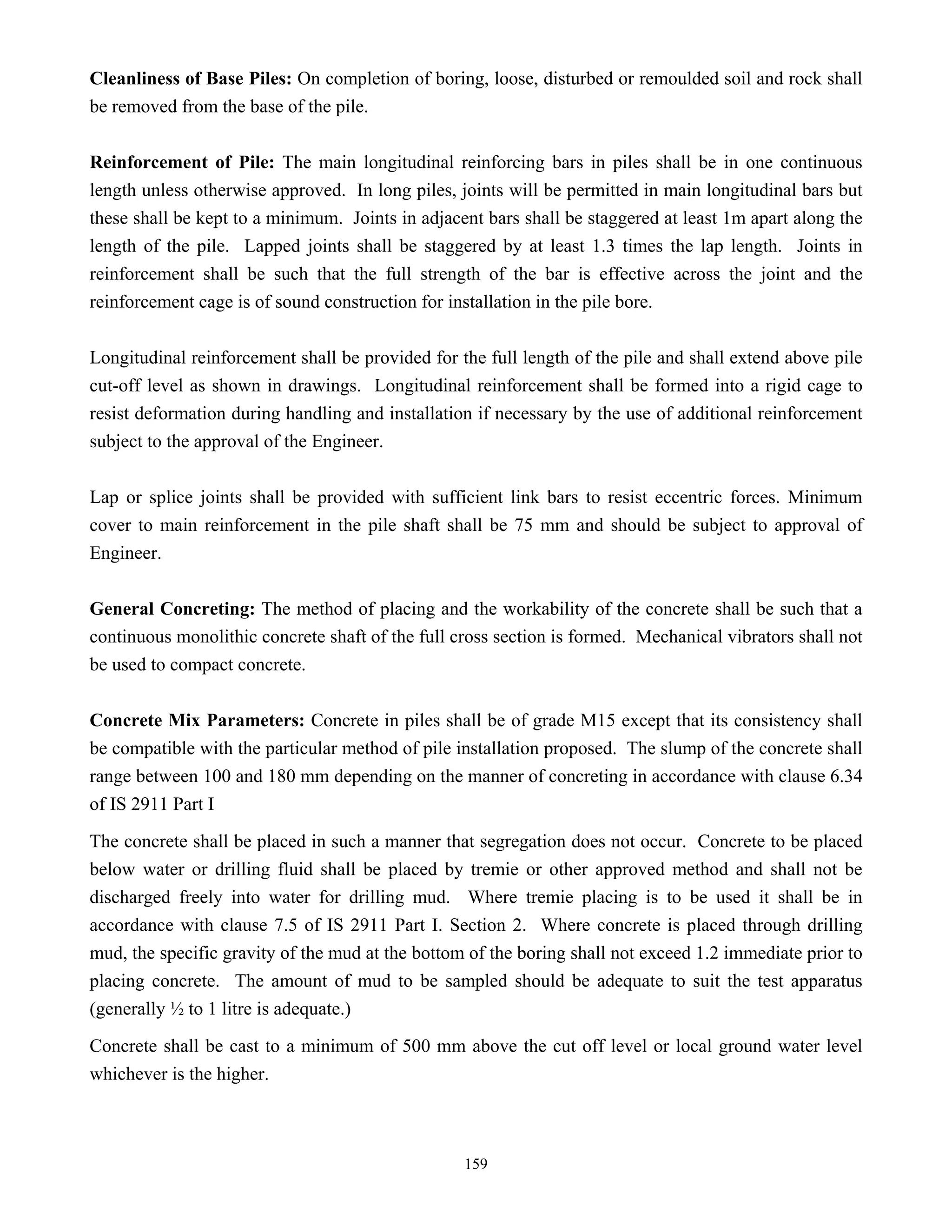 159
Cleanliness of Base Piles: On completion of boring, loose, disturbed or remoulded soil and rock shall
be removed from the base of the pile.
Reinforcement of Pile: The main longitudinal reinforcing bars in piles shall be in one continuous
length unless otherwise approved. In long piles, joints will be permitted in main longitudinal bars but
these shall be kept to a minimum. Joints in adjacent bars shall be staggered at least 1m apart along the
length of the pile. Lapped joints shall be staggered by at least 1.3 times the lap length. Joints in
reinforcement shall be such that the full strength of the bar is effective across the joint and the
reinforcement cage is of sound construction for installation in the pile bore.
Longitudinal reinforcement shall be provided for the full length of the pile and shall extend above pile
cut-off level as shown in drawings. Longitudinal reinforcement shall be formed into a rigid cage to
resist deformation during handling and installation if necessary by the use of additional reinforcement
subject to the approval of the Engineer.
Lap or splice joints shall be provided with sufficient link bars to resist eccentric forces. Minimum
cover to main reinforcement in the pile shaft shall be 75 mm and should be subject to approval of
Engineer.
General Concreting: The method of placing and the workability of the concrete shall be such that a
continuous monolithic concrete shaft of the full cross section is formed. Mechanical vibrators shall not
be used to compact concrete.
Concrete Mix Parameters: Concrete in piles shall be of grade M15 except that its consistency shall
be compatible with the particular method of pile installation proposed. The slump of the concrete shall
range between 100 and 180 mm depending on the manner of concreting in accordance with clause 6.34
of IS 2911 Part I
The concrete shall be placed in such a manner that segregation does not occur. Concrete to be placed
below water or drilling fluid shall be placed by tremie or other approved method and shall not be
discharged freely into water for drilling mud. Where tremie placing is to be used it shall be in
accordance with clause 7.5 of IS 2911 Part I. Section 2. Where concrete is placed through drilling
mud, the specific gravity of the mud at the bottom of the boring shall not exceed 1.2 immediate prior to
placing concrete. The amount of mud to be sampled should be adequate to suit the test apparatus
(generally ½ to 1 litre is adequate.)
Concrete shall be cast to a minimum of 500 mm above the cut off level or local ground water level
whichever is the higher.
 