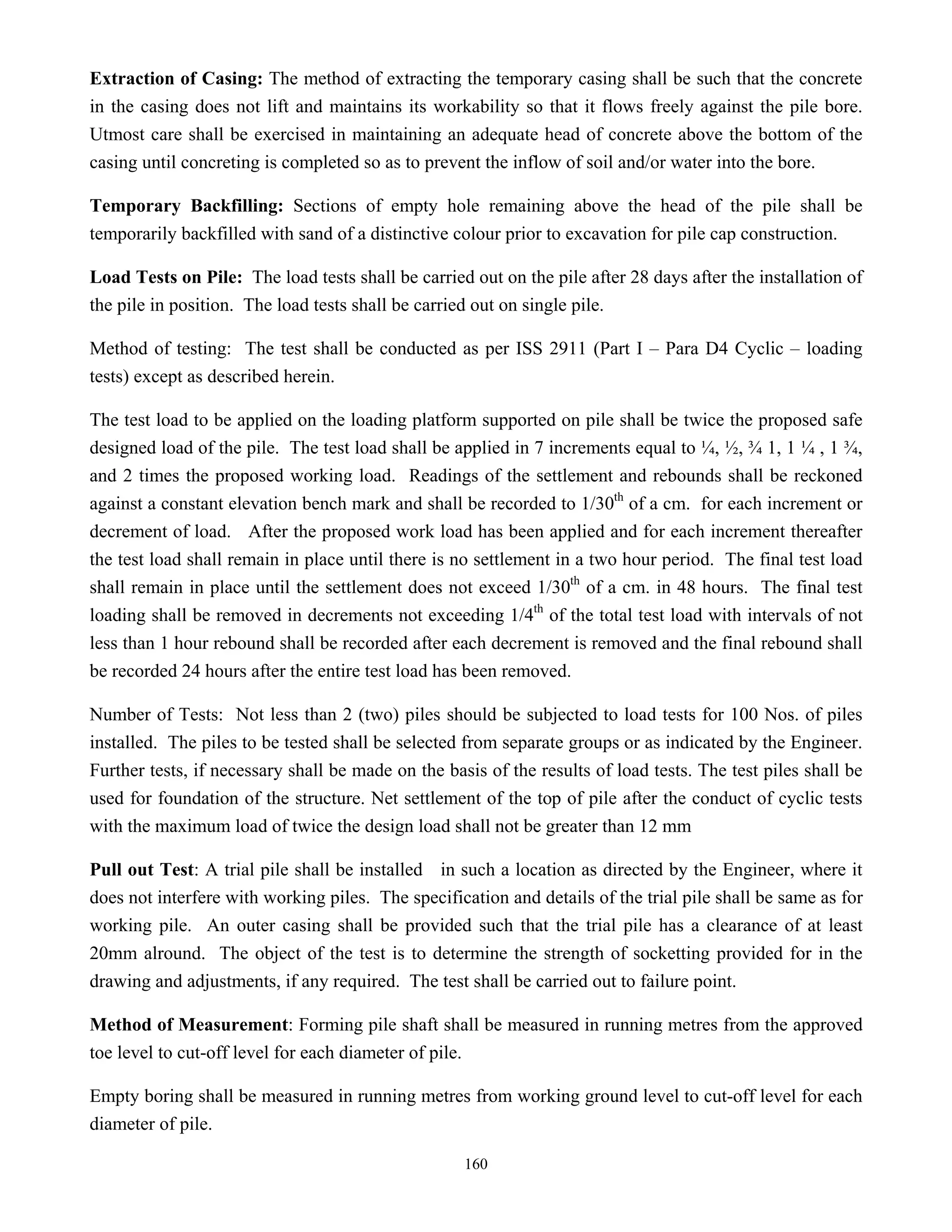 160
Extraction of Casing: The method of extracting the temporary casing shall be such that the concrete
in the casing does not lift and maintains its workability so that it flows freely against the pile bore.
Utmost care shall be exercised in maintaining an adequate head of concrete above the bottom of the
casing until concreting is completed so as to prevent the inflow of soil and/or water into the bore.
Temporary Backfilling: Sections of empty hole remaining above the head of the pile shall be
temporarily backfilled with sand of a distinctive colour prior to excavation for pile cap construction.
Load Tests on Pile: The load tests shall be carried out on the pile after 28 days after the installation of
the pile in position. The load tests shall be carried out on single pile.
Method of testing: The test shall be conducted as per ISS 2911 (Part I – Para D4 Cyclic – loading
tests) except as described herein.
The test load to be applied on the loading platform supported on pile shall be twice the proposed safe
designed load of the pile. The test load shall be applied in 7 increments equal to ¼, ½, ¾ 1, 1 ¼ , 1 ¾,
and 2 times the proposed working load. Readings of the settlement and rebounds shall be reckoned
against a constant elevation bench mark and shall be recorded to 1/30th
of a cm. for each increment or
decrement of load. After the proposed work load has been applied and for each increment thereafter
the test load shall remain in place until there is no settlement in a two hour period. The final test load
shall remain in place until the settlement does not exceed 1/30th
of a cm. in 48 hours. The final test
loading shall be removed in decrements not exceeding 1/4th
of the total test load with intervals of not
less than 1 hour rebound shall be recorded after each decrement is removed and the final rebound shall
be recorded 24 hours after the entire test load has been removed.
Number of Tests: Not less than 2 (two) piles should be subjected to load tests for 100 Nos. of piles
installed. The piles to be tested shall be selected from separate groups or as indicated by the Engineer.
Further tests, if necessary shall be made on the basis of the results of load tests. The test piles shall be
used for foundation of the structure. Net settlement of the top of pile after the conduct of cyclic tests
with the maximum load of twice the design load shall not be greater than 12 mm
Pull out Test: A trial pile shall be installed in such a location as directed by the Engineer, where it
does not interfere with working piles. The specification and details of the trial pile shall be same as for
working pile. An outer casing shall be provided such that the trial pile has a clearance of at least
20mm alround. The object of the test is to determine the strength of socketting provided for in the
drawing and adjustments, if any required. The test shall be carried out to failure point.
Method of Measurement: Forming pile shaft shall be measured in running metres from the approved
toe level to cut-off level for each diameter of pile.
Empty boring shall be measured in running metres from working ground level to cut-off level for each
diameter of pile.
 