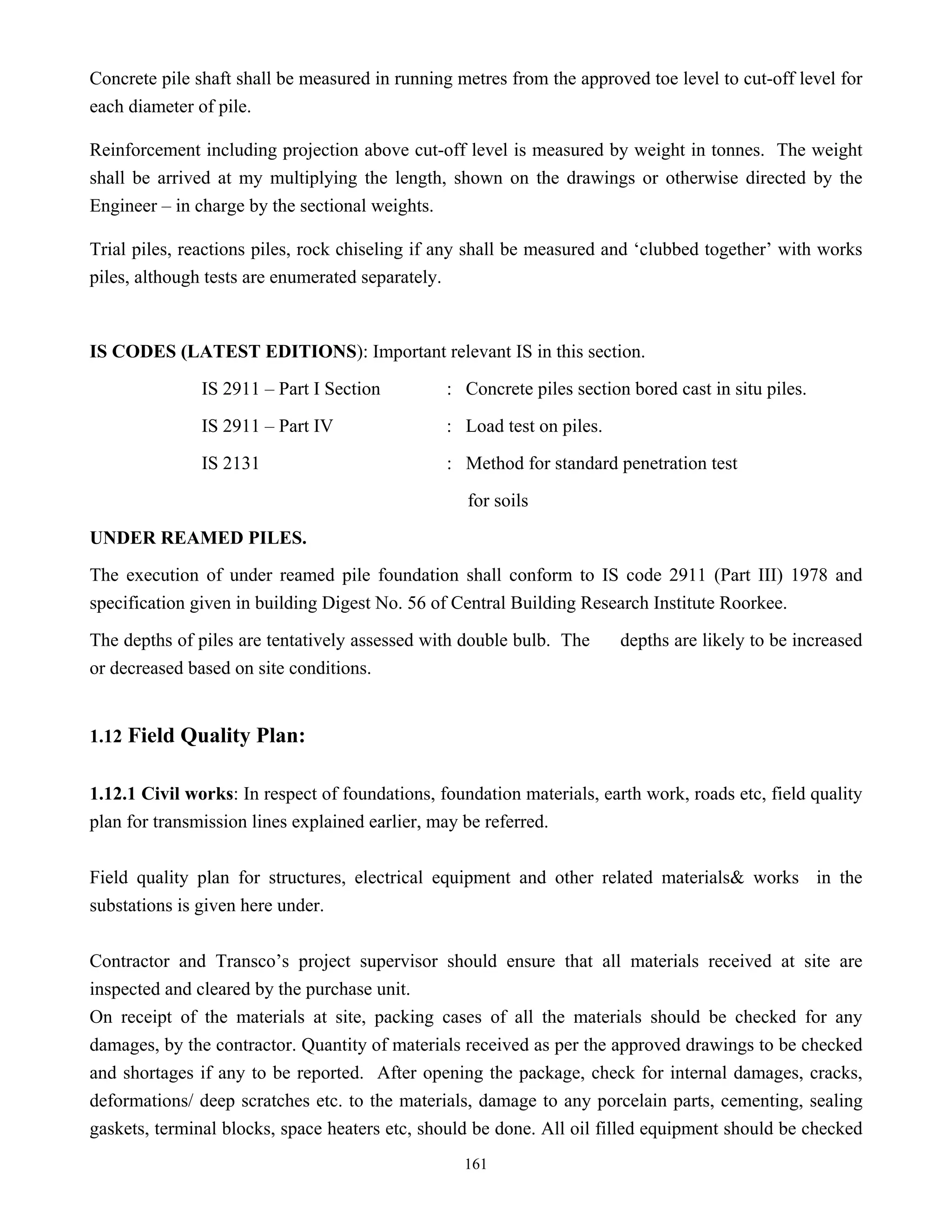 161
Concrete pile shaft shall be measured in running metres from the approved toe level to cut-off level for
each diameter of pile.
Reinforcement including projection above cut-off level is measured by weight in tonnes. The weight
shall be arrived at my multiplying the length, shown on the drawings or otherwise directed by the
Engineer – in charge by the sectional weights.
Trial piles, reactions piles, rock chiseling if any shall be measured and ‘clubbed together’ with works
piles, although tests are enumerated separately.
IS CODES (LATEST EDITIONS): Important relevant IS in this section.
IS 2911 – Part I Section : Concrete piles section bored cast in situ piles.
IS 2911 – Part IV : Load test on piles.
IS 2131 : Method for standard penetration test
for soils
UNDER REAMED PILES.
The execution of under reamed pile foundation shall conform to IS code 2911 (Part III) 1978 and
specification given in building Digest No. 56 of Central Building Research Institute Roorkee.
The depths of piles are tentatively assessed with double bulb. The depths are likely to be increased
or decreased based on site conditions.
1.12 Field Quality Plan:
1.12.1 Civil works: In respect of foundations, foundation materials, earth work, roads etc, field quality
plan for transmission lines explained earlier, may be referred.
Field quality plan for structures, electrical equipment and other related materials& works in the
substations is given here under.
Contractor and Transco’s project supervisor should ensure that all materials received at site are
inspected and cleared by the purchase unit.
On receipt of the materials at site, packing cases of all the materials should be checked for any
damages, by the contractor. Quantity of materials received as per the approved drawings to be checked
and shortages if any to be reported. After opening the package, check for internal damages, cracks,
deformations/ deep scratches etc. to the materials, damage to any porcelain parts, cementing, sealing
gaskets, terminal blocks, space heaters etc, should be done. All oil filled equipment should be checked
 
