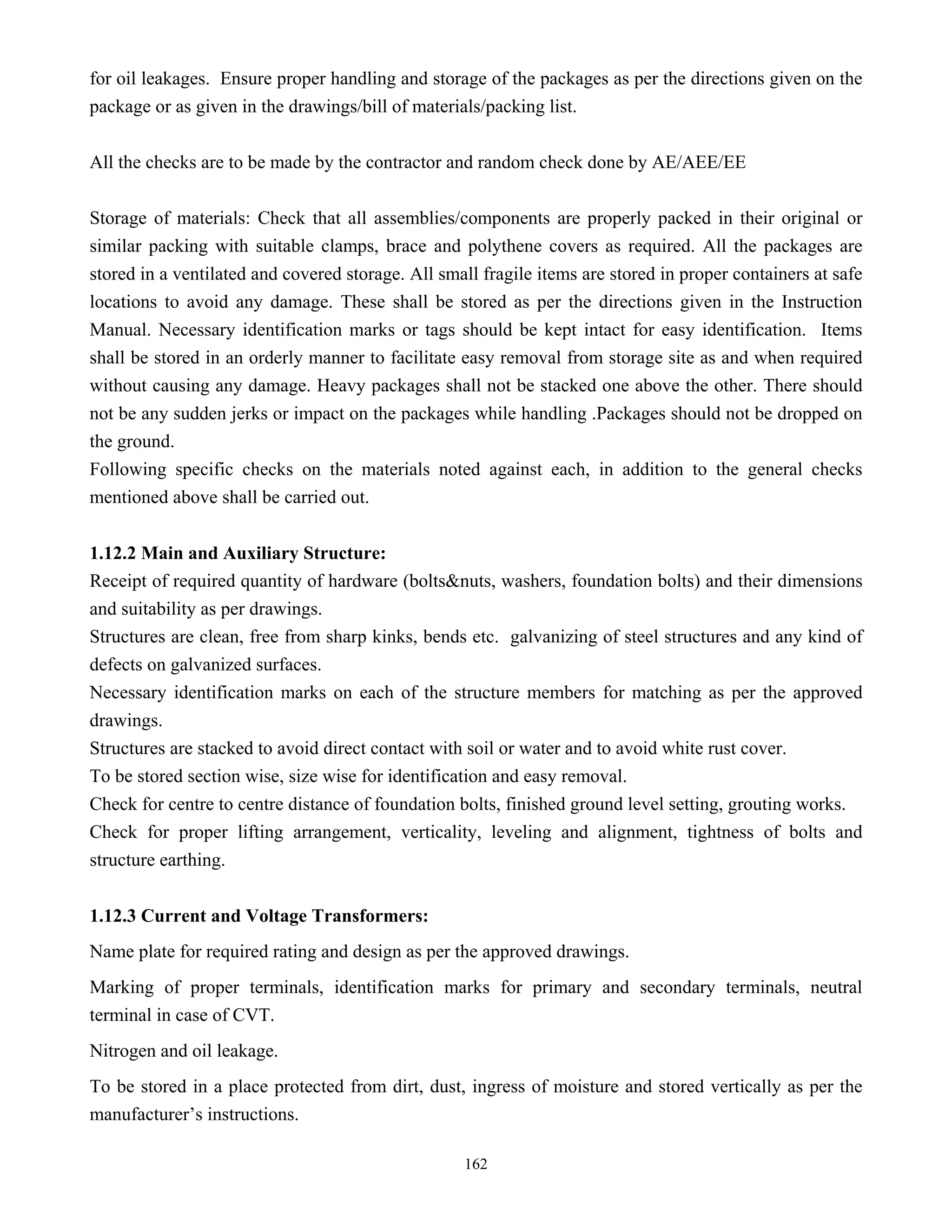 162
for oil leakages. Ensure proper handling and storage of the packages as per the directions given on the
package or as given in the drawings/bill of materials/packing list.
All the checks are to be made by the contractor and random check done by AE/AEE/EE
Storage of materials: Check that all assemblies/components are properly packed in their original or
similar packing with suitable clamps, brace and polythene covers as required. All the packages are
stored in a ventilated and covered storage. All small fragile items are stored in proper containers at safe
locations to avoid any damage. These shall be stored as per the directions given in the Instruction
Manual. Necessary identification marks or tags should be kept intact for easy identification. Items
shall be stored in an orderly manner to facilitate easy removal from storage site as and when required
without causing any damage. Heavy packages shall not be stacked one above the other. There should
not be any sudden jerks or impact on the packages while handling .Packages should not be dropped on
the ground.
Following specific checks on the materials noted against each, in addition to the general checks
mentioned above shall be carried out.
1.12.2 Main and Auxiliary Structure:
Receipt of required quantity of hardware (bolts&nuts, washers, foundation bolts) and their dimensions
and suitability as per drawings.
Structures are clean, free from sharp kinks, bends etc. galvanizing of steel structures and any kind of
defects on galvanized surfaces.
Necessary identification marks on each of the structure members for matching as per the approved
drawings.
Structures are stacked to avoid direct contact with soil or water and to avoid white rust cover.
To be stored section wise, size wise for identification and easy removal.
Check for centre to centre distance of foundation bolts, finished ground level setting, grouting works.
Check for proper lifting arrangement, verticality, leveling and alignment, tightness of bolts and
structure earthing.
1.12.3 Current and Voltage Transformers:
Name plate for required rating and design as per the approved drawings.
Marking of proper terminals, identification marks for primary and secondary terminals, neutral
terminal in case of CVT.
Nitrogen and oil leakage.
To be stored in a place protected from dirt, dust, ingress of moisture and stored vertically as per the
manufacturer’s instructions.
 