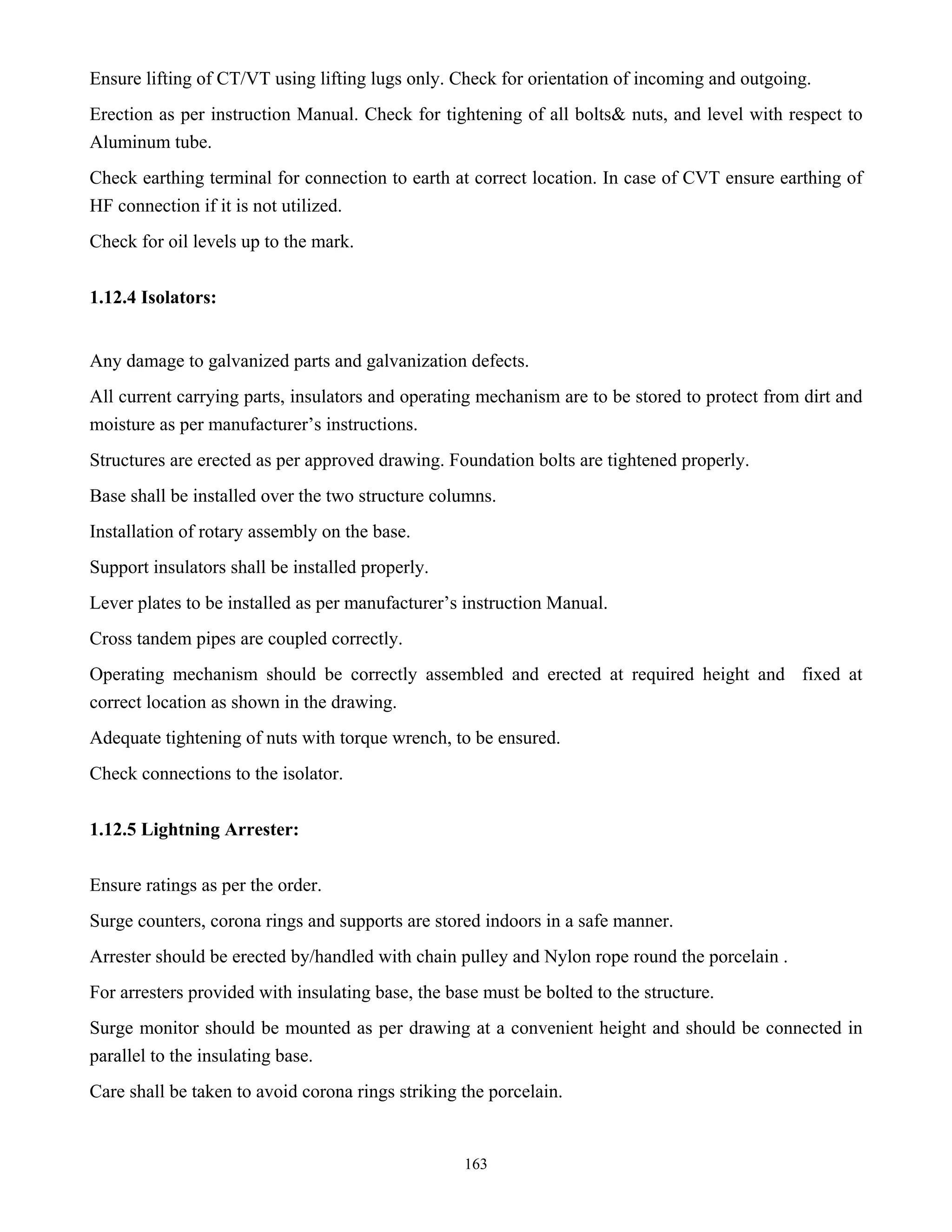 163
Ensure lifting of CT/VT using lifting lugs only. Check for orientation of incoming and outgoing.
Erection as per instruction Manual. Check for tightening of all bolts& nuts, and level with respect to
Aluminum tube.
Check earthing terminal for connection to earth at correct location. In case of CVT ensure earthing of
HF connection if it is not utilized.
Check for oil levels up to the mark.
1.12.4 Isolators:
Any damage to galvanized parts and galvanization defects.
All current carrying parts, insulators and operating mechanism are to be stored to protect from dirt and
moisture as per manufacturer’s instructions.
Structures are erected as per approved drawing. Foundation bolts are tightened properly.
Base shall be installed over the two structure columns.
Installation of rotary assembly on the base.
Support insulators shall be installed properly.
Lever plates to be installed as per manufacturer’s instruction Manual.
Cross tandem pipes are coupled correctly.
Operating mechanism should be correctly assembled and erected at required height and fixed at
correct location as shown in the drawing.
Adequate tightening of nuts with torque wrench, to be ensured.
Check connections to the isolator.
1.12.5 Lightning Arrester:
Ensure ratings as per the order.
Surge counters, corona rings and supports are stored indoors in a safe manner.
Arrester should be erected by/handled with chain pulley and Nylon rope round the porcelain .
For arresters provided with insulating base, the base must be bolted to the structure.
Surge monitor should be mounted as per drawing at a convenient height and should be connected in
parallel to the insulating base.
Care shall be taken to avoid corona rings striking the porcelain.
 