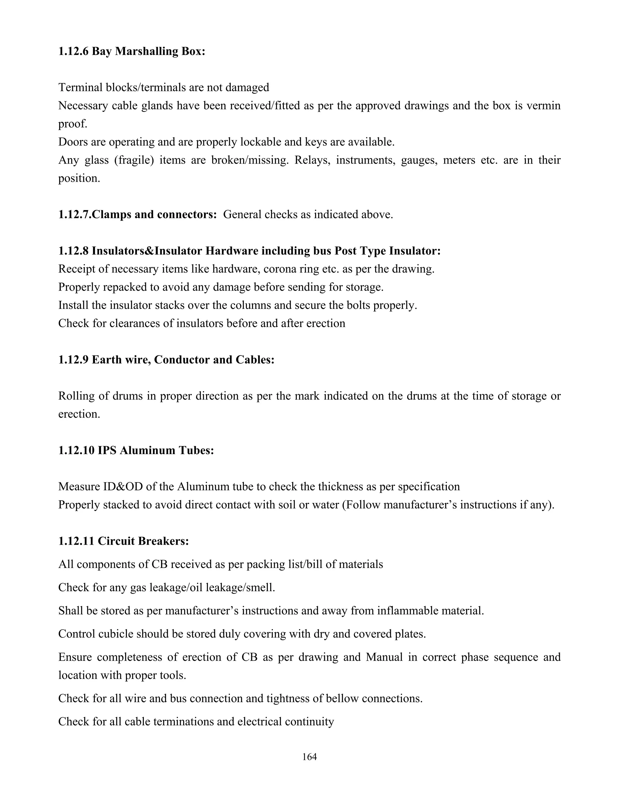 164
1.12.6 Bay Marshalling Box:
Terminal blocks/terminals are not damaged
Necessary cable glands have been received/fitted as per the approved drawings and the box is vermin
proof.
Doors are operating and are properly lockable and keys are available.
Any glass (fragile) items are broken/missing. Relays, instruments, gauges, meters etc. are in their
position.
1.12.7.Clamps and connectors: General checks as indicated above.
1.12.8 Insulators&Insulator Hardware including bus Post Type Insulator:
Receipt of necessary items like hardware, corona ring etc. as per the drawing.
Properly repacked to avoid any damage before sending for storage.
Install the insulator stacks over the columns and secure the bolts properly.
Check for clearances of insulators before and after erection
1.12.9 Earth wire, Conductor and Cables:
Rolling of drums in proper direction as per the mark indicated on the drums at the time of storage or
erection.
1.12.10 IPS Aluminum Tubes:
Measure ID&OD of the Aluminum tube to check the thickness as per specification
Properly stacked to avoid direct contact with soil or water (Follow manufacturer’s instructions if any).
1.12.11 Circuit Breakers:
All components of CB received as per packing list/bill of materials
Check for any gas leakage/oil leakage/smell.
Shall be stored as per manufacturer’s instructions and away from inflammable material.
Control cubicle should be stored duly covering with dry and covered plates.
Ensure completeness of erection of CB as per drawing and Manual in correct phase sequence and
location with proper tools.
Check for all wire and bus connection and tightness of bellow connections.
Check for all cable terminations and electrical continuity
 
