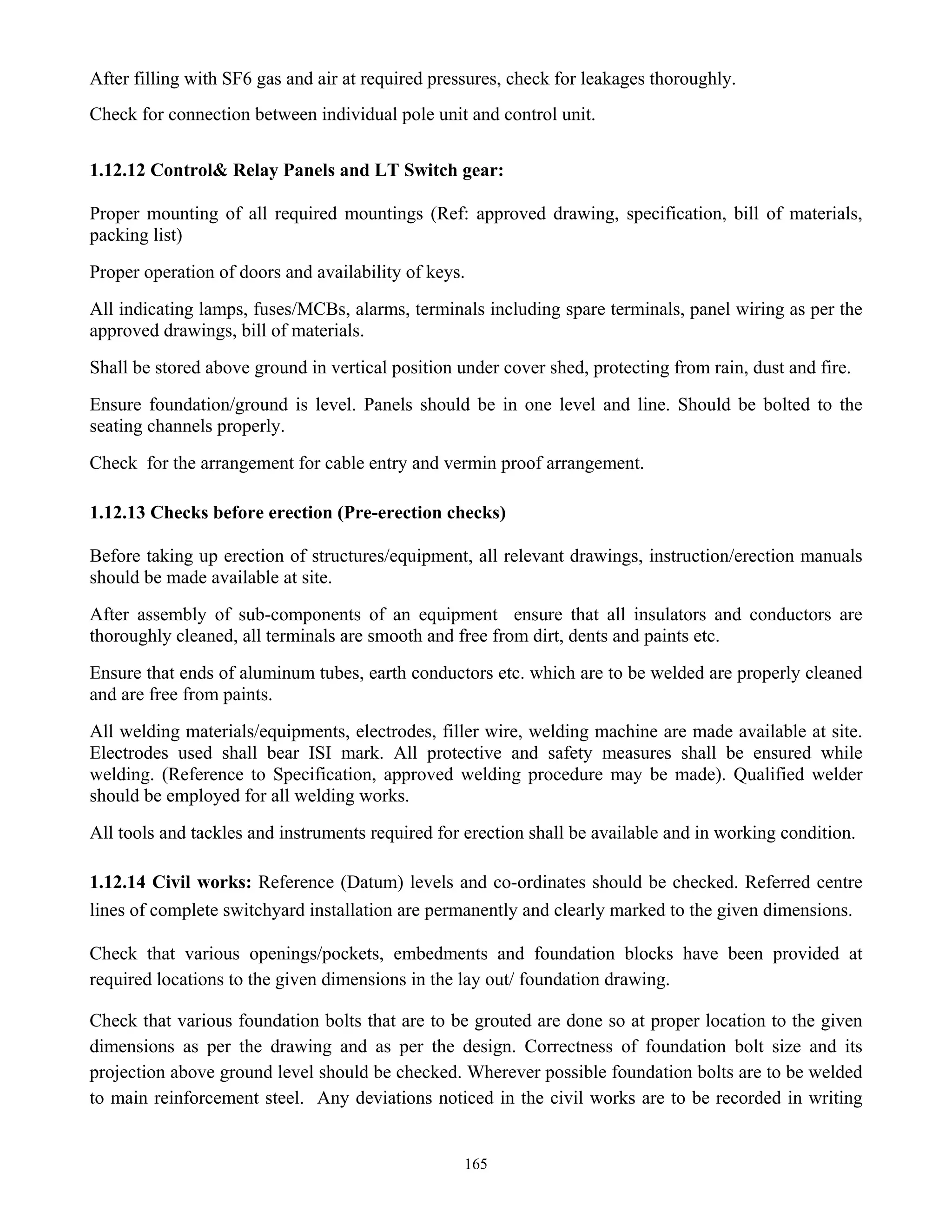 165
After filling with SF6 gas and air at required pressures, check for leakages thoroughly.
Check for connection between individual pole unit and control unit.
1.12.12 Control& Relay Panels and LT Switch gear:
Proper mounting of all required mountings (Ref: approved drawing, specification, bill of materials,
packing list)
Proper operation of doors and availability of keys.
All indicating lamps, fuses/MCBs, alarms, terminals including spare terminals, panel wiring as per the
approved drawings, bill of materials.
Shall be stored above ground in vertical position under cover shed, protecting from rain, dust and fire.
Ensure foundation/ground is level. Panels should be in one level and line. Should be bolted to the
seating channels properly.
Check for the arrangement for cable entry and vermin proof arrangement.
1.12.13 Checks before erection (Pre-erection checks)
Before taking up erection of structures/equipment, all relevant drawings, instruction/erection manuals
should be made available at site.
After assembly of sub-components of an equipment ensure that all insulators and conductors are
thoroughly cleaned, all terminals are smooth and free from dirt, dents and paints etc.
Ensure that ends of aluminum tubes, earth conductors etc. which are to be welded are properly cleaned
and are free from paints.
All welding materials/equipments, electrodes, filler wire, welding machine are made available at site.
Electrodes used shall bear ISI mark. All protective and safety measures shall be ensured while
welding. (Reference to Specification, approved welding procedure may be made). Qualified welder
should be employed for all welding works.
All tools and tackles and instruments required for erection shall be available and in working condition.
1.12.14 Civil works: Reference (Datum) levels and co-ordinates should be checked. Referred centre
lines of complete switchyard installation are permanently and clearly marked to the given dimensions.
Check that various openings/pockets, embedments and foundation blocks have been provided at
required locations to the given dimensions in the lay out/ foundation drawing.
Check that various foundation bolts that are to be grouted are done so at proper location to the given
dimensions as per the drawing and as per the design. Correctness of foundation bolt size and its
projection above ground level should be checked. Wherever possible foundation bolts are to be welded
to main reinforcement steel. Any deviations noticed in the civil works are to be recorded in writing
 