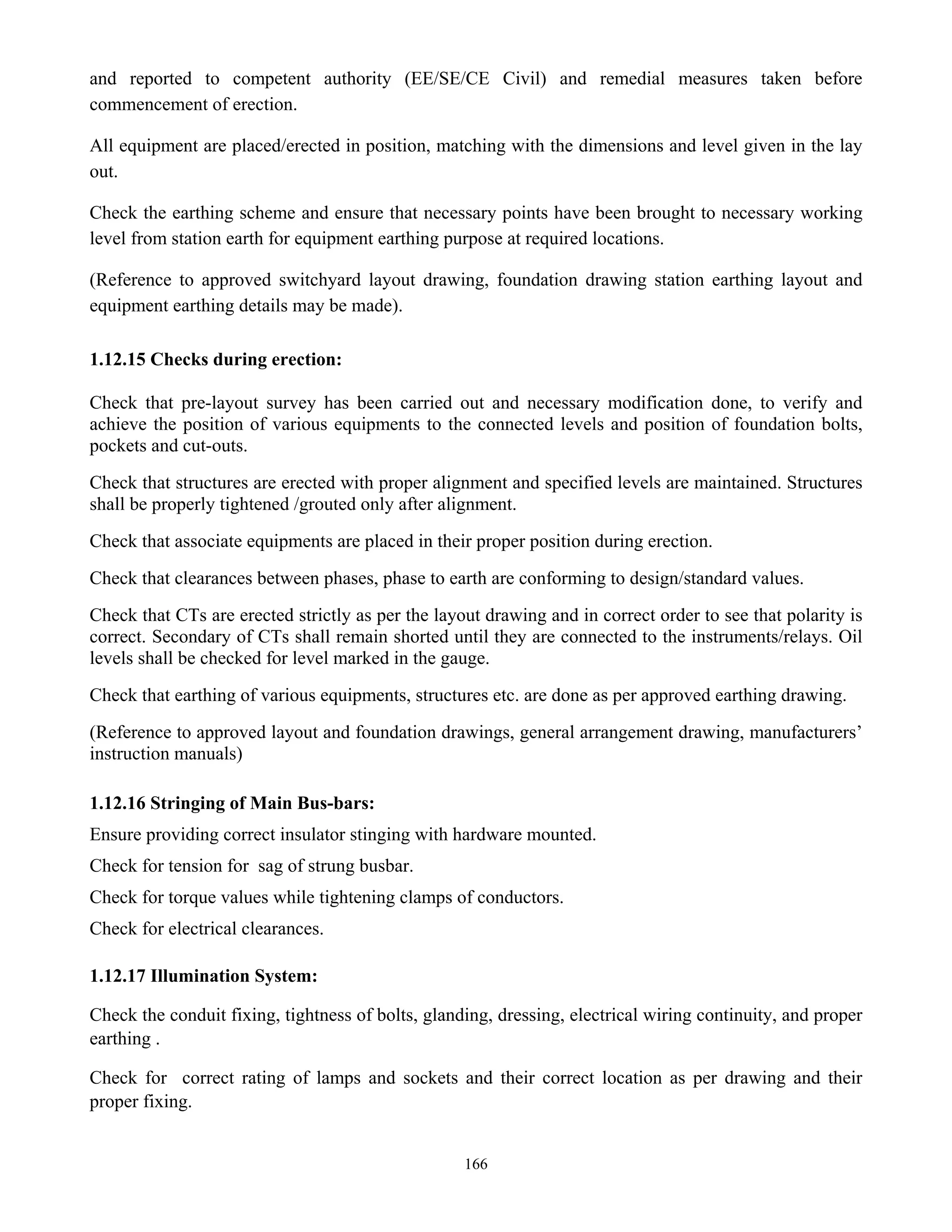 166
and reported to competent authority (EE/SE/CE Civil) and remedial measures taken before
commencement of erection.
All equipment are placed/erected in position, matching with the dimensions and level given in the lay
out.
Check the earthing scheme and ensure that necessary points have been brought to necessary working
level from station earth for equipment earthing purpose at required locations.
(Reference to approved switchyard layout drawing, foundation drawing station earthing layout and
equipment earthing details may be made).
1.12.15 Checks during erection:
Check that pre-layout survey has been carried out and necessary modification done, to verify and
achieve the position of various equipments to the connected levels and position of foundation bolts,
pockets and cut-outs.
Check that structures are erected with proper alignment and specified levels are maintained. Structures
shall be properly tightened /grouted only after alignment.
Check that associate equipments are placed in their proper position during erection.
Check that clearances between phases, phase to earth are conforming to design/standard values.
Check that CTs are erected strictly as per the layout drawing and in correct order to see that polarity is
correct. Secondary of CTs shall remain shorted until they are connected to the instruments/relays. Oil
levels shall be checked for level marked in the gauge.
Check that earthing of various equipments, structures etc. are done as per approved earthing drawing.
(Reference to approved layout and foundation drawings, general arrangement drawing, manufacturers’
instruction manuals)
1.12.16 Stringing of Main Bus-bars:
Ensure providing correct insulator stinging with hardware mounted.
Check for tension for sag of strung busbar.
Check for torque values while tightening clamps of conductors.
Check for electrical clearances.
1.12.17 Illumination System:
Check the conduit fixing, tightness of bolts, glanding, dressing, electrical wiring continuity, and proper
earthing .
Check for correct rating of lamps and sockets and their correct location as per drawing and their
proper fixing.
 