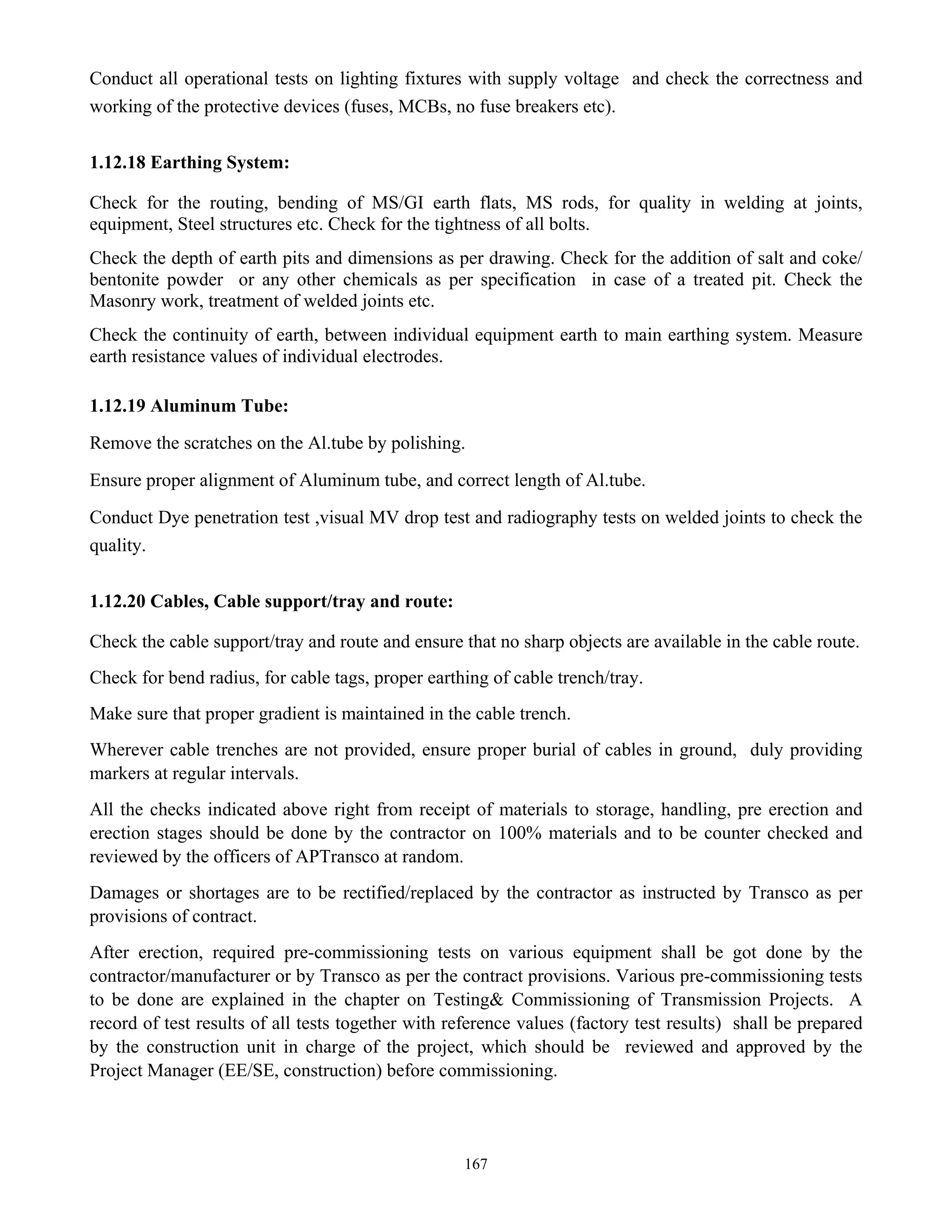 167
Conduct all operational tests on lighting fixtures with supply voltage and check the correctness and
working of the protective devices (fuses, MCBs, no fuse breakers etc).
1.12.18 Earthing System:
Check for the routing, bending of MS/GI earth flats, MS rods, for quality in welding at joints,
equipment, Steel structures etc. Check for the tightness of all bolts.
Check the depth of earth pits and dimensions as per drawing. Check for the addition of salt and coke/
bentonite powder or any other chemicals as per specification in case of a treated pit. Check the
Masonry work, treatment of welded joints etc.
Check the continuity of earth, between individual equipment earth to main earthing system. Measure
earth resistance values of individual electrodes.
1.12.19 Aluminum Tube:
Remove the scratches on the Al.tube by polishing.
Ensure proper alignment of Aluminum tube, and correct length of Al.tube.
Conduct Dye penetration test ,visual MV drop test and radiography tests on welded joints to check the
quality.
1.12.20 Cables, Cable support/tray and route:
Check the cable support/tray and route and ensure that no sharp objects are available in the cable route.
Check for bend radius, for cable tags, proper earthing of cable trench/tray.
Make sure that proper gradient is maintained in the cable trench.
Wherever cable trenches are not provided, ensure proper burial of cables in ground, duly providing
markers at regular intervals.
All the checks indicated above right from receipt of materials to storage, handling, pre erection and
erection stages should be done by the contractor on 100% materials and to be counter checked and
reviewed by the officers of APTransco at random.
Damages or shortages are to be rectified/replaced by the contractor as instructed by Transco as per
provisions of contract.
After erection, required pre-commissioning tests on various equipment shall be got done by the
contractor/manufacturer or by Transco as per the contract provisions. Various pre-commissioning tests
to be done are explained in the chapter on Testing& Commissioning of Transmission Projects. A
record of test results of all tests together with reference values (factory test results) shall be prepared
by the construction unit in charge of the project, which should be reviewed and approved by the
Project Manager (EE/SE, construction) before commissioning.
 