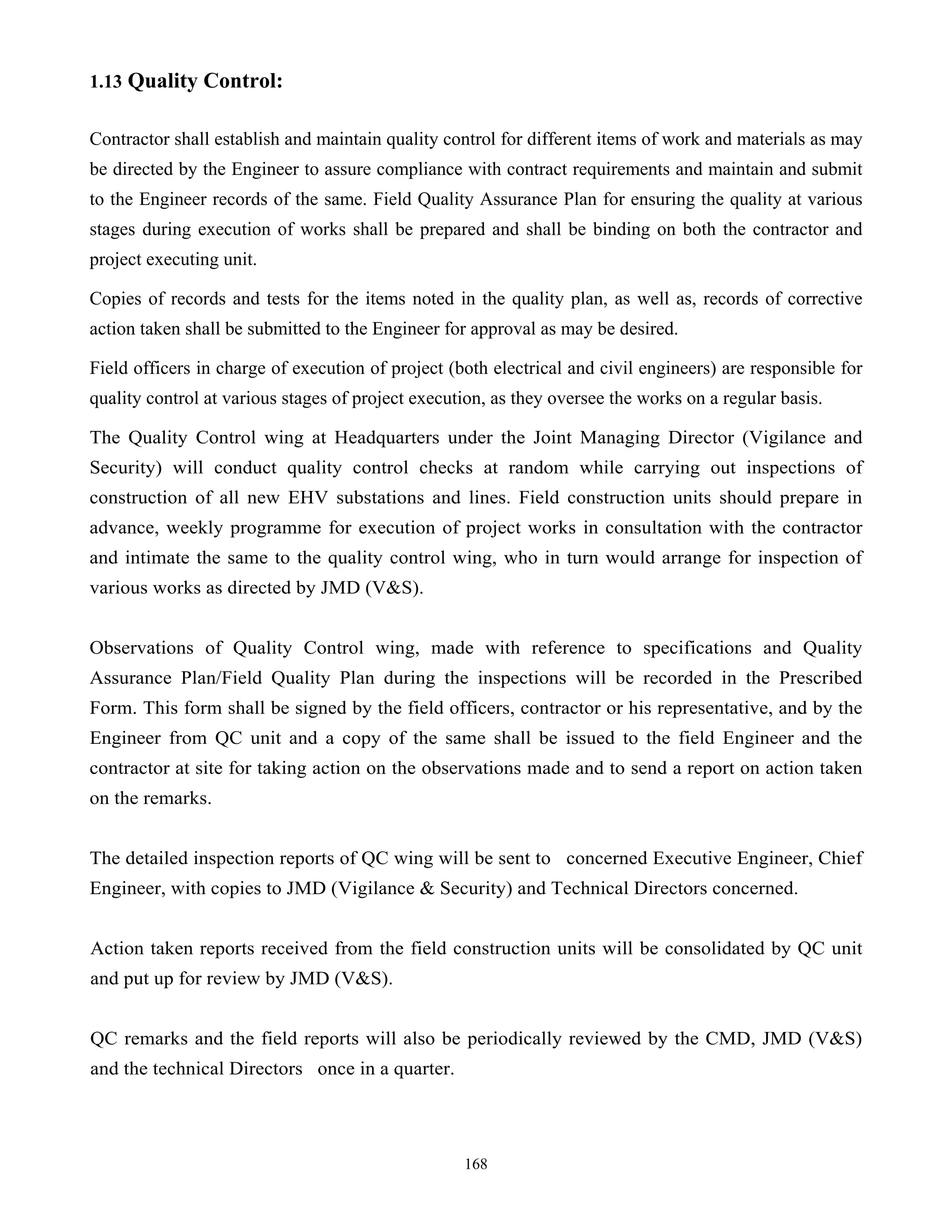 168
1.13 Quality Control:
Contractor shall establish and maintain quality control for different items of work and materials as may
be directed by the Engineer to assure compliance with contract requirements and maintain and submit
to the Engineer records of the same. Field Quality Assurance Plan for ensuring the quality at various
stages during execution of works shall be prepared and shall be binding on both the contractor and
project executing unit.
Copies of records and tests for the items noted in the quality plan, as well as, records of corrective
action taken shall be submitted to the Engineer for approval as may be desired.
Field officers in charge of execution of project (both electrical and civil engineers) are responsible for
quality control at various stages of project execution, as they oversee the works on a regular basis.
The Quality Control wing at Headquarters under the Joint Managing Director (Vigilance and
Security) will conduct quality control checks at random while carrying out inspections of
construction of all new EHV substations and lines. Field construction units should prepare in
advance, weekly programme for execution of project works in consultation with the contractor
and intimate the same to the quality control wing, who in turn would arrange for inspection of
various works as directed by JMD (V&S).
Observations of Quality Control wing, made with reference to specifications and Quality
Assurance Plan/Field Quality Plan during the inspections will be recorded in the Prescribed
Form. This form shall be signed by the field officers, contractor or his representative, and by the
Engineer from QC unit and a copy of the same shall be issued to the field Engineer and the
contractor at site for taking action on the observations made and to send a report on action taken
on the remarks.
The detailed inspection reports of QC wing will be sent to concerned Executive Engineer, Chief
Engineer, with copies to JMD (Vigilance & Security) and Technical Directors concerned.
Action taken reports received from the field construction units will be consolidated by QC unit
and put up for review by JMD (V&S).
QC remarks and the field reports will also be periodically reviewed by the CMD, JMD (V&S)
and the technical Directors once in a quarter.
 