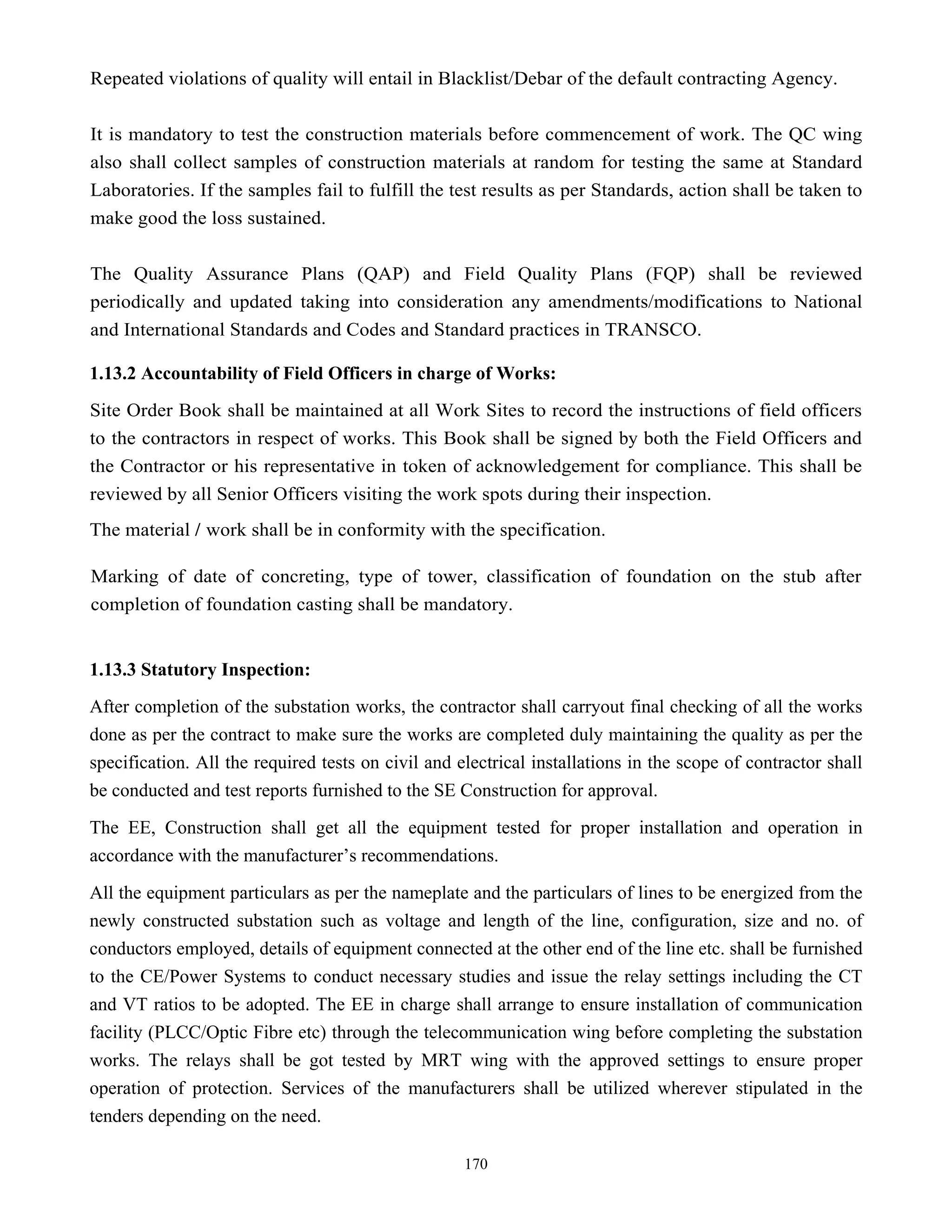 170
Repeated violations of quality will entail in Blacklist/Debar of the default contracting Agency.
It is mandatory to test the construction materials before commencement of work. The QC wing
also shall collect samples of construction materials at random for testing the same at Standard
Laboratories. If the samples fail to fulfill the test results as per Standards, action shall be taken to
make good the loss sustained.
The Quality Assurance Plans (QAP) and Field Quality Plans (FQP) shall be reviewed
periodically and updated taking into consideration any amendments/modifications to National
and International Standards and Codes and Standard practices in TRANSCO.
1.13.2 Accountability of Field Officers in charge of Works:
Site Order Book shall be maintained at all Work Sites to record the instructions of field officers
to the contractors in respect of works. This Book shall be signed by both the Field Officers and
the Contractor or his representative in token of acknowledgement for compliance. This shall be
reviewed by all Senior Officers visiting the work spots during their inspection.
The material / work shall be in conformity with the specification.
Marking of date of concreting, type of tower, classification of foundation on the stub after
completion of foundation casting shall be mandatory.
1.13.3 Statutory Inspection:
After completion of the substation works, the contractor shall carryout final checking of all the works
done as per the contract to make sure the works are completed duly maintaining the quality as per the
specification. All the required tests on civil and electrical installations in the scope of contractor shall
be conducted and test reports furnished to the SE Construction for approval.
The EE, Construction shall get all the equipment tested for proper installation and operation in
accordance with the manufacturer’s recommendations.
All the equipment particulars as per the nameplate and the particulars of lines to be energized from the
newly constructed substation such as voltage and length of the line, configuration, size and no. of
conductors employed, details of equipment connected at the other end of the line etc. shall be furnished
to the CE/Power Systems to conduct necessary studies and issue the relay settings including the CT
and VT ratios to be adopted. The EE in charge shall arrange to ensure installation of communication
facility (PLCC/Optic Fibre etc) through the telecommunication wing before completing the substation
works. The relays shall be got tested by MRT wing with the approved settings to ensure proper
operation of protection. Services of the manufacturers shall be utilized wherever stipulated in the
tenders depending on the need.
 