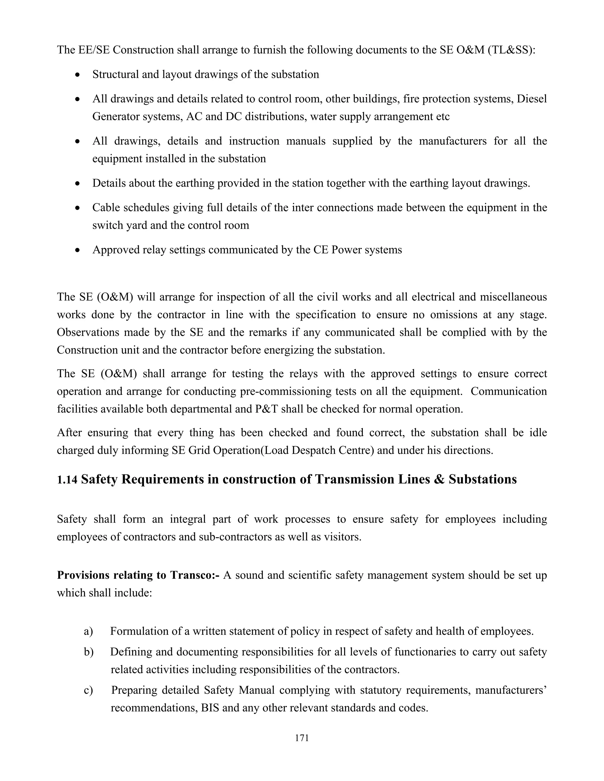 171
The EE/SE Construction shall arrange to furnish the following documents to the SE O&M (TL&SS):
• Structural and layout drawings of the substation
• All drawings and details related to control room, other buildings, fire protection systems, Diesel
Generator systems, AC and DC distributions, water supply arrangement etc
• All drawings, details and instruction manuals supplied by the manufacturers for all the
equipment installed in the substation
• Details about the earthing provided in the station together with the earthing layout drawings.
• Cable schedules giving full details of the inter connections made between the equipment in the
switch yard and the control room
• Approved relay settings communicated by the CE Power systems
The SE (O&M) will arrange for inspection of all the civil works and all electrical and miscellaneous
works done by the contractor in line with the specification to ensure no omissions at any stage.
Observations made by the SE and the remarks if any communicated shall be complied with by the
Construction unit and the contractor before energizing the substation.
The SE (O&M) shall arrange for testing the relays with the approved settings to ensure correct
operation and arrange for conducting pre-commissioning tests on all the equipment. Communication
facilities available both departmental and P&T shall be checked for normal operation.
After ensuring that every thing has been checked and found correct, the substation shall be idle
charged duly informing SE Grid Operation(Load Despatch Centre) and under his directions.
1.14 Safety Requirements in construction of Transmission Lines & Substations
Safety shall form an integral part of work processes to ensure safety for employees including
employees of contractors and sub-contractors as well as visitors.
Provisions relating to Transco:- A sound and scientific safety management system should be set up
which shall include:
a) Formulation of a written statement of policy in respect of safety and health of employees.
b) Defining and documenting responsibilities for all levels of functionaries to carry out safety
related activities including responsibilities of the contractors.
c) Preparing detailed Safety Manual complying with statutory requirements, manufacturers’
recommendations, BIS and any other relevant standards and codes.
 