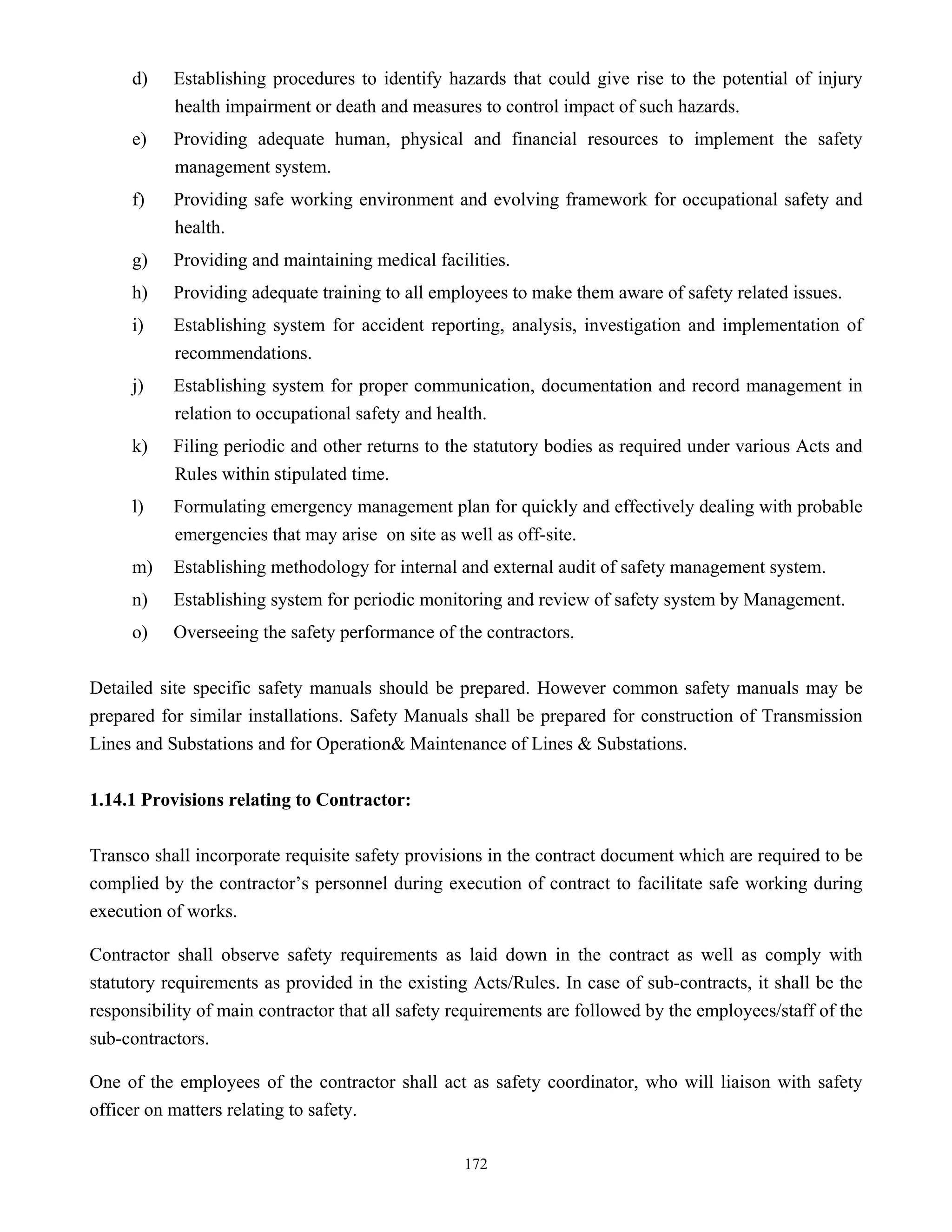 172
d) Establishing procedures to identify hazards that could give rise to the potential of injury
health impairment or death and measures to control impact of such hazards.
e) Providing adequate human, physical and financial resources to implement the safety
management system.
f) Providing safe working environment and evolving framework for occupational safety and
health.
g) Providing and maintaining medical facilities.
h) Providing adequate training to all employees to make them aware of safety related issues.
i) Establishing system for accident reporting, analysis, investigation and implementation of
recommendations.
j) Establishing system for proper communication, documentation and record management in
relation to occupational safety and health.
k) Filing periodic and other returns to the statutory bodies as required under various Acts and
Rules within stipulated time.
l) Formulating emergency management plan for quickly and effectively dealing with probable
emergencies that may arise on site as well as off-site.
m) Establishing methodology for internal and external audit of safety management system.
n) Establishing system for periodic monitoring and review of safety system by Management.
o) Overseeing the safety performance of the contractors.
Detailed site specific safety manuals should be prepared. However common safety manuals may be
prepared for similar installations. Safety Manuals shall be prepared for construction of Transmission
Lines and Substations and for Operation& Maintenance of Lines & Substations.
1.14.1 Provisions relating to Contractor:
Transco shall incorporate requisite safety provisions in the contract document which are required to be
complied by the contractor’s personnel during execution of contract to facilitate safe working during
execution of works.
Contractor shall observe safety requirements as laid down in the contract as well as comply with
statutory requirements as provided in the existing Acts/Rules. In case of sub-contracts, it shall be the
responsibility of main contractor that all safety requirements are followed by the employees/staff of the
sub-contractors.
One of the employees of the contractor shall act as safety coordinator, who will liaison with safety
officer on matters relating to safety.
 