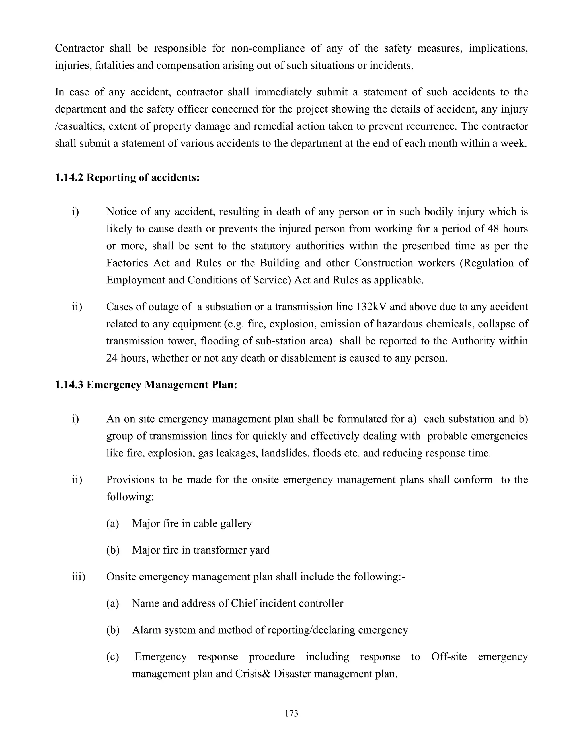 173
Contractor shall be responsible for non-compliance of any of the safety measures, implications,
injuries, fatalities and compensation arising out of such situations or incidents.
In case of any accident, contractor shall immediately submit a statement of such accidents to the
department and the safety officer concerned for the project showing the details of accident, any injury
/casualties, extent of property damage and remedial action taken to prevent recurrence. The contractor
shall submit a statement of various accidents to the department at the end of each month within a week.
1.14.2 Reporting of accidents:
i) Notice of any accident, resulting in death of any person or in such bodily injury which is
likely to cause death or prevents the injured person from working for a period of 48 hours
or more, shall be sent to the statutory authorities within the prescribed time as per the
Factories Act and Rules or the Building and other Construction workers (Regulation of
Employment and Conditions of Service) Act and Rules as applicable.
ii) Cases of outage of a substation or a transmission line 132kV and above due to any accident
related to any equipment (e.g. fire, explosion, emission of hazardous chemicals, collapse of
transmission tower, flooding of sub-station area) shall be reported to the Authority within
24 hours, whether or not any death or disablement is caused to any person.
1.14.3 Emergency Management Plan:
i) An on site emergency management plan shall be formulated for a) each substation and b)
group of transmission lines for quickly and effectively dealing with probable emergencies
like fire, explosion, gas leakages, landslides, floods etc. and reducing response time.
ii) Provisions to be made for the onsite emergency management plans shall conform to the
following:
(a) Major fire in cable gallery
(b) Major fire in transformer yard
iii) Onsite emergency management plan shall include the following:-
(a) Name and address of Chief incident controller
(b) Alarm system and method of reporting/declaring emergency
(c) Emergency response procedure including response to Off-site emergency
management plan and Crisis& Disaster management plan.
 