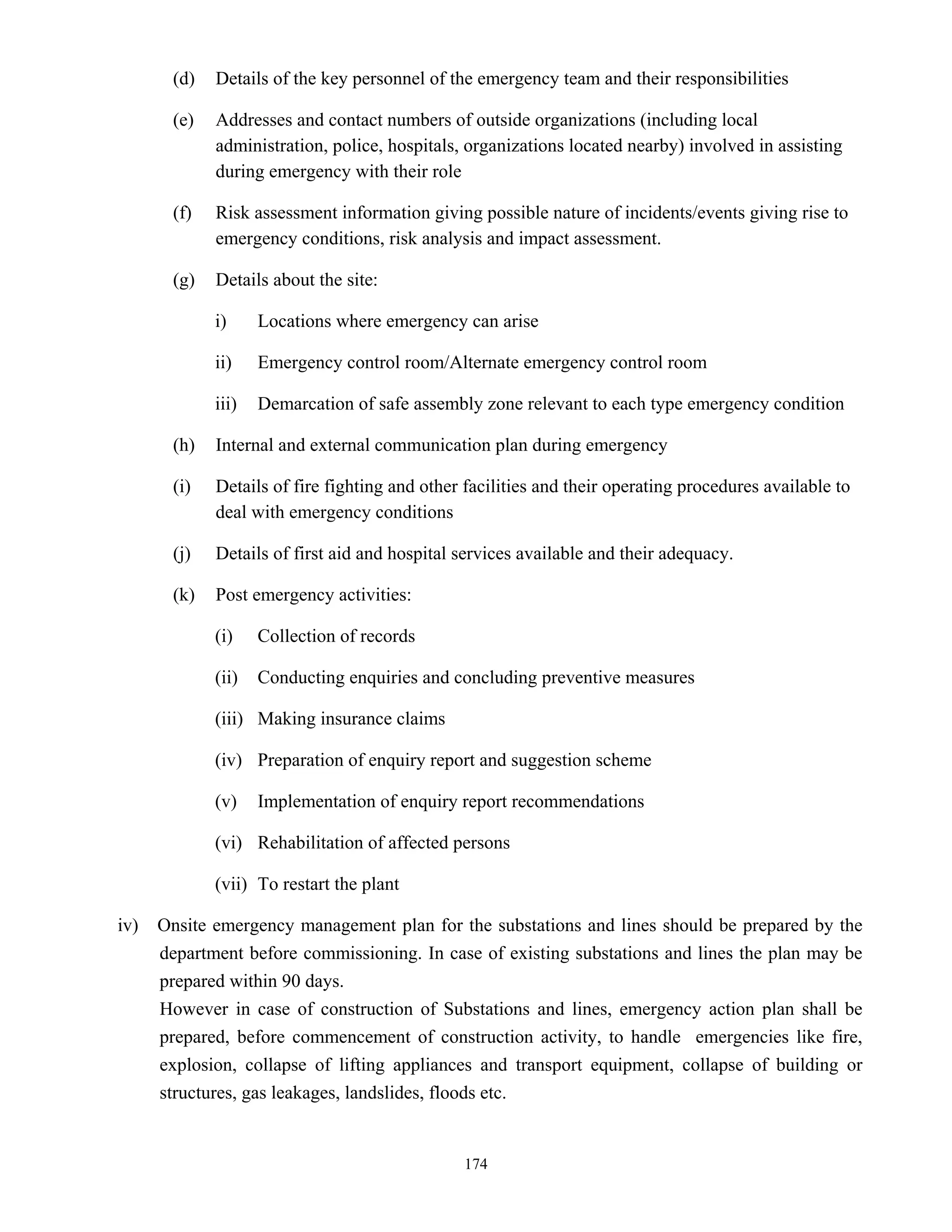 174
(d) Details of the key personnel of the emergency team and their responsibilities
(e) Addresses and contact numbers of outside organizations (including local
administration, police, hospitals, organizations located nearby) involved in assisting
during emergency with their role
(f) Risk assessment information giving possible nature of incidents/events giving rise to
emergency conditions, risk analysis and impact assessment.
(g) Details about the site:
i) Locations where emergency can arise
ii) Emergency control room/Alternate emergency control room
iii) Demarcation of safe assembly zone relevant to each type emergency condition
(h) Internal and external communication plan during emergency
(i) Details of fire fighting and other facilities and their operating procedures available to
deal with emergency conditions
(j) Details of first aid and hospital services available and their adequacy.
(k) Post emergency activities:
(i) Collection of records
(ii) Conducting enquiries and concluding preventive measures
(iii) Making insurance claims
(iv) Preparation of enquiry report and suggestion scheme
(v) Implementation of enquiry report recommendations
(vi) Rehabilitation of affected persons
(vii) To restart the plant
iv) Onsite emergency management plan for the substations and lines should be prepared by the
department before commissioning. In case of existing substations and lines the plan may be
prepared within 90 days.
However in case of construction of Substations and lines, emergency action plan shall be
prepared, before commencement of construction activity, to handle emergencies like fire,
explosion, collapse of lifting appliances and transport equipment, collapse of building or
structures, gas leakages, landslides, floods etc.
 