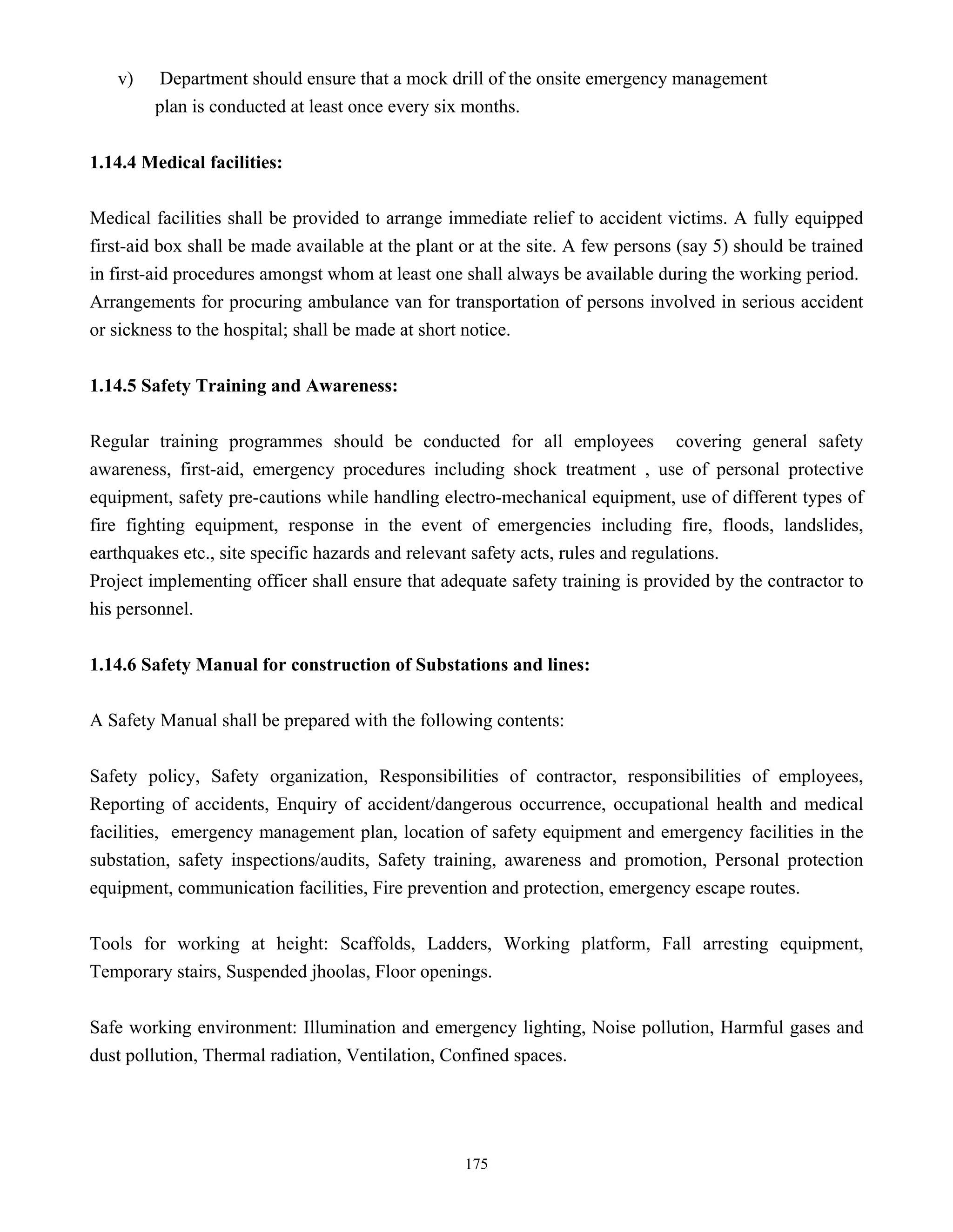 175
v) Department should ensure that a mock drill of the onsite emergency management
plan is conducted at least once every six months.
1.14.4 Medical facilities:
Medical facilities shall be provided to arrange immediate relief to accident victims. A fully equipped
first-aid box shall be made available at the plant or at the site. A few persons (say 5) should be trained
in first-aid procedures amongst whom at least one shall always be available during the working period.
Arrangements for procuring ambulance van for transportation of persons involved in serious accident
or sickness to the hospital; shall be made at short notice.
1.14.5 Safety Training and Awareness:
Regular training programmes should be conducted for all employees covering general safety
awareness, first-aid, emergency procedures including shock treatment , use of personal protective
equipment, safety pre-cautions while handling electro-mechanical equipment, use of different types of
fire fighting equipment, response in the event of emergencies including fire, floods, landslides,
earthquakes etc., site specific hazards and relevant safety acts, rules and regulations.
Project implementing officer shall ensure that adequate safety training is provided by the contractor to
his personnel.
1.14.6 Safety Manual for construction of Substations and lines:
A Safety Manual shall be prepared with the following contents:
Safety policy, Safety organization, Responsibilities of contractor, responsibilities of employees,
Reporting of accidents, Enquiry of accident/dangerous occurrence, occupational health and medical
facilities, emergency management plan, location of safety equipment and emergency facilities in the
substation, safety inspections/audits, Safety training, awareness and promotion, Personal protection
equipment, communication facilities, Fire prevention and protection, emergency escape routes.
Tools for working at height: Scaffolds, Ladders, Working platform, Fall arresting equipment,
Temporary stairs, Suspended jhoolas, Floor openings.
Safe working environment: Illumination and emergency lighting, Noise pollution, Harmful gases and
dust pollution, Thermal radiation, Ventilation, Confined spaces.
 