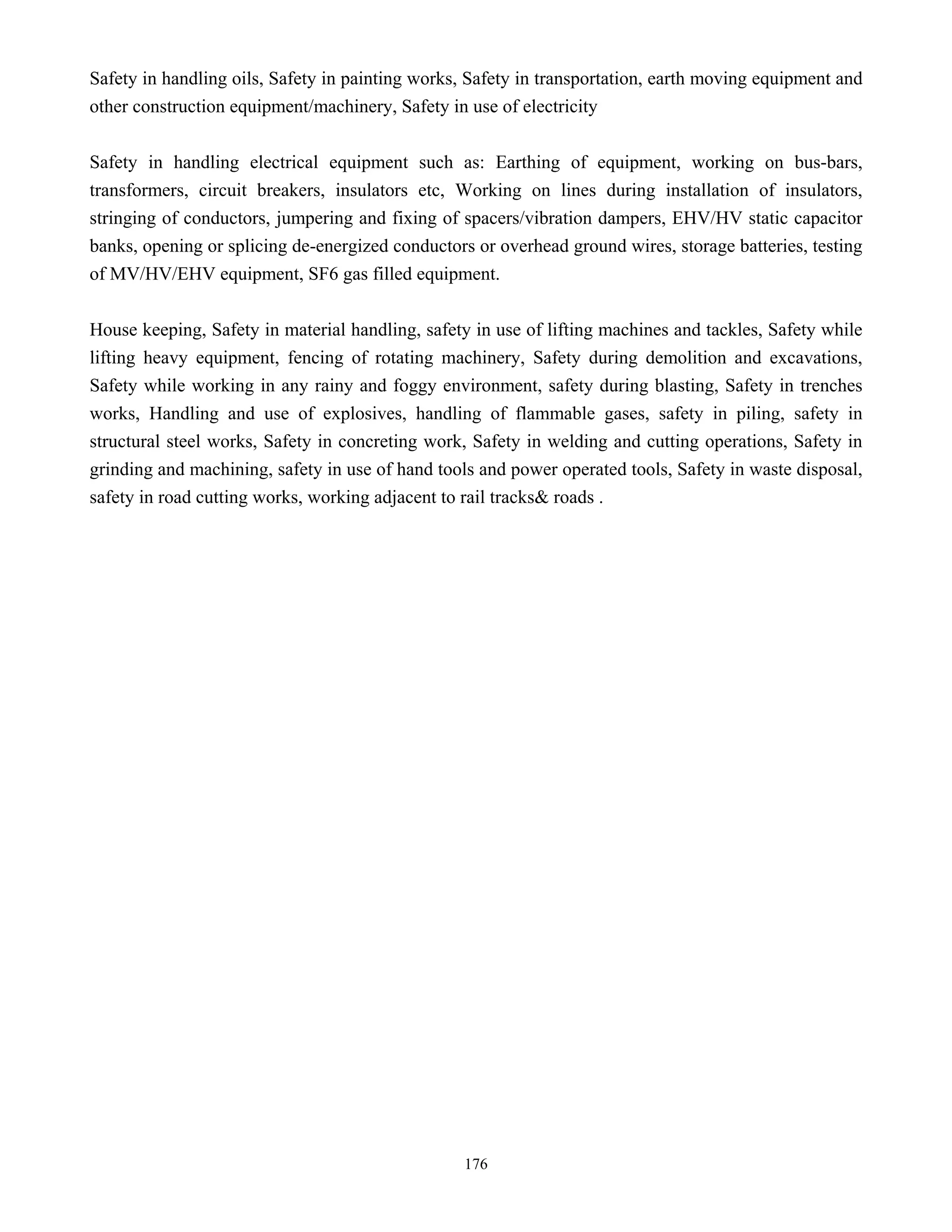 176
Safety in handling oils, Safety in painting works, Safety in transportation, earth moving equipment and
other construction equipment/machinery, Safety in use of electricity
Safety in handling electrical equipment such as: Earthing of equipment, working on bus-bars,
transformers, circuit breakers, insulators etc, Working on lines during installation of insulators,
stringing of conductors, jumpering and fixing of spacers/vibration dampers, EHV/HV static capacitor
banks, opening or splicing de-energized conductors or overhead ground wires, storage batteries, testing
of MV/HV/EHV equipment, SF6 gas filled equipment.
House keeping, Safety in material handling, safety in use of lifting machines and tackles, Safety while
lifting heavy equipment, fencing of rotating machinery, Safety during demolition and excavations,
Safety while working in any rainy and foggy environment, safety during blasting, Safety in trenches
works, Handling and use of explosives, handling of flammable gases, safety in piling, safety in
structural steel works, Safety in concreting work, Safety in welding and cutting operations, Safety in
grinding and machining, safety in use of hand tools and power operated tools, Safety in waste disposal,
safety in road cutting works, working adjacent to rail tracks& roads .
 