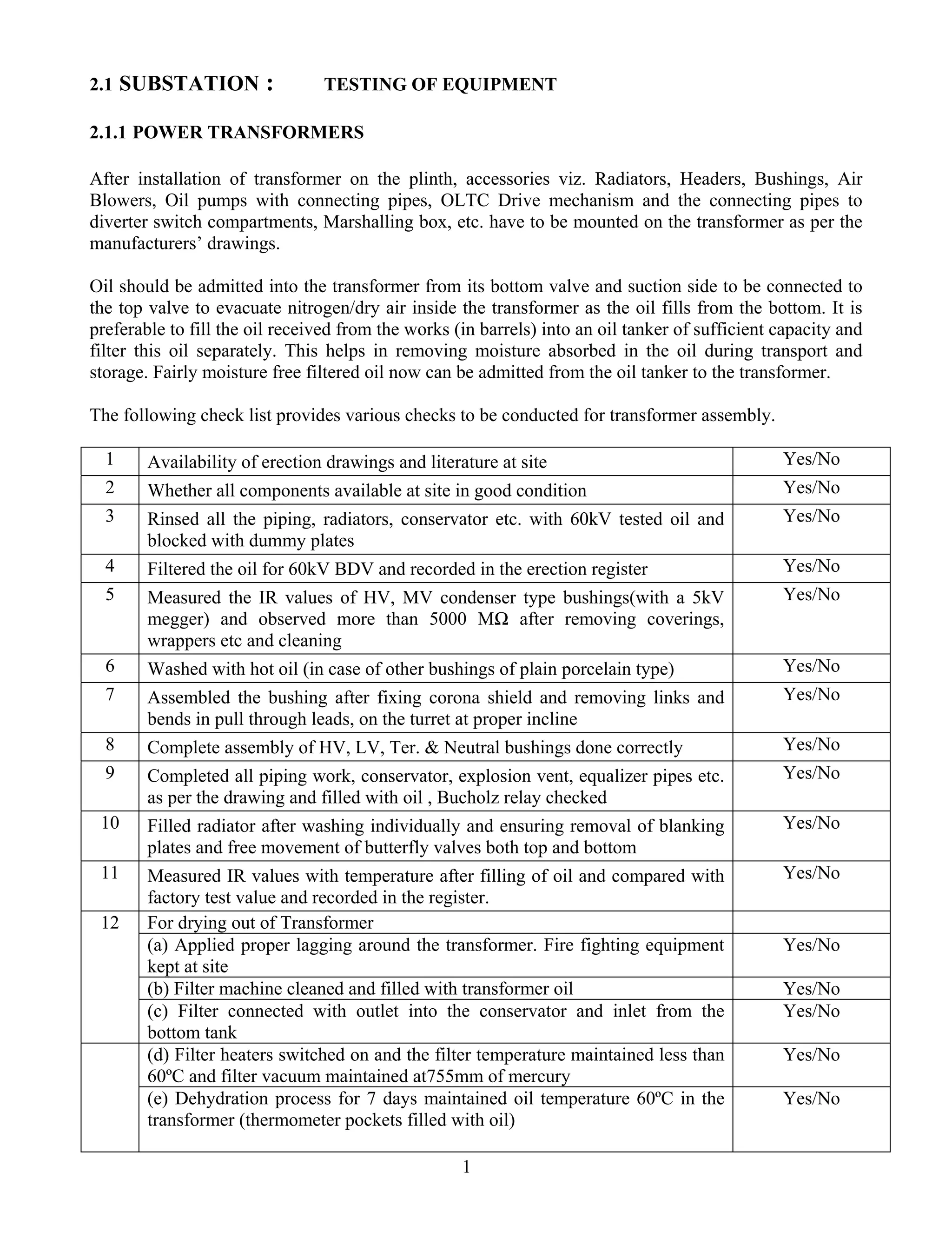 1
2.1 SUBSTATION : TESTING OF EQUIPMENT
2.1.1 POWER TRANSFORMERS
After installation of transformer on the plinth, accessories viz. Radiators, Headers, Bushings, Air
Blowers, Oil pumps with connecting pipes, OLTC Drive mechanism and the connecting pipes to
diverter switch compartments, Marshalling box, etc. have to be mounted on the transformer as per the
manufacturers’ drawings.
Oil should be admitted into the transformer from its bottom valve and suction side to be connected to
the top valve to evacuate nitrogen/dry air inside the transformer as the oil fills from the bottom. It is
preferable to fill the oil received from the works (in barrels) into an oil tanker of sufficient capacity and
filter this oil separately. This helps in removing moisture absorbed in the oil during transport and
storage. Fairly moisture free filtered oil now can be admitted from the oil tanker to the transformer.
The following check list provides various checks to be conducted for transformer assembly.
1 Availability of erection drawings and literature at site Yes/No
2 Whether all components available at site in good condition Yes/No
3 Rinsed all the piping, radiators, conservator etc. with 60kV tested oil and
blocked with dummy plates
Yes/No
4 Filtered the oil for 60kV BDV and recorded in the erection register Yes/No
5 Measured the IR values of HV, MV condenser type bushings(with a 5kV
megger) and observed more than 5000 MΩ after removing coverings,
wrappers etc and cleaning
Yes/No
6 Washed with hot oil (in case of other bushings of plain porcelain type) Yes/No
7 Assembled the bushing after fixing corona shield and removing links and
bends in pull through leads, on the turret at proper incline
Yes/No
8 Complete assembly of HV, LV, Ter. & Neutral bushings done correctly Yes/No
9 Completed all piping work, conservator, explosion vent, equalizer pipes etc.
as per the drawing and filled with oil , Bucholz relay checked
Yes/No
10 Filled radiator after washing individually and ensuring removal of blanking
plates and free movement of butterfly valves both top and bottom
Yes/No
11 Measured IR values with temperature after filling of oil and compared with
factory test value and recorded in the register.
Yes/No
For drying out of Transformer
(a) Applied proper lagging around the transformer. Fire fighting equipment
kept at site
Yes/No
(b) Filter machine cleaned and filled with transformer oil Yes/No
12
(c) Filter connected with outlet into the conservator and inlet from the
bottom tank
Yes/No
(d) Filter heaters switched on and the filter temperature maintained less than
60ºC and filter vacuum maintained at755mm of mercury
Yes/No
(e) Dehydration process for 7 days maintained oil temperature 60ºC in the
transformer (thermometer pockets filled with oil)
Yes/No
 