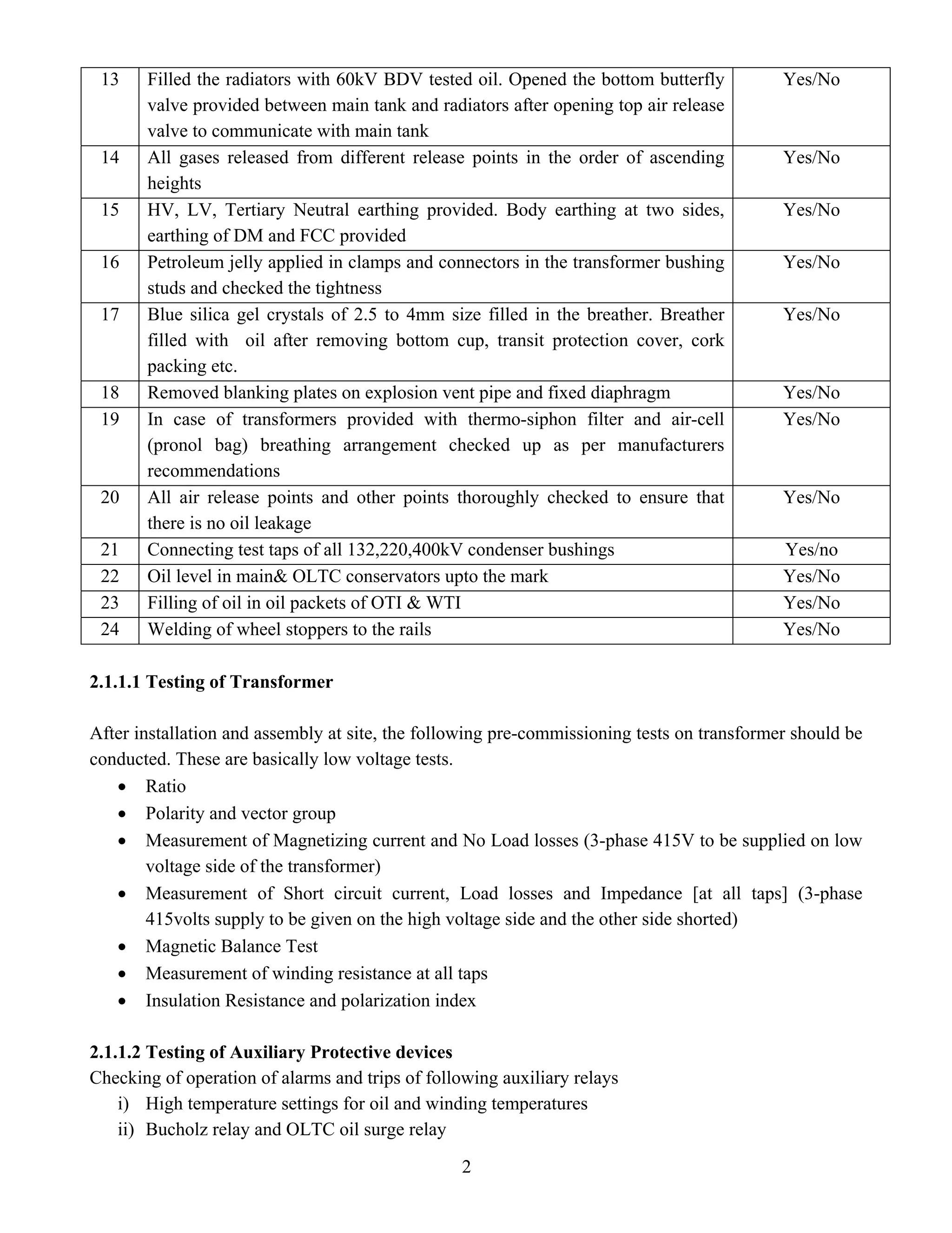 2
13 Filled the radiators with 60kV BDV tested oil. Opened the bottom butterfly
valve provided between main tank and radiators after opening top air release
valve to communicate with main tank
Yes/No
14 All gases released from different release points in the order of ascending
heights
Yes/No
15 HV, LV, Tertiary Neutral earthing provided. Body earthing at two sides,
earthing of DM and FCC provided
Yes/No
16 Petroleum jelly applied in clamps and connectors in the transformer bushing
studs and checked the tightness
Yes/No
17 Blue silica gel crystals of 2.5 to 4mm size filled in the breather. Breather
filled with oil after removing bottom cup, transit protection cover, cork
packing etc.
Yes/No
18 Removed blanking plates on explosion vent pipe and fixed diaphragm Yes/No
19 In case of transformers provided with thermo-siphon filter and air-cell
(pronol bag) breathing arrangement checked up as per manufacturers
recommendations
Yes/No
20 All air release points and other points thoroughly checked to ensure that
there is no oil leakage
Yes/No
21 Connecting test taps of all 132,220,400kV condenser bushings Yes/no
22 Oil level in main& OLTC conservators upto the mark Yes/No
23 Filling of oil in oil packets of OTI & WTI Yes/No
24 Welding of wheel stoppers to the rails Yes/No
2.1.1.1 Testing of Transformer
After installation and assembly at site, the following pre-commissioning tests on transformer should be
conducted. These are basically low voltage tests.
• Ratio
• Polarity and vector group
• Measurement of Magnetizing current and No Load losses (3-phase 415V to be supplied on low
voltage side of the transformer)
• Measurement of Short circuit current, Load losses and Impedance [at all taps] (3-phase
415volts supply to be given on the high voltage side and the other side shorted)
• Magnetic Balance Test
• Measurement of winding resistance at all taps
• Insulation Resistance and polarization index
2.1.1.2 Testing of Auxiliary Protective devices
Checking of operation of alarms and trips of following auxiliary relays
i) High temperature settings for oil and winding temperatures
ii) Bucholz relay and OLTC oil surge relay
 