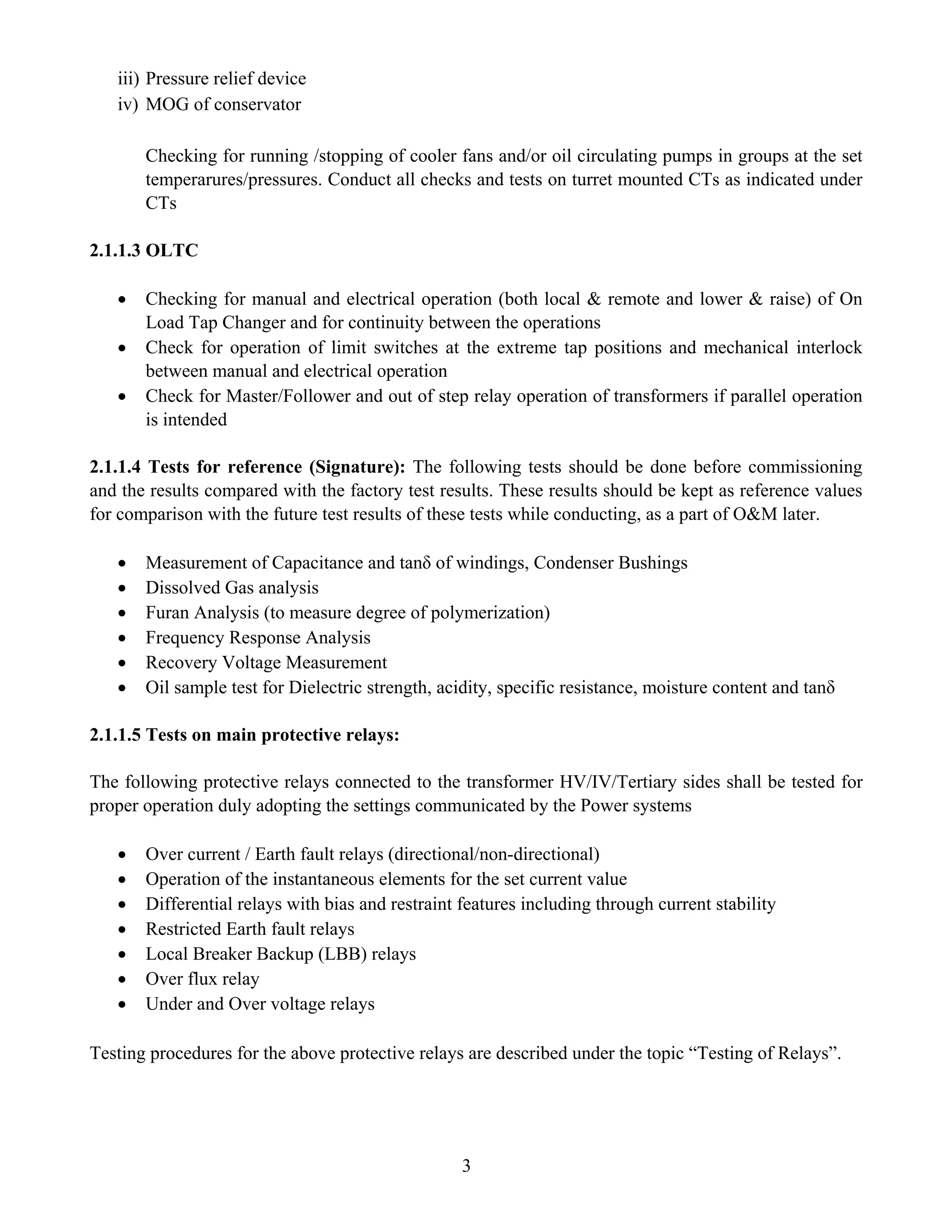 3
iii) Pressure relief device
iv) MOG of conservator
Checking for running /stopping of cooler fans and/or oil circulating pumps in groups at the set
temperarures/pressures. Conduct all checks and tests on turret mounted CTs as indicated under
CTs
2.1.1.3 OLTC
• Checking for manual and electrical operation (both local & remote and lower & raise) of On
Load Tap Changer and for continuity between the operations
• Check for operation of limit switches at the extreme tap positions and mechanical interlock
between manual and electrical operation
• Check for Master/Follower and out of step relay operation of transformers if parallel operation
is intended
2.1.1.4 Tests for reference (Signature): The following tests should be done before commissioning
and the results compared with the factory test results. These results should be kept as reference values
for comparison with the future test results of these tests while conducting, as a part of O&M later.
• Measurement of Capacitance and tanδ of windings, Condenser Bushings
• Dissolved Gas analysis
• Furan Analysis (to measure degree of polymerization)
• Frequency Response Analysis
• Recovery Voltage Measurement
• Oil sample test for Dielectric strength, acidity, specific resistance, moisture content and tanδ
2.1.1.5 Tests on main protective relays:
The following protective relays connected to the transformer HV/IV/Tertiary sides shall be tested for
proper operation duly adopting the settings communicated by the Power systems
• Over current / Earth fault relays (directional/non-directional)
• Operation of the instantaneous elements for the set current value
• Differential relays with bias and restraint features including through current stability
• Restricted Earth fault relays
• Local Breaker Backup (LBB) relays
• Over flux relay
• Under and Over voltage relays
Testing procedures for the above protective relays are described under the topic “Testing of Relays”.
 