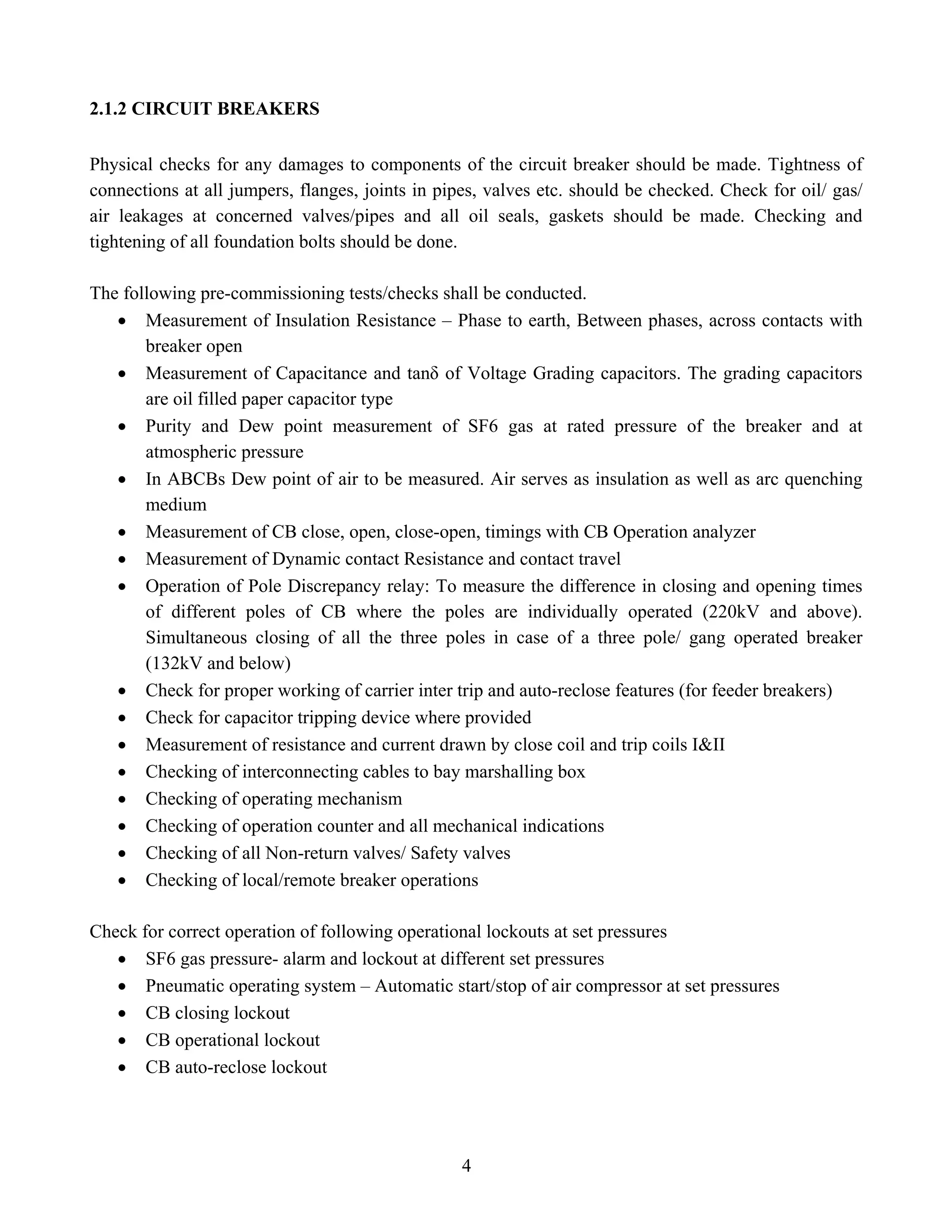 4
2.1.2 CIRCUIT BREAKERS
Physical checks for any damages to components of the circuit breaker should be made. Tightness of
connections at all jumpers, flanges, joints in pipes, valves etc. should be checked. Check for oil/ gas/
air leakages at concerned valves/pipes and all oil seals, gaskets should be made. Checking and
tightening of all foundation bolts should be done.
The following pre-commissioning tests/checks shall be conducted.
• Measurement of Insulation Resistance – Phase to earth, Between phases, across contacts with
breaker open
• Measurement of Capacitance and tanδ of Voltage Grading capacitors. The grading capacitors
are oil filled paper capacitor type
• Purity and Dew point measurement of SF6 gas at rated pressure of the breaker and at
atmospheric pressure
• In ABCBs Dew point of air to be measured. Air serves as insulation as well as arc quenching
medium
• Measurement of CB close, open, close-open, timings with CB Operation analyzer
• Measurement of Dynamic contact Resistance and contact travel
• Operation of Pole Discrepancy relay: To measure the difference in closing and opening times
of different poles of CB where the poles are individually operated (220kV and above).
Simultaneous closing of all the three poles in case of a three pole/ gang operated breaker
(132kV and below)
• Check for proper working of carrier inter trip and auto-reclose features (for feeder breakers)
• Check for capacitor tripping device where provided
• Measurement of resistance and current drawn by close coil and trip coils I&II
• Checking of interconnecting cables to bay marshalling box
• Checking of operating mechanism
• Checking of operation counter and all mechanical indications
• Checking of all Non-return valves/ Safety valves
• Checking of local/remote breaker operations
Check for correct operation of following operational lockouts at set pressures
• SF6 gas pressure- alarm and lockout at different set pressures
• Pneumatic operating system – Automatic start/stop of air compressor at set pressures
• CB closing lockout
• CB operational lockout
• CB auto-reclose lockout
 