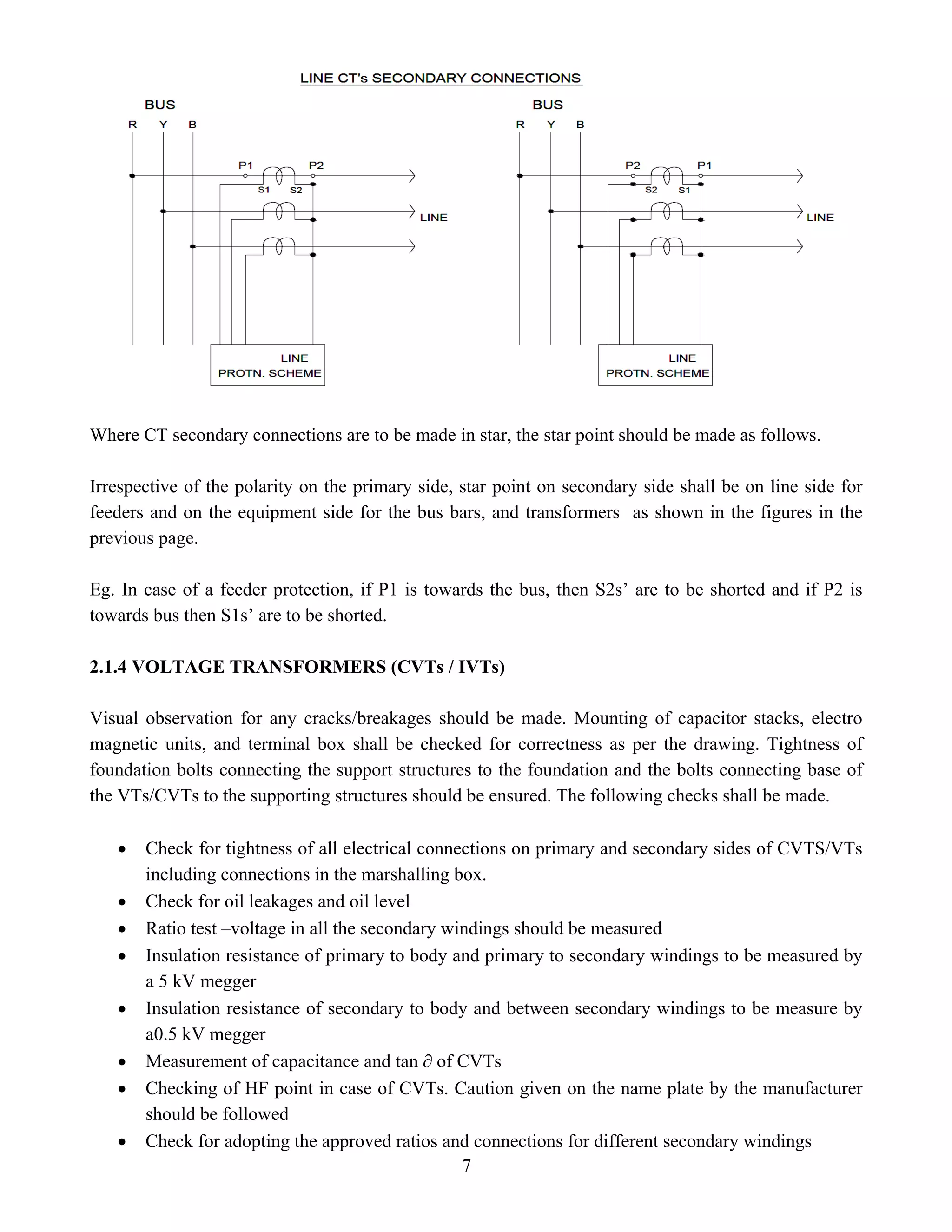 Where CT secondary connections are to be made in star, the star point should be made as follows.
Irrespective of the polarity on the primary side, star point on secondary side shall be on line side for
feeders and on the equipment side for the bus bars, and transformers as shown in the figures in the
previous page.
Eg. In case of a feeder protection, if P1 is towards the bus, then S2s’ are to be shorted and if P2 is
towards bus then S1s’ are to be shorted.
2.1.4 VOLTAGE TRANSFORMERS (CVTs / IVTs)
Visual observation for any cracks/breakages should be made. Mounting of capacitor stacks, electro
magnetic units, and terminal box shall be checked for correctness as per the drawing. Tightness of
foundation bolts connecting the support structures to the foundation and the bolts connecting base of
the VTs/CVTs to the supporting structures should be ensured. The following checks shall be made.
• Check for tightness of all electrical connections on primary and secondary sides of CVTS/VTs
including connections in the marshalling box.
• Check for oil leakages and oil level
• Ratio test –voltage in all the secondary windings should be measured
• Insulation resistance of primary to body and primary to secondary windings to be measured by
a 5 kV megger
• Insulation resistance of secondary to body and between secondary windings to be measure by
a0.5 kV megger
• Measurement of capacitance and tan ∂ of CVTs
• Checking of HF point in case of CVTs. Caution given on the name plate by the manufacturer
should be followed
7
• Check for adopting the approved ratios and connections for different secondary windings
 
