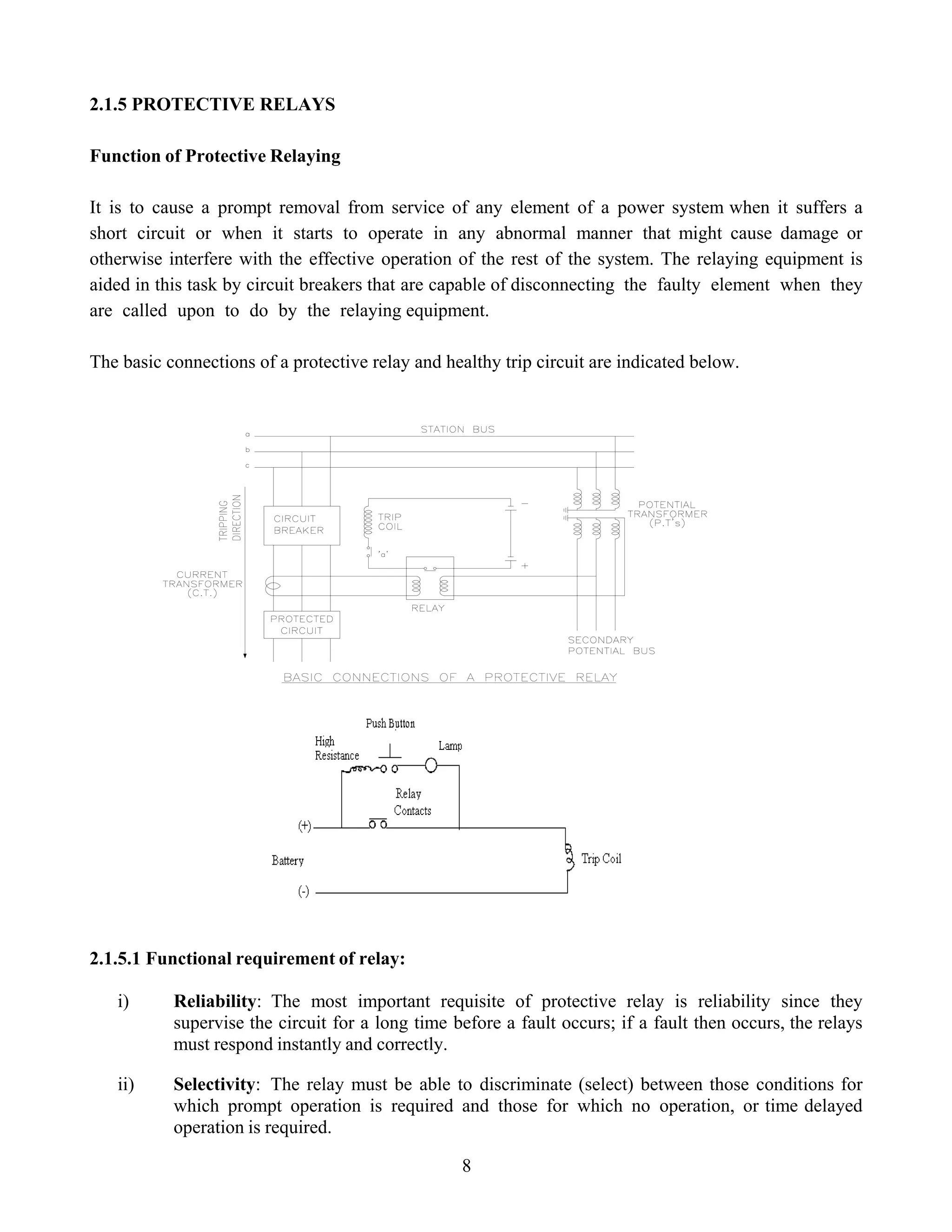 2.1.5 PROTECTIVE RELAYS
Function of Protective Relaying
It is to cause a prompt removal from service of any element of a power system when it suffers a
short circuit or when it starts to operate in any abnormal manner that might cause damage or
otherwise interfere with the effective operation of the rest of the system. The relaying equipment is
aided in this task by circuit breakers that are capable of disconnecting the faulty element when they
are called upon to do by the relaying equipment.
The basic connections of a protective relay and healthy trip circuit are indicated below.
2.1.5.1 Functional requirement of relay:
i) Reliability: The most important requisite of protective relay is reliability since they
supervise the circuit for a long time before a fault occurs; if a fault then occurs, the relays
must respond instantly and correctly.
ii) Selectivity: The relay must be able to discriminate (select) between those conditions for
which prompt operation is required and those for which no operation, or time delayed
operation is required.
8
 