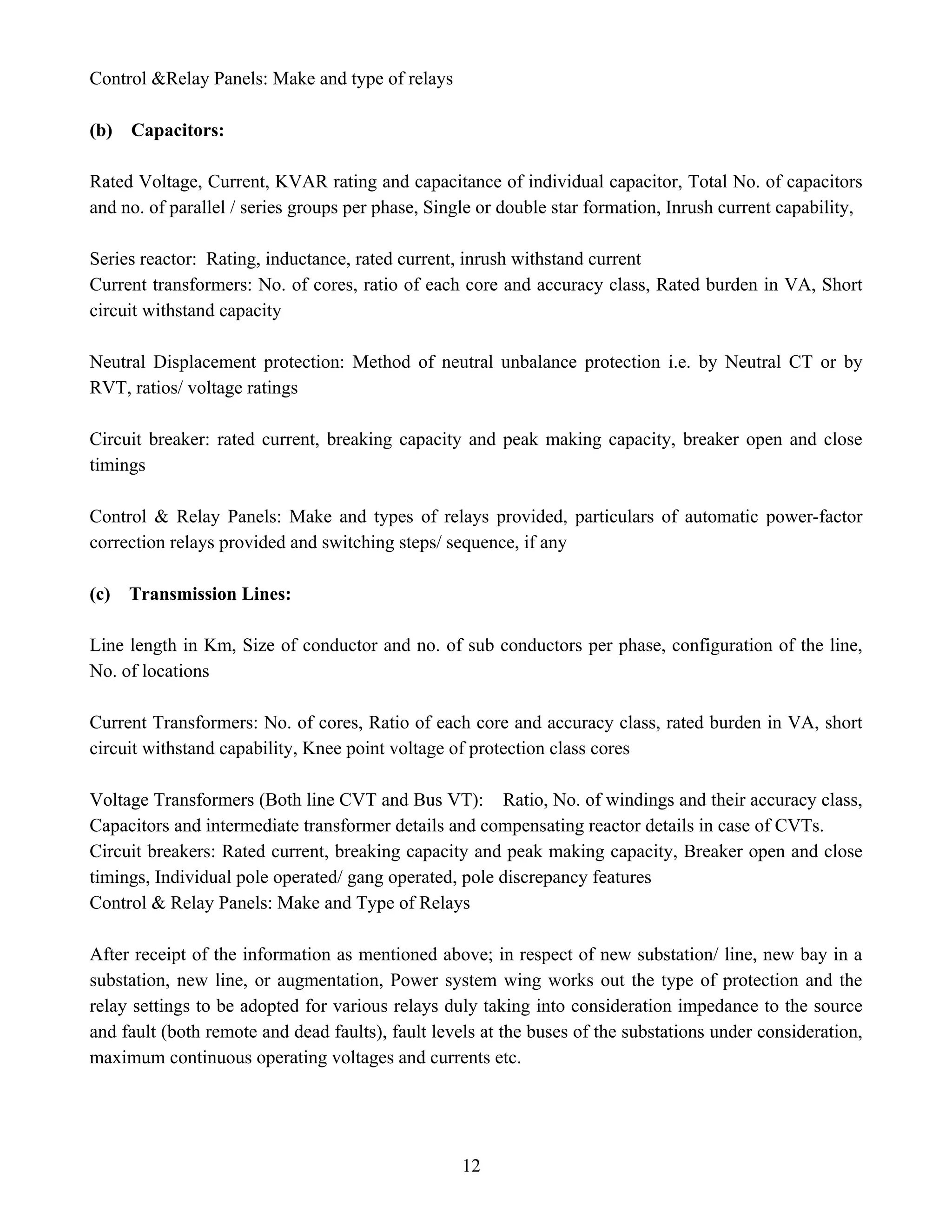 12
Control &Relay Panels: Make and type of relays
(b) Capacitors:
Rated Voltage, Current, KVAR rating and capacitance of individual capacitor, Total No. of capacitors
and no. of parallel / series groups per phase, Single or double star formation, Inrush current capability,
Series reactor: Rating, inductance, rated current, inrush withstand current
Current transformers: No. of cores, ratio of each core and accuracy class, Rated burden in VA, Short
circuit withstand capacity
Neutral Displacement protection: Method of neutral unbalance protection i.e. by Neutral CT or by
RVT, ratios/ voltage ratings
Circuit breaker: rated current, breaking capacity and peak making capacity, breaker open and close
timings
Control & Relay Panels: Make and types of relays provided, particulars of automatic power-factor
correction relays provided and switching steps/ sequence, if any
(c) Transmission Lines:
Line length in Km, Size of conductor and no. of sub conductors per phase, configuration of the line,
No. of locations
Current Transformers: No. of cores, Ratio of each core and accuracy class, rated burden in VA, short
circuit withstand capability, Knee point voltage of protection class cores
Voltage Transformers (Both line CVT and Bus VT): Ratio, No. of windings and their accuracy class,
Capacitors and intermediate transformer details and compensating reactor details in case of CVTs.
Circuit breakers: Rated current, breaking capacity and peak making capacity, Breaker open and close
timings, Individual pole operated/ gang operated, pole discrepancy features
Control & Relay Panels: Make and Type of Relays
After receipt of the information as mentioned above; in respect of new substation/ line, new bay in a
substation, new line, or augmentation, Power system wing works out the type of protection and the
relay settings to be adopted for various relays duly taking into consideration impedance to the source
and fault (both remote and dead faults), fault levels at the buses of the substations under consideration,
maximum continuous operating voltages and currents etc.
 
