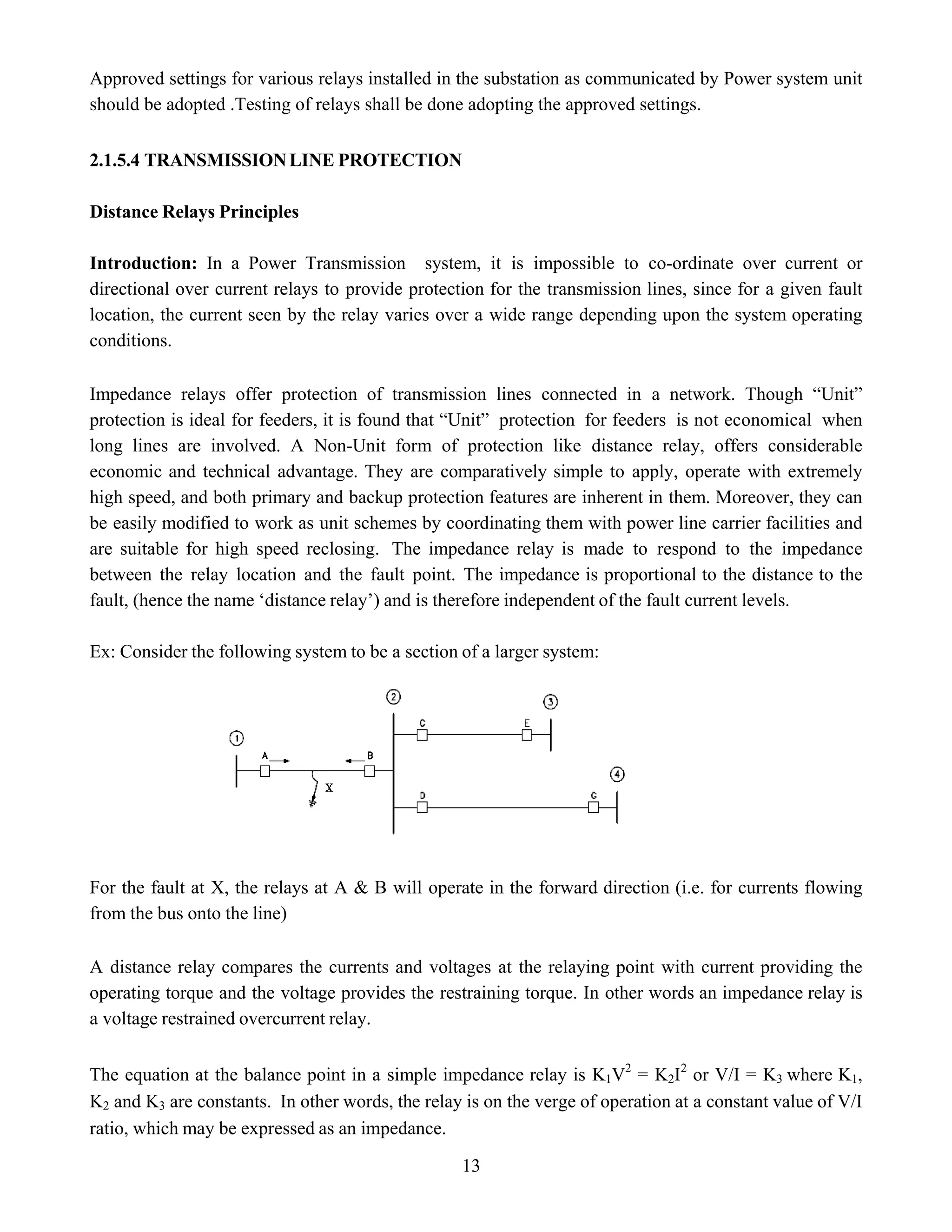 Approved settings for various relays installed in the substation as communicated by Power system unit
should be adopted .Testing of relays shall be done adopting the approved settings.
2.1.5.4 TRANSMISSIONLINE PROTECTION
Distance Relays Principles
Introduction: In a Power Transmission system, it is impossible to co-ordinate over current or
directional over current relays to provide protection for the transmission lines, since for a given fault
location, the current seen by the relay varies over a wide range depending upon the system operating
conditions.
Impedance relays offer protection of transmission lines connected in a network. Though “Unit”
protection is ideal for feeders, it is found that “Unit” protection for feeders is not economical when
long lines are involved. A Non-Unit form of protection like distance relay, offers considerable
economic and technical advantage. They are comparatively simple to apply, operate with extremely
high speed, and both primary and backup protection features are inherent in them. Moreover, they can
be easily modified to work as unit schemes by coordinating them with power line carrier facilities and
are suitable for high speed reclosing. The impedance relay is made to respond to the impedance
between the relay location and the fault point. The impedance is proportional to the distance to the
fault, (hence the name ‘distance relay’) and is therefore independent of the fault current levels.
Ex: Consider the following system to be a section of a larger system:
For the fault at X, the relays at A & B will operate in the forward direction (i.e. for currents flowing
from the bus onto the line)
A distance relay compares the currents and voltages at the relaying point with current providing the
operating torque and the voltage provides the restraining torque. In other words an impedance relay is
a voltage restrained overcurrent relay.
The equation at the balance point in a simple impedance relay is K1V2
= K2I2
or V/I = K3 where K1,
K2 and K3 are constants. In other words, the relay is on the verge of operation at a constant value of V/I
ratio, which may be expressed as an impedance.
13
 