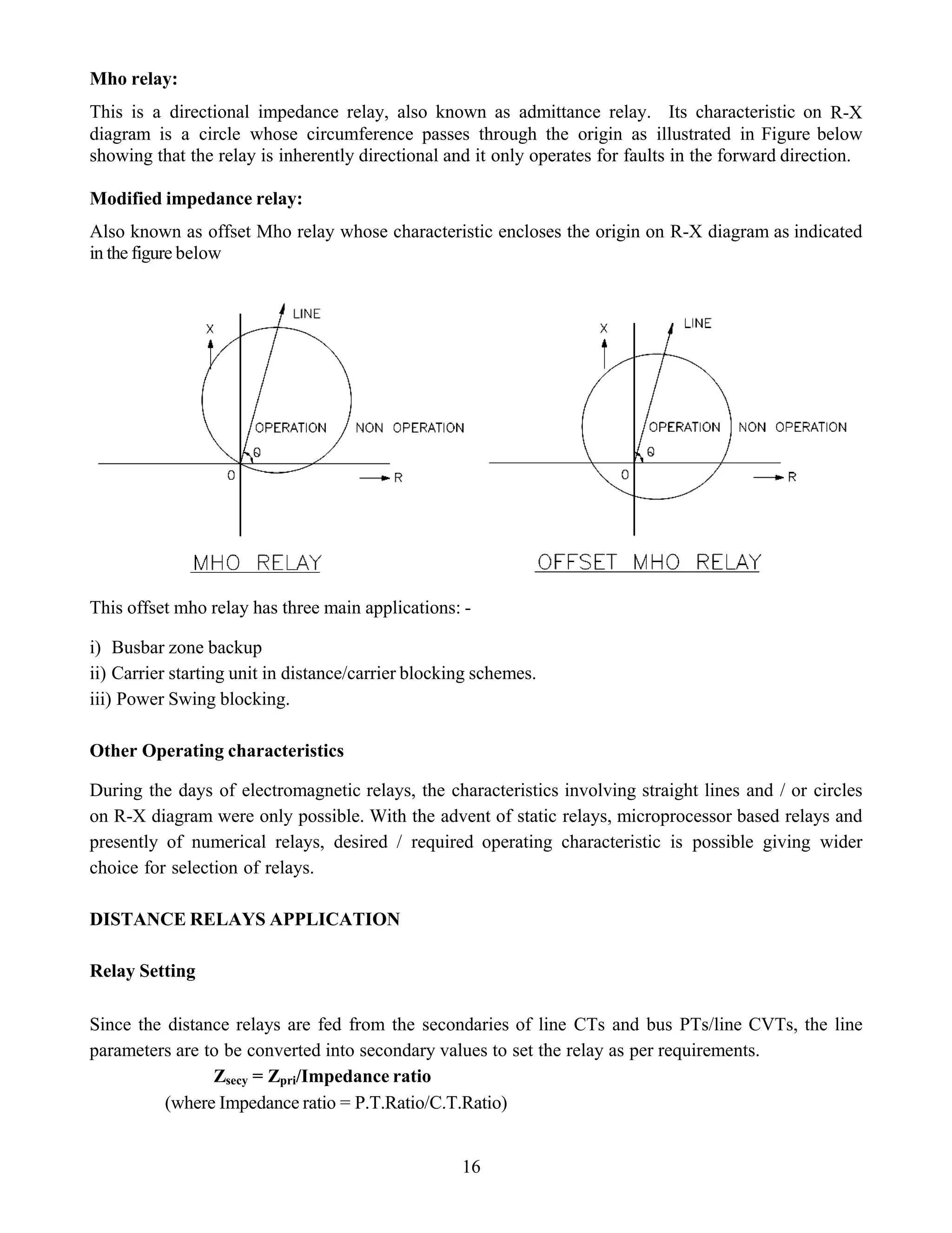 Mho relay:
This is a directional impedance relay, also known as admittance relay. Its characteristic on R-X
diagram is a circle whose circumference passes through the origin as illustrated in Figure below
showing that the relay is inherently directional and it only operates for faults in the forward direction.
Modified impedance relay:
Also known as offset Mho relay whose characteristic encloses the origin on R-X diagram as indicated
in the figure below
This offset mho relay has three main applications: -
i) Busbar zone backup
ii) Carrier starting unit in distance/carrier blocking schemes.
iii) Power Swing blocking.
Other Operating characteristics
During the days of electromagnetic relays, the characteristics involving straight lines and / or circles
on R-X diagram were only possible. With the advent of static relays, microprocessor based relays and
presently of numerical relays, desired / required operating characteristic is possible giving wider
choice for selection of relays.
DISTANCE RELAYS APPLICATION
Relay Setting
Since the distance relays are fed from the secondaries of line CTs and bus PTs/line CVTs, the line
parameters are to be converted into secondary values to set the relay as per requirements.
Zsecy = Zpri/Impedance ratio
(where Impedance ratio = P.T.Ratio/C.T.Ratio)
16
 