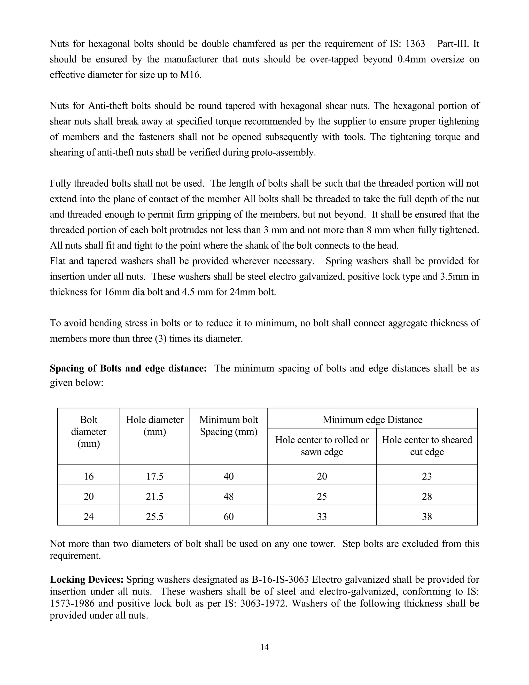 14
Nuts for hexagonal bolts should be double chamfered as per the requirement of IS: 1363 Part-III. It
should be ensured by the manufacturer that nuts should be over-tapped beyond 0.4mm oversize on
effective diameter for size up to M16.
Nuts for Anti-theft bolts should be round tapered with hexagonal shear nuts. The hexagonal portion of
shear nuts shall break away at specified torque recommended by the supplier to ensure proper tightening
of members and the fasteners shall not be opened subsequently with tools. The tightening torque and
shearing of anti-theft nuts shall be verified during proto-assembly.
Fully threaded bolts shall not be used. The length of bolts shall be such that the threaded portion will not
extend into the plane of contact of the member All bolts shall be threaded to take the full depth of the nut
and threaded enough to permit firm gripping of the members, but not beyond. It shall be ensured that the
threaded portion of each bolt protrudes not less than 3 mm and not more than 8 mm when fully tightened.
All nuts shall fit and tight to the point where the shank of the bolt connects to the head.
Flat and tapered washers shall be provided wherever necessary. Spring washers shall be provided for
insertion under all nuts. These washers shall be steel electro galvanized, positive lock type and 3.5mm in
thickness for 16mm dia bolt and 4.5 mm for 24mm bolt.
To avoid bending stress in bolts or to reduce it to minimum, no bolt shall connect aggregate thickness of
members more than three (3) times its diameter.
Spacing of Bolts and edge distance: The minimum spacing of bolts and edge distances shall be as
given below:
Minimum edge Distance
Bolt
diameter
(mm)
Hole diameter
(mm)
Minimum bolt
Spacing (mm)
Hole center to rolled or
sawn edge
Hole center to sheared
cut edge
16 17.5 40 20 23
20 21.5 48 25 28
24 25.5 60 33 38
Not more than two diameters of bolt shall be used on any one tower. Step bolts are excluded from this
requirement.
Locking Devices: Spring washers designated as B-16-IS-3063 Electro galvanized shall be provided for
insertion under all nuts. These washers shall be of steel and electro-galvanized, conforming to IS:
1573-1986 and positive lock bolt as per IS: 3063-1972. Washers of the following thickness shall be
provided under all nuts.
 