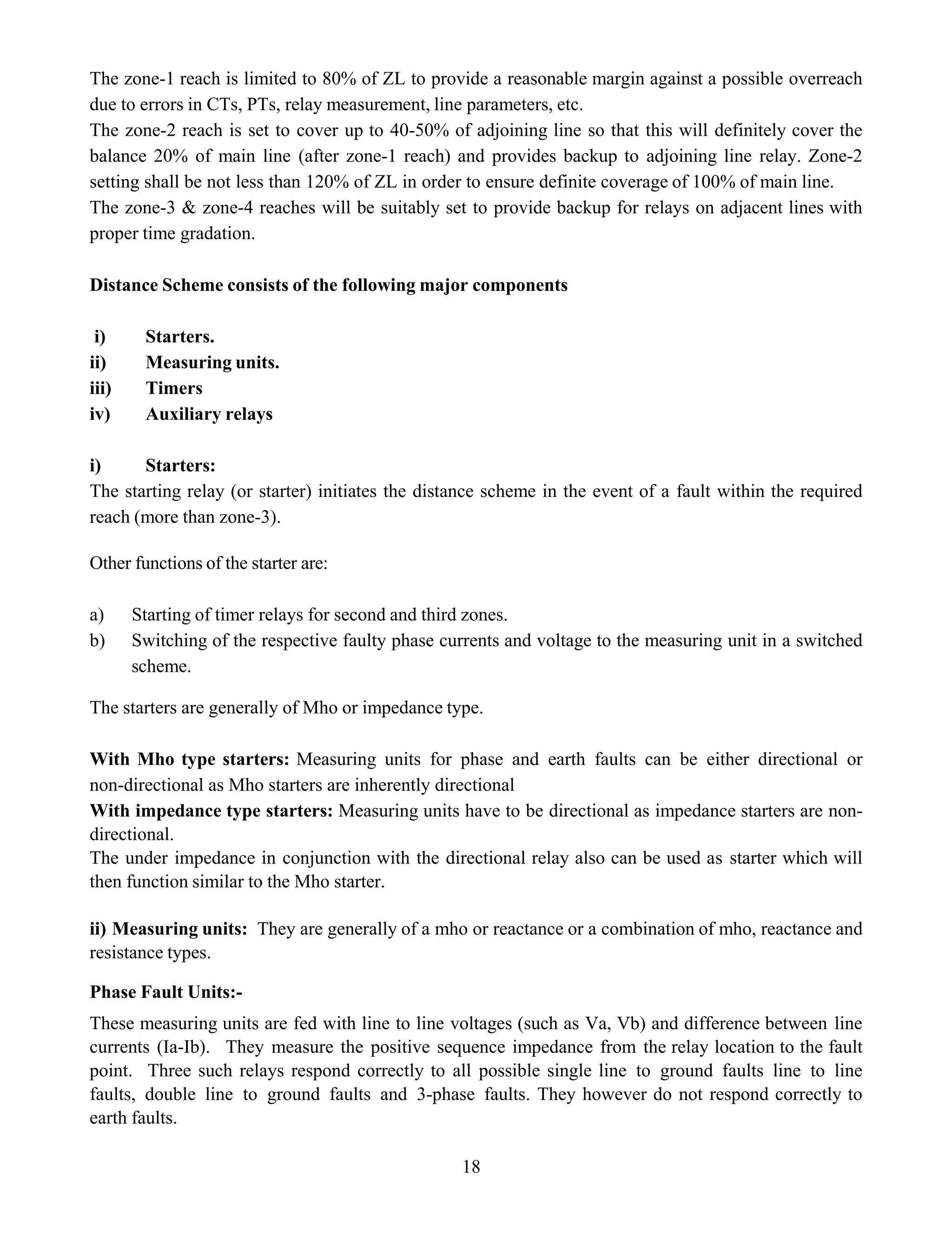 18
The zone-1 reach is limited to 80% of ZL to provide a reasonable margin against a possible overreach
due to errors in CTs, PTs, relay measurement, line parameters, etc.
The zone-2 reach is set to cover up to 40-50% of adjoining line so that this will definitely cover the
balance 20% of main line (after zone-1 reach) and provides backup to adjoining line relay. Zone-2
setting shall be not less than 120% of ZL in order to ensure definite coverage of 100% of main line.
The zone-3 & zone-4 reaches will be suitably set to provide backup for relays on adjacent lines with
proper time gradation.
Distance Scheme consists of the following major components
i) Starters.
ii) Measuring units.
iii) Timers
iv) Auxiliary relays
i) Starters:
The starting relay (or starter) initiates the distance scheme in the event of a fault within the required
reach (more than zone-3).
Other functions of the starter are:
a) Starting of timer relays for second and third zones.
b) Switching of the respective faulty phase currents and voltage to the measuring unit in a switched
scheme.
The starters are generally of Mho or impedance type.
With Mho type starters: Measuring units for phase and earth faults can be either directional or
non-directional as Mho starters are inherently directional
With impedance type starters: Measuring units have to be directional as impedance starters are non-
directional.
The under impedance in conjunction with the directional relay also can be used as starter which will
then function similar to the Mho starter.
ii) Measuring units: They are generally of a mho or reactance or a combination of mho, reactance and
resistance types.
Phase Fault Units:-
These measuring units are fed with line to line voltages (such as Va, Vb) and difference between line
currents (Ia-Ib). They measure the positive sequence impedance from the relay location to the fault
point. Three such relays respond correctly to all possible single line to ground faults line to line
faults, double line to ground faults and 3-phase faults. They however do not respond correctly to
earth faults.
 