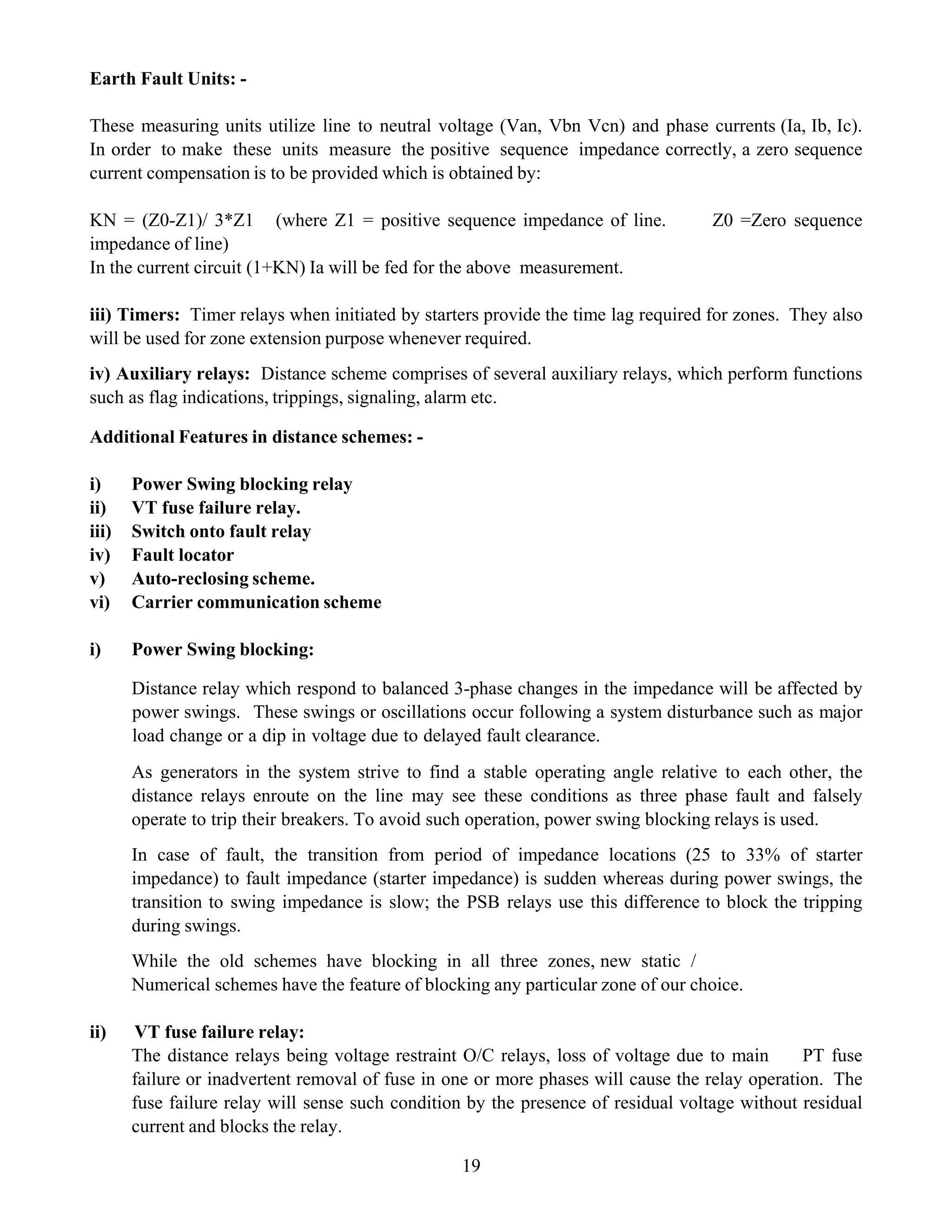 19
Earth Fault Units: -
These measuring units utilize line to neutral voltage (Van, Vbn Vcn) and phase currents (Ia, Ib, Ic).
In order to make these units measure the positive sequence impedance correctly, a zero sequence
current compensation is to be provided which is obtained by:
KN = (Z0-Z1)/ 3*Z1 (where Z1 = positive sequence impedance of line. Z0 =Zero sequence
impedance of line)
In the current circuit (1+KN) Ia will be fed for the above measurement.
iii) Timers: Timer relays when initiated by starters provide the time lag required for zones. They also
will be used for zone extension purpose whenever required.
iv) Auxiliary relays: Distance scheme comprises of several auxiliary relays, which perform functions
such as flag indications, trippings, signaling, alarm etc.
Additional Features in distance schemes: -
i) Power Swing blocking relay
ii) VT fuse failure relay.
iii) Switch onto fault relay
iv) Fault locator
v) Auto-reclosing scheme.
vi) Carrier communication scheme
i) Power Swing blocking:
Distance relay which respond to balanced 3-phase changes in the impedance will be affected by
power swings. These swings or oscillations occur following a system disturbance such as major
load change or a dip in voltage due to delayed fault clearance.
As generators in the system strive to find a stable operating angle relative to each other, the
distance relays enroute on the line may see these conditions as three phase fault and falsely
operate to trip their breakers. To avoid such operation, power swing blocking relays is used.
In case of fault, the transition from period of impedance locations (25 to 33% of starter
impedance) to fault impedance (starter impedance) is sudden whereas during power swings, the
transition to swing impedance is slow; the PSB relays use this difference to block the tripping
during swings.
While the old schemes have blocking in all three zones, new static /
Numerical schemes have the feature of blocking any particular zone of our choice.
ii) VT fuse failure relay:
The distance relays being voltage restraint O/C relays, loss of voltage due to main PT fuse
failure or inadvertent removal of fuse in one or more phases will cause the relay operation. The
fuse failure relay will sense such condition by the presence of residual voltage without residual
current and blocks the relay.
 
