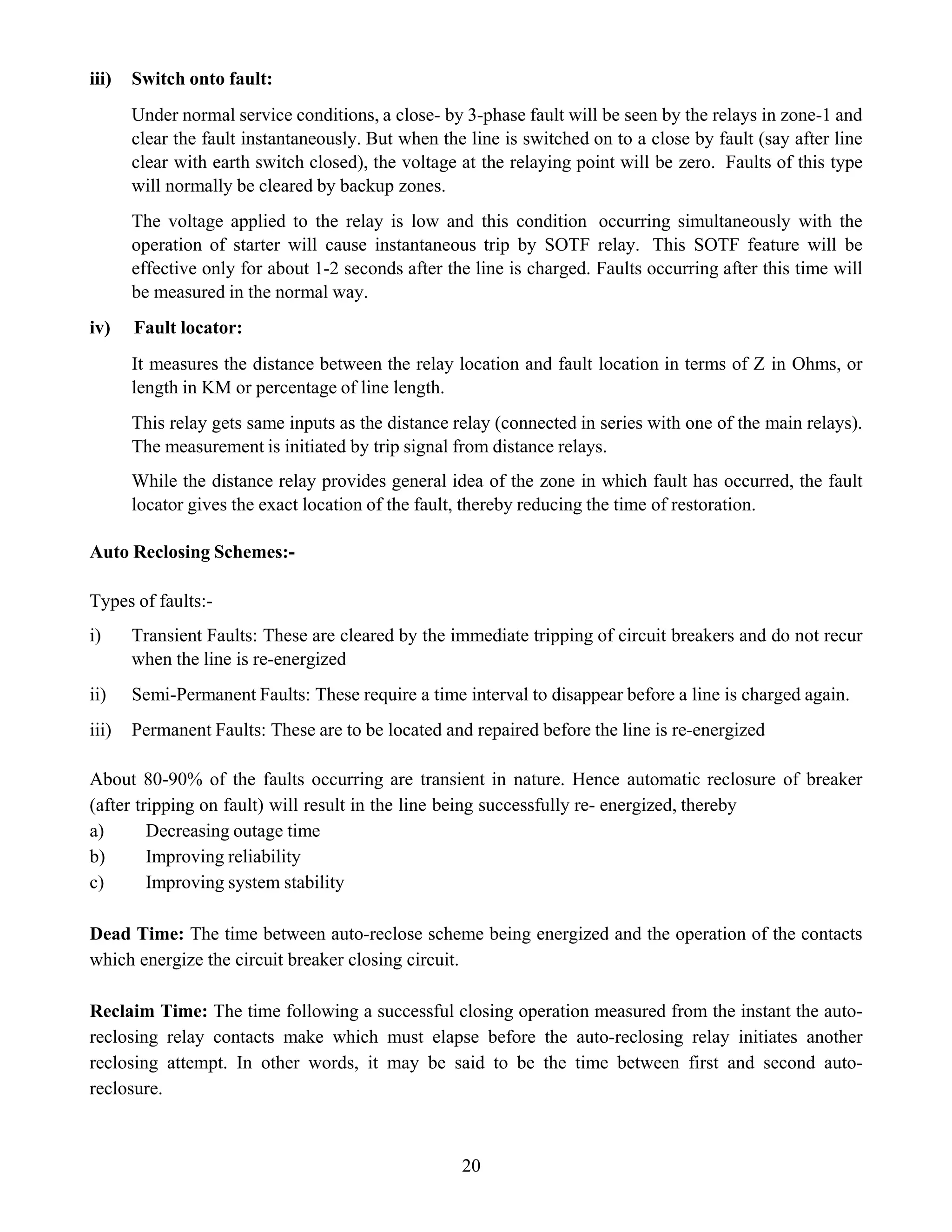 20
iii) Switch onto fault:
Under normal service conditions, a close- by 3-phase fault will be seen by the relays in zone-1 and
clear the fault instantaneously. But when the line is switched on to a close by fault (say after line
clear with earth switch closed), the voltage at the relaying point will be zero. Faults of this type
will normally be cleared by backup zones.
The voltage applied to the relay is low and this condition occurring simultaneously with the
operation of starter will cause instantaneous trip by SOTF relay. This SOTF feature will be
effective only for about 1-2 seconds after the line is charged. Faults occurring after this time will
be measured in the normal way.
iv) Fault locator:
It measures the distance between the relay location and fault location in terms of Z in Ohms, or
length in KM or percentage of line length.
This relay gets same inputs as the distance relay (connected in series with one of the main relays).
The measurement is initiated by trip signal from distance relays.
While the distance relay provides general idea of the zone in which fault has occurred, the fault
locator gives the exact location of the fault, thereby reducing the time of restoration.
Auto Reclosing Schemes:-
Types of faults:-
i) Transient Faults: These are cleared by the immediate tripping of circuit breakers and do not recur
when the line is re-energized
ii) Semi-Permanent Faults: These require a time interval to disappear before a line is charged again.
iii) Permanent Faults: These are to be located and repaired before the line is re-energized
About 80-90% of the faults occurring are transient in nature. Hence automatic reclosure of breaker
(after tripping on fault) will result in the line being successfully re- energized, thereby
a) Decreasing outage time
b) Improving reliability
c) Improving system stability
Dead Time: The time between auto-reclose scheme being energized and the operation of the contacts
which energize the circuit breaker closing circuit.
Reclaim Time: The time following a successful closing operation measured from the instant the auto-
reclosing relay contacts make which must elapse before the auto-reclosing relay initiates another
reclosing attempt. In other words, it may be said to be the time between first and second auto-
reclosure.
 