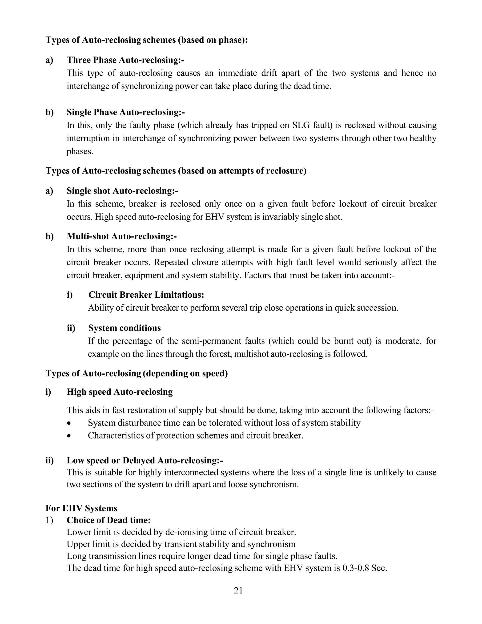 21
Types of Auto-reclosing schemes (based on phase):
a) Three Phase Auto-reclosing:-
This type of auto-reclosing causes an immediate drift apart of the two systems and hence no
interchange of synchronizing power can take place during the dead time.
b) Single Phase Auto-reclosing:-
In this, only the faulty phase (which already has tripped on SLG fault) is reclosed without causing
interruption in interchange of synchronizing power between two systems through other two healthy
phases.
Types of Auto-reclosing schemes (based on attempts of reclosure)
a) Single shot Auto-reclosing:-
In this scheme, breaker is reclosed only once on a given fault before lockout of circuit breaker
occurs. High speed auto-reclosing for EHV system is invariably single shot.
b) Multi-shot Auto-reclosing:-
In this scheme, more than once reclosing attempt is made for a given fault before lockout of the
circuit breaker occurs. Repeated closure attempts with high fault level would seriously affect the
circuit breaker, equipment and system stability. Factors that must be taken into account:-
i) Circuit Breaker Limitations:
Ability of circuit breaker to perform several trip close operations in quick succession.
ii) System conditions
If the percentage of the semi-permanent faults (which could be burnt out) is moderate, for
example on the lines through the forest, multishot auto-reclosing is followed.
Types of Auto-reclosing (depending on speed)
i) High speed Auto-reclosing
This aids in fast restoration of supply but should be done, taking into account the following factors:-
• System disturbance time can be tolerated without loss of system stability
• Characteristics of protection schemes and circuit breaker.
ii) Low speed or Delayed Auto-relcosing:-
This is suitable for highly interconnected systems where the loss of a single line is unlikely to cause
two sections of the system to drift apart and loose synchronism.
For EHV Systems
1) Choice of Dead time:
Lower limit is decided by de-ionising time of circuit breaker.
Upper limit is decided by transient stability and synchronism
Long transmission lines require longer dead time for single phase faults.
The dead time for high speed auto-reclosing scheme with EHV system is 0.3-0.8 Sec.
 