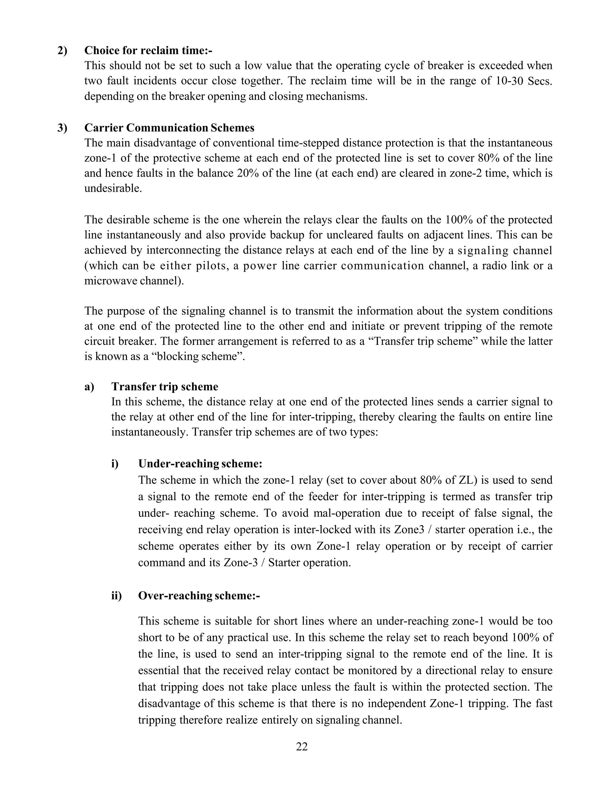 22
2) Choice for reclaim time:-
This should not be set to such a low value that the operating cycle of breaker is exceeded when
two fault incidents occur close together. The reclaim time will be in the range of 10-30 Secs.
depending on the breaker opening and closing mechanisms.
3) Carrier Communication Schemes
The main disadvantage of conventional time-stepped distance protection is that the instantaneous
zone-1 of the protective scheme at each end of the protected line is set to cover 80% of the line
and hence faults in the balance 20% of the line (at each end) are cleared in zone-2 time, which is
undesirable.
The desirable scheme is the one wherein the relays clear the faults on the 100% of the protected
line instantaneously and also provide backup for uncleared faults on adjacent lines. This can be
achieved by interconnecting the distance relays at each end of the line by a signaling channel
(which can be either pilots, a power line carrier communication channel, a radio link or a
microwave channel).
The purpose of the signaling channel is to transmit the information about the system conditions
at one end of the protected line to the other end and initiate or prevent tripping of the remote
circuit breaker. The former arrangement is referred to as a “Transfer trip scheme” while the latter
is known as a “blocking scheme”.
a) Transfer trip scheme
In this scheme, the distance relay at one end of the protected lines sends a carrier signal to
the relay at other end of the line for inter-tripping, thereby clearing the faults on entire line
instantaneously. Transfer trip schemes are of two types:
i) Under-reaching scheme:
The scheme in which the zone-1 relay (set to cover about 80% of ZL) is used to send
a signal to the remote end of the feeder for inter-tripping is termed as transfer trip
under- reaching scheme. To avoid mal-operation due to receipt of false signal, the
receiving end relay operation is inter-locked with its Zone3 / starter operation i.e., the
scheme operates either by its own Zone-1 relay operation or by receipt of carrier
command and its Zone-3 / Starter operation.
ii) Over-reaching scheme:-
This scheme is suitable for short lines where an under-reaching zone-1 would be too
short to be of any practical use. In this scheme the relay set to reach beyond 100% of
the line, is used to send an inter-tripping signal to the remote end of the line. It is
essential that the received relay contact be monitored by a directional relay to ensure
that tripping does not take place unless the fault is within the protected section. The
disadvantage of this scheme is that there is no independent Zone-1 tripping. The fast
tripping therefore realize entirely on signaling channel.
 