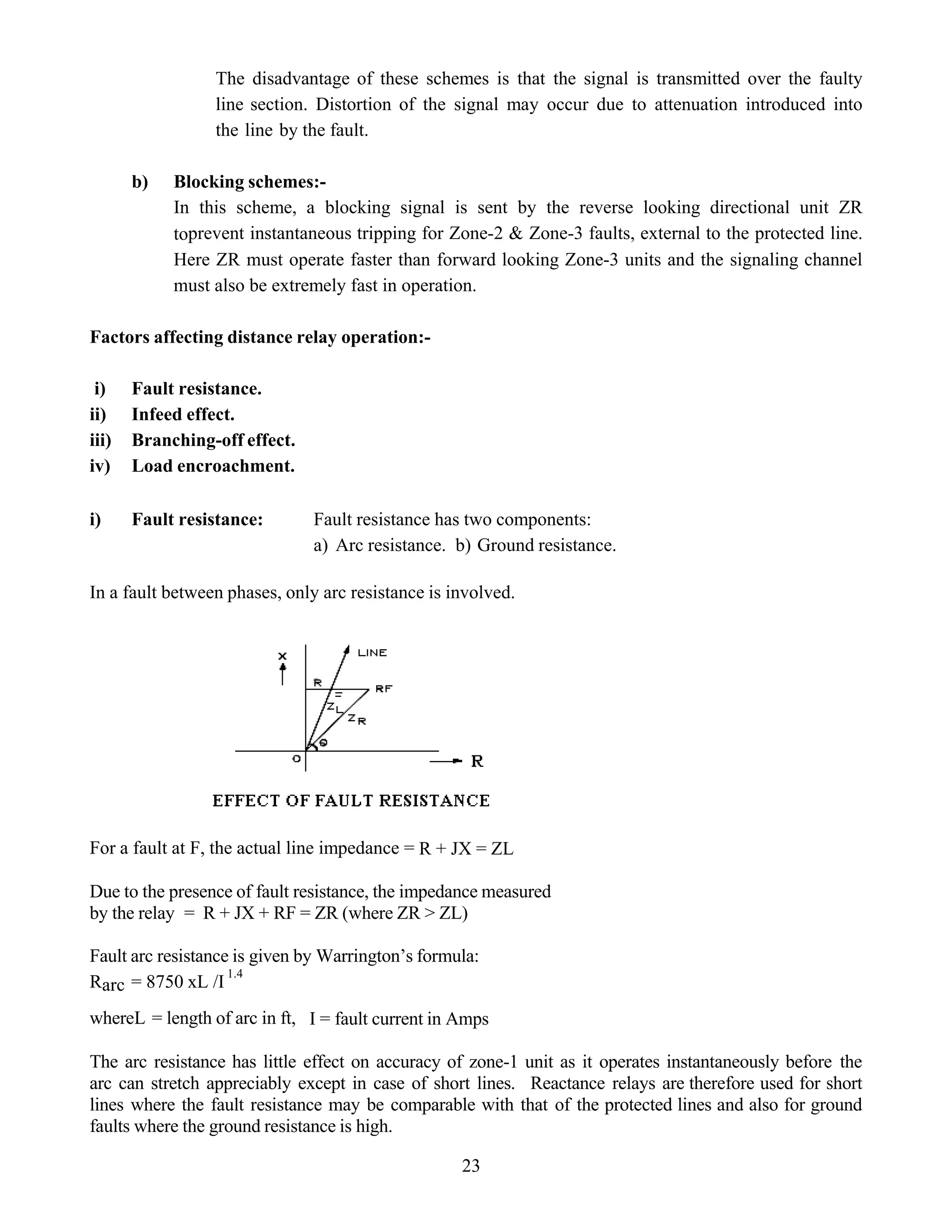 The disadvantage of these schemes is that the signal is transmitted over the faulty
line section. Distortion of the signal may occur due to attenuation introduced into
the line by the fault.
b) Blocking schemes:-
In this scheme, a blocking signal is sent by the reverse looking directional unit ZR
toprevent instantaneous tripping for Zone-2 & Zone-3 faults, external to the protected line.
Here ZR must operate faster than forward looking Zone-3 units and the signaling channel
must also be extremely fast in operation.
Factors affecting distance relay operation:-
i) Fault resistance.
ii) Infeed effect.
iii) Branching-off effect.
iv) Load encroachment.
i) Fault resistance: Fault resistance has two components:
a) Arc resistance. b) Ground resistance.
In a fault between phases, only arc resistance is involved.
For a fault at F, the actual line impedance = R + JX = ZL
Due to the presence of fault resistance, the impedance measured
by the relay = R + JX + RF = ZR (where ZR > ZL)
Fault arc resistance is given by Warrington’s formula:
Rarc = 8750 xL /I
1.4
whereL = length of arc in ft, I = fault current in Amps
The arc resistance has little effect on accuracy of zone-1 unit as it operates instantaneously before the
arc can stretch appreciably except in case of short lines. Reactance relays are therefore used for short
lines where the fault resistance may be comparable with that of the protected lines and also for ground
faults where the ground resistance is high.
23
 