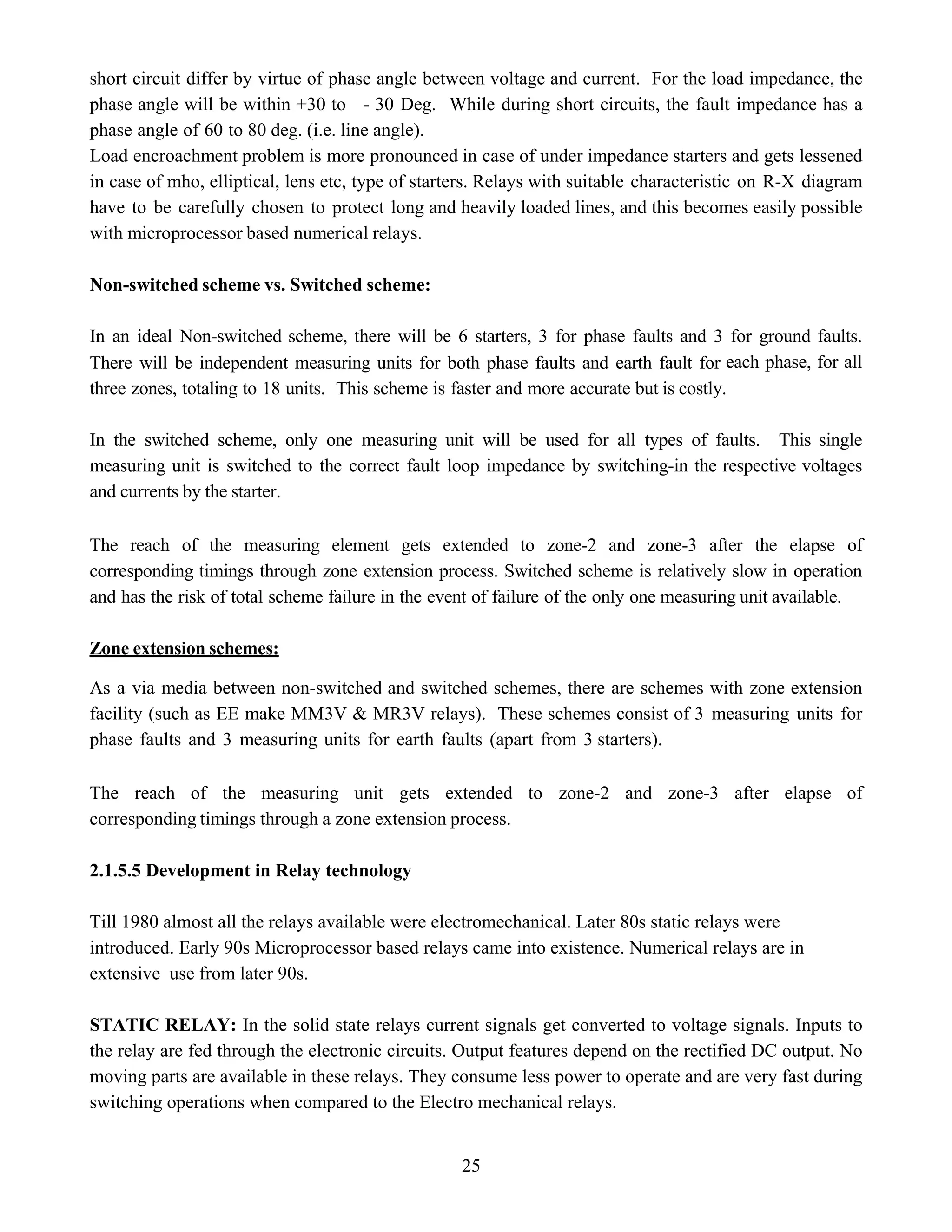25
short circuit differ by virtue of phase angle between voltage and current. For the load impedance, the
phase angle will be within +30 to - 30 Deg. While during short circuits, the fault impedance has a
phase angle of 60 to 80 deg. (i.e. line angle).
Load encroachment problem is more pronounced in case of under impedance starters and gets lessened
in case of mho, elliptical, lens etc, type of starters. Relays with suitable characteristic on R-X diagram
have to be carefully chosen to protect long and heavily loaded lines, and this becomes easily possible
with microprocessor based numerical relays.
Non-switched scheme vs. Switched scheme:
In an ideal Non-switched scheme, there will be 6 starters, 3 for phase faults and 3 for ground faults.
There will be independent measuring units for both phase faults and earth fault for each phase, for all
three zones, totaling to 18 units. This scheme is faster and more accurate but is costly.
In the switched scheme, only one measuring unit will be used for all types of faults. This single
measuring unit is switched to the correct fault loop impedance by switching-in the respective voltages
and currents by the starter.
The reach of the measuring element gets extended to zone-2 and zone-3 after the elapse of
corresponding timings through zone extension process. Switched scheme is relatively slow in operation
and has the risk of total scheme failure in the event of failure of the only one measuring unit available.
Zone extension schemes:
As a via media between non-switched and switched schemes, there are schemes with zone extension
facility (such as EE make MM3V & MR3V relays). These schemes consist of 3 measuring units for
phase faults and 3 measuring units for earth faults (apart from 3 starters).
The reach of the measuring unit gets extended to zone-2 and zone-3 after elapse of
corresponding timings through a zone extension process.
2.1.5.5 Development in Relay technology
Till 1980 almost all the relays available were electromechanical. Later 80s static relays were
introduced. Early 90s Microprocessor based relays came into existence. Numerical relays are in
extensive use from later 90s.
STATIC RELAY: In the solid state relays current signals get converted to voltage signals. Inputs to
the relay are fed through the electronic circuits. Output features depend on the rectified DC output. No
moving parts are available in these relays. They consume less power to operate and are very fast during
switching operations when compared to the Electro mechanical relays.
 