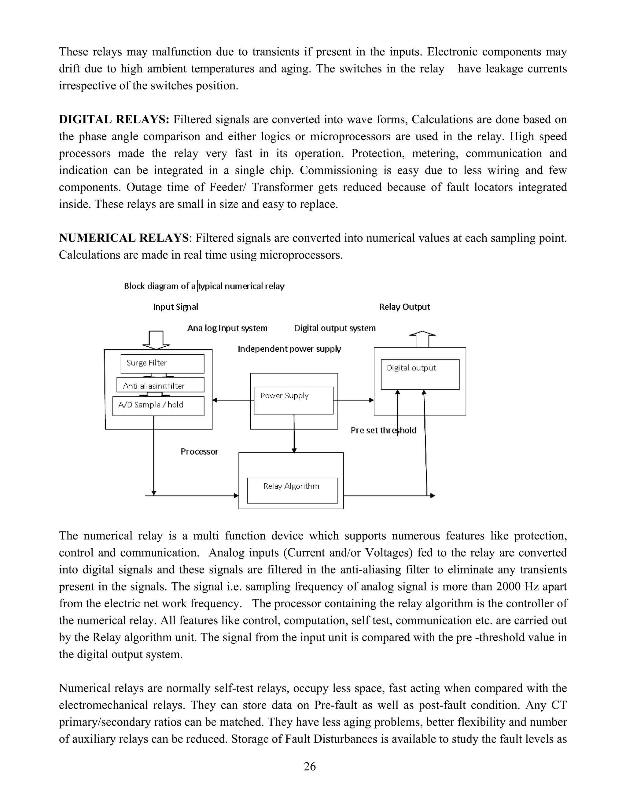 These relays may malfunction due to transients if present in the inputs. Electronic components may
drift due to high ambient temperatures and aging. The switches in the relay have leakage currents
irrespective of the switches position.
DIGITAL RELAYS: Filtered signals are converted into wave forms, Calculations are done based on
the phase angle comparison and either logics or microprocessors are used in the relay. High speed
processors made the relay very fast in its operation. Protection, metering, communication and
indication can be integrated in a single chip. Commissioning is easy due to less wiring and few
components. Outage time of Feeder/ Transformer gets reduced because of fault locators integrated
inside. These relays are small in size and easy to replace.
NUMERICAL RELAYS: Filtered signals are converted into numerical values at each sampling point.
Calculations are made in real time using microprocessors.
The numerical relay is a multi function device which supports numerous features like protection,
control and communication. Analog inputs (Current and/or Voltages) fed to the relay are converted
into digital signals and these signals are filtered in the anti-aliasing filter to eliminate any transients
present in the signals. The signal i.e. sampling frequency of analog signal is more than 2000 Hz apart
from the electric net work frequency. The processor containing the relay algorithm is the controller of
the numerical relay. All features like control, computation, self test, communication etc. are carried out
by the Relay algorithm unit. The signal from the input unit is compared with the pre -threshold value in
the digital output system.
Numerical relays are normally self-test relays, occupy less space, fast acting when compared with the
electromechanical relays. They can store data on Pre-fault as well as post-fault condition. Any CT
primary/secondary ratios can be matched. They have less aging problems, better flexibility and number
of auxiliary relays can be reduced. Storage of Fault Disturbances is available to study the fault levels as
26
 