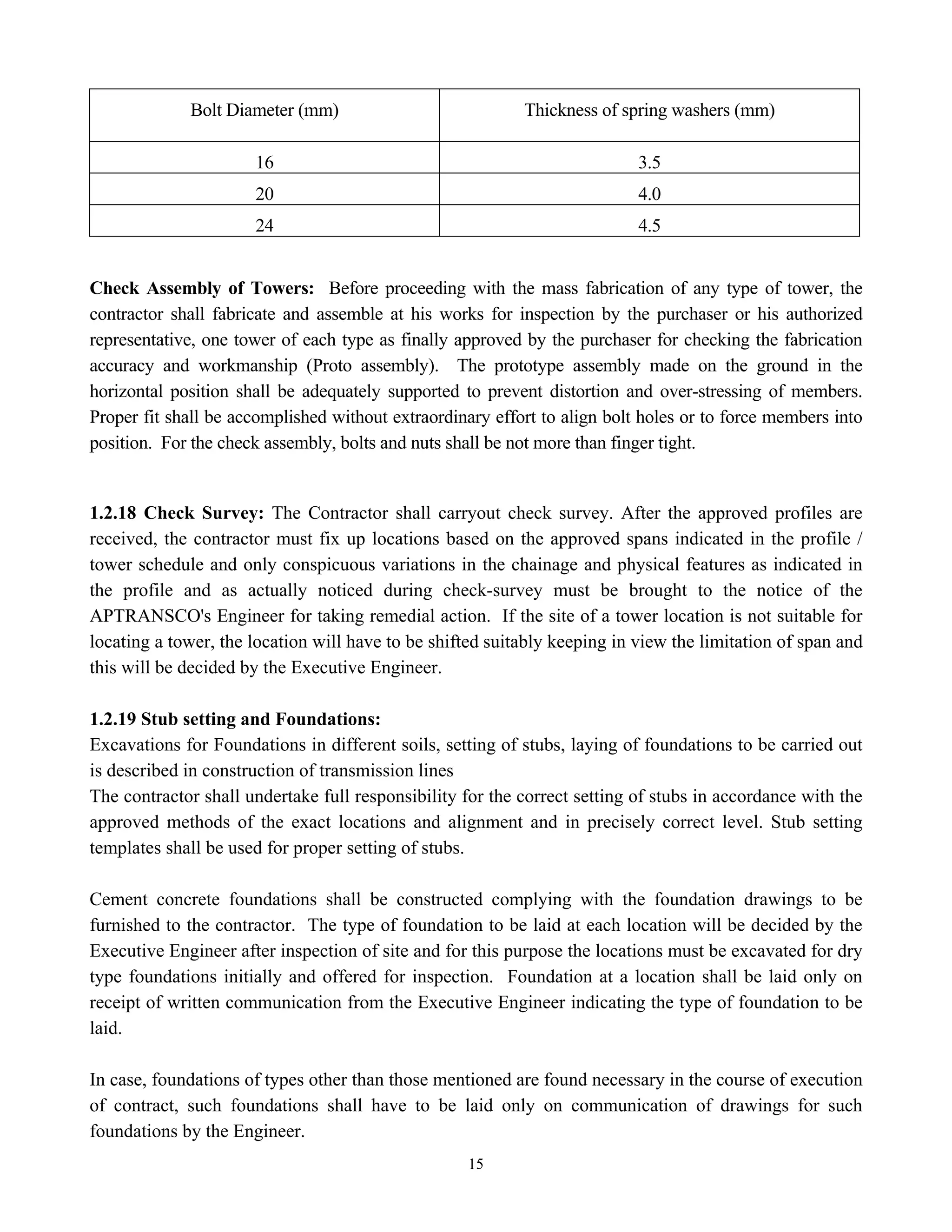 15
Bolt Diameter (mm) Thickness of spring washers (mm)
16 3.5
20 4.0
24 4.5
Check Assembly of Towers: Before proceeding with the mass fabrication of any type of tower, the
contractor shall fabricate and assemble at his works for inspection by the purchaser or his authorized
representative, one tower of each type as finally approved by the purchaser for checking the fabrication
accuracy and workmanship (Proto assembly). The prototype assembly made on the ground in the
horizontal position shall be adequately supported to prevent distortion and over-stressing of members.
Proper fit shall be accomplished without extraordinary effort to align bolt holes or to force members into
position. For the check assembly, bolts and nuts shall be not more than finger tight.
1.2.18 Check Survey: The Contractor shall carryout check survey. After the approved profiles are
received, the contractor must fix up locations based on the approved spans indicated in the profile /
tower schedule and only conspicuous variations in the chainage and physical features as indicated in
the profile and as actually noticed during check-survey must be brought to the notice of the
APTRANSCO's Engineer for taking remedial action. If the site of a tower location is not suitable for
locating a tower, the location will have to be shifted suitably keeping in view the limitation of span and
this will be decided by the Executive Engineer.
1.2.19 Stub setting and Foundations:
Excavations for Foundations in different soils, setting of stubs, laying of foundations to be carried out
is described in construction of transmission lines
The contractor shall undertake full responsibility for the correct setting of stubs in accordance with the
approved methods of the exact locations and alignment and in precisely correct level. Stub setting
templates shall be used for proper setting of stubs.
Cement concrete foundations shall be constructed complying with the foundation drawings to be
furnished to the contractor. The type of foundation to be laid at each location will be decided by the
Executive Engineer after inspection of site and for this purpose the locations must be excavated for dry
type foundations initially and offered for inspection. Foundation at a location shall be laid only on
receipt of written communication from the Executive Engineer indicating the type of foundation to be
laid.
In case, foundations of types other than those mentioned are found necessary in the course of execution
of contract, such foundations shall have to be laid only on communication of drawings for such
foundations by the Engineer.
 