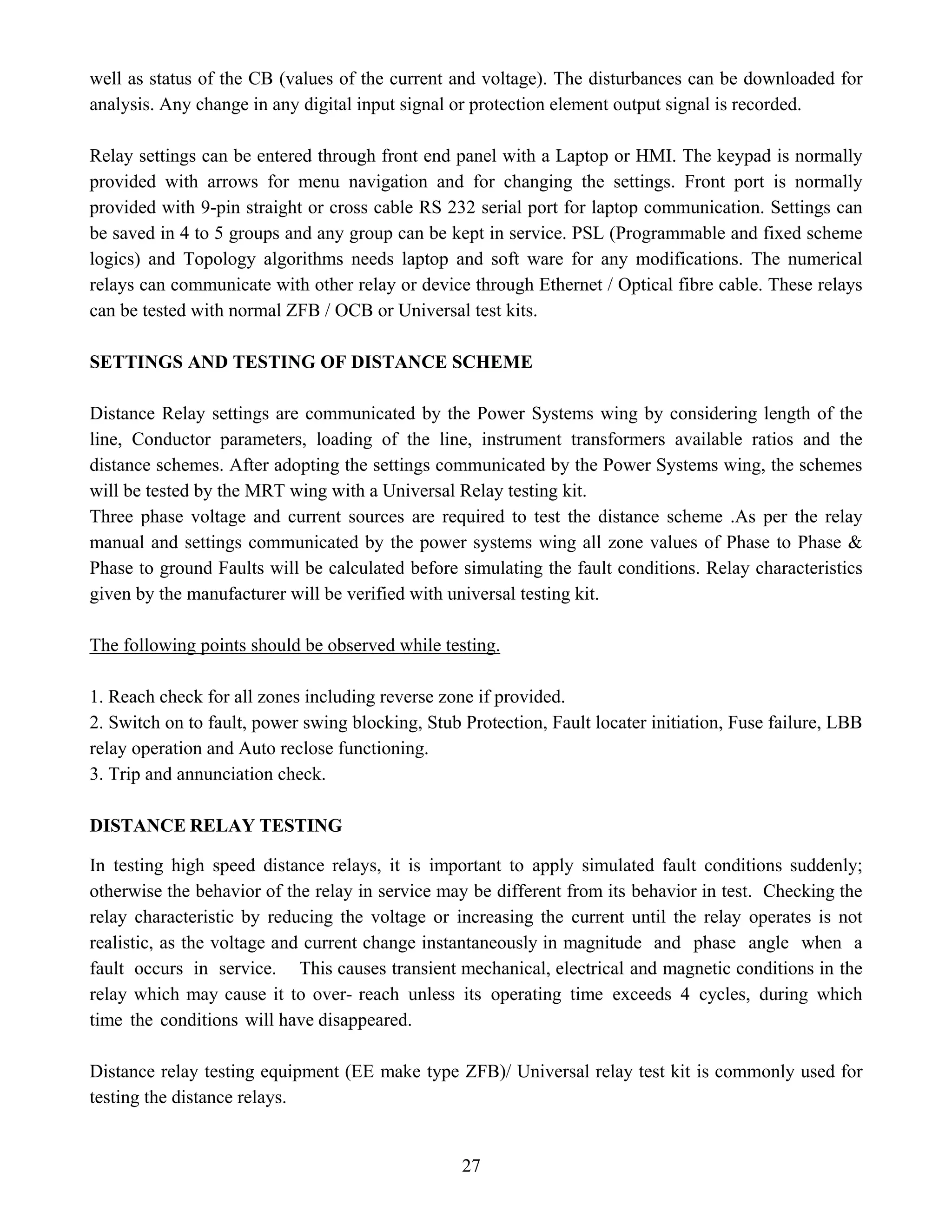 27
well as status of the CB (values of the current and voltage). The disturbances can be downloaded for
analysis. Any change in any digital input signal or protection element output signal is recorded.
Relay settings can be entered through front end panel with a Laptop or HMI. The keypad is normally
provided with arrows for menu navigation and for changing the settings. Front port is normally
provided with 9-pin straight or cross cable RS 232 serial port for laptop communication. Settings can
be saved in 4 to 5 groups and any group can be kept in service. PSL (Programmable and fixed scheme
logics) and Topology algorithms needs laptop and soft ware for any modifications. The numerical
relays can communicate with other relay or device through Ethernet / Optical fibre cable. These relays
can be tested with normal ZFB / OCB or Universal test kits.
SETTINGS AND TESTING OF DISTANCE SCHEME
Distance Relay settings are communicated by the Power Systems wing by considering length of the
line, Conductor parameters, loading of the line, instrument transformers available ratios and the
distance schemes. After adopting the settings communicated by the Power Systems wing, the schemes
will be tested by the MRT wing with a Universal Relay testing kit.
Three phase voltage and current sources are required to test the distance scheme .As per the relay
manual and settings communicated by the power systems wing all zone values of Phase to Phase &
Phase to ground Faults will be calculated before simulating the fault conditions. Relay characteristics
given by the manufacturer will be verified with universal testing kit.
The following points should be observed while testing.
1. Reach check for all zones including reverse zone if provided.
2. Switch on to fault, power swing blocking, Stub Protection, Fault locater initiation, Fuse failure, LBB
relay operation and Auto reclose functioning.
3. Trip and annunciation check.
DISTANCE RELAY TESTING
In testing high speed distance relays, it is important to apply simulated fault conditions suddenly;
otherwise the behavior of the relay in service may be different from its behavior in test. Checking the
relay characteristic by reducing the voltage or increasing the current until the relay operates is not
realistic, as the voltage and current change instantaneously in magnitude and phase angle when a
fault occurs in service. This causes transient mechanical, electrical and magnetic conditions in the
relay which may cause it to over- reach unless its operating time exceeds 4 cycles, during which
time the conditions will have disappeared.
Distance relay testing equipment (EE make type ZFB)/ Universal relay test kit is commonly used for
testing the distance relays.
 