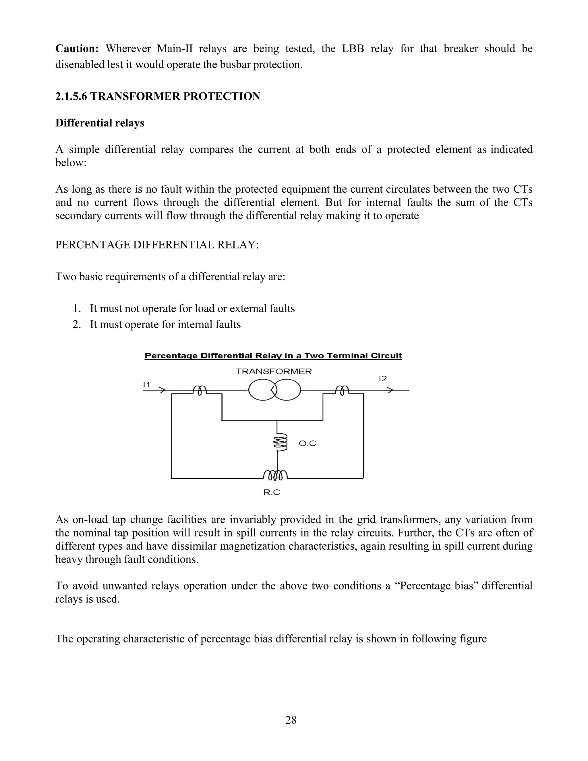 Caution: Wherever Main-II relays are being tested, the LBB relay for that breaker should be
disenabled lest it would operate the busbar protection.
2.1.5.6 TRANSFORMER PROTECTION
Differential relays
A simple differential relay compares the current at both ends of a protected element as indicated
below:
As long as there is no fault within the protected equipment the current circulates between the two CTs
and no current flows through the differential element. But for internal faults the sum of the CTs
secondary currents will flow through the differential relay making it to operate
PERCENTAGE DIFFERENTIAL RELAY:
Two basic requirements of a differential relay are:
1. It must not operate for load or external faults
2. It must operate for internal faults
As on-load tap change facilities are invariably provided in the grid transformers, any variation from
the nominal tap position will result in spill currents in the relay circuits. Further, the CTs are often of
different types and have dissimilar magnetization characteristics, again resulting in spill current during
heavy through fault conditions.
To avoid unwanted relays operation under the above two conditions a “Percentage bias” differential
relays is used.
The operating characteristic of percentage bias differential relay is shown in following figure
28
 