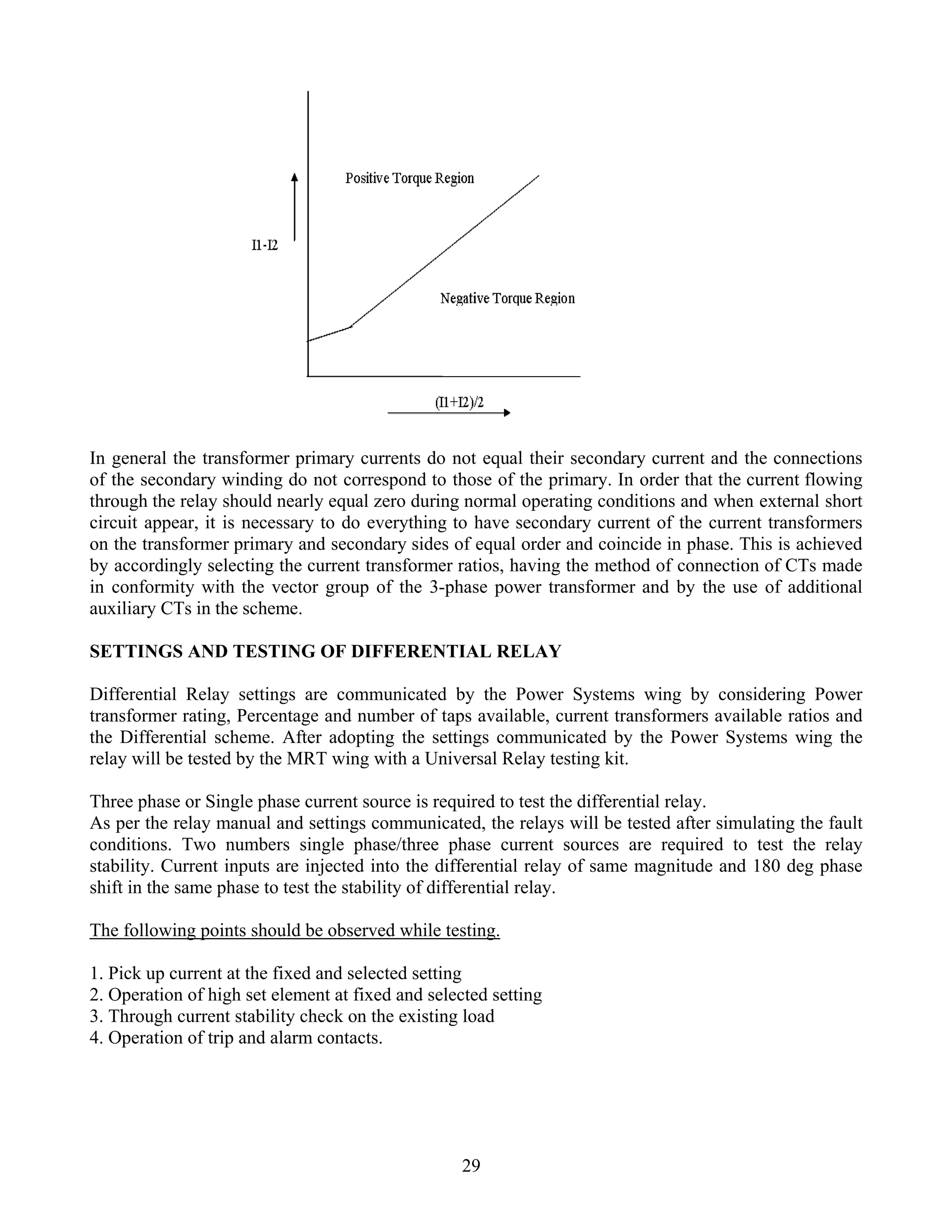 In general the transformer primary currents do not equal their secondary current and the connections
of the secondary winding do not correspond to those of the primary. In order that the current flowing
through the relay should nearly equal zero during normal operating conditions and when external short
circuit appear, it is necessary to do everything to have secondary current of the current transformers
on the transformer primary and secondary sides of equal order and coincide in phase. This is achieved
by accordingly selecting the current transformer ratios, having the method of connection of CTs made
in conformity with the vector group of the 3-phase power transformer and by the use of additional
auxiliary CTs in the scheme.
SETTINGS AND TESTING OF DIFFERENTIAL RELAY
Differential Relay settings are communicated by the Power Systems wing by considering Power
transformer rating, Percentage and number of taps available, current transformers available ratios and
the Differential scheme. After adopting the settings communicated by the Power Systems wing the
relay will be tested by the MRT wing with a Universal Relay testing kit.
Three phase or Single phase current source is required to test the differential relay.
As per the relay manual and settings communicated, the relays will be tested after simulating the fault
conditions. Two numbers single phase/three phase current sources are required to test the relay
stability. Current inputs are injected into the differential relay of same magnitude and 180 deg phase
shift in the same phase to test the stability of differential relay.
The following points should be observed while testing.
1. Pick up current at the fixed and selected setting
2. Operation of high set element at fixed and selected setting
3. Through current stability check on the existing load
4. Operation of trip and alarm contacts.
29
 
