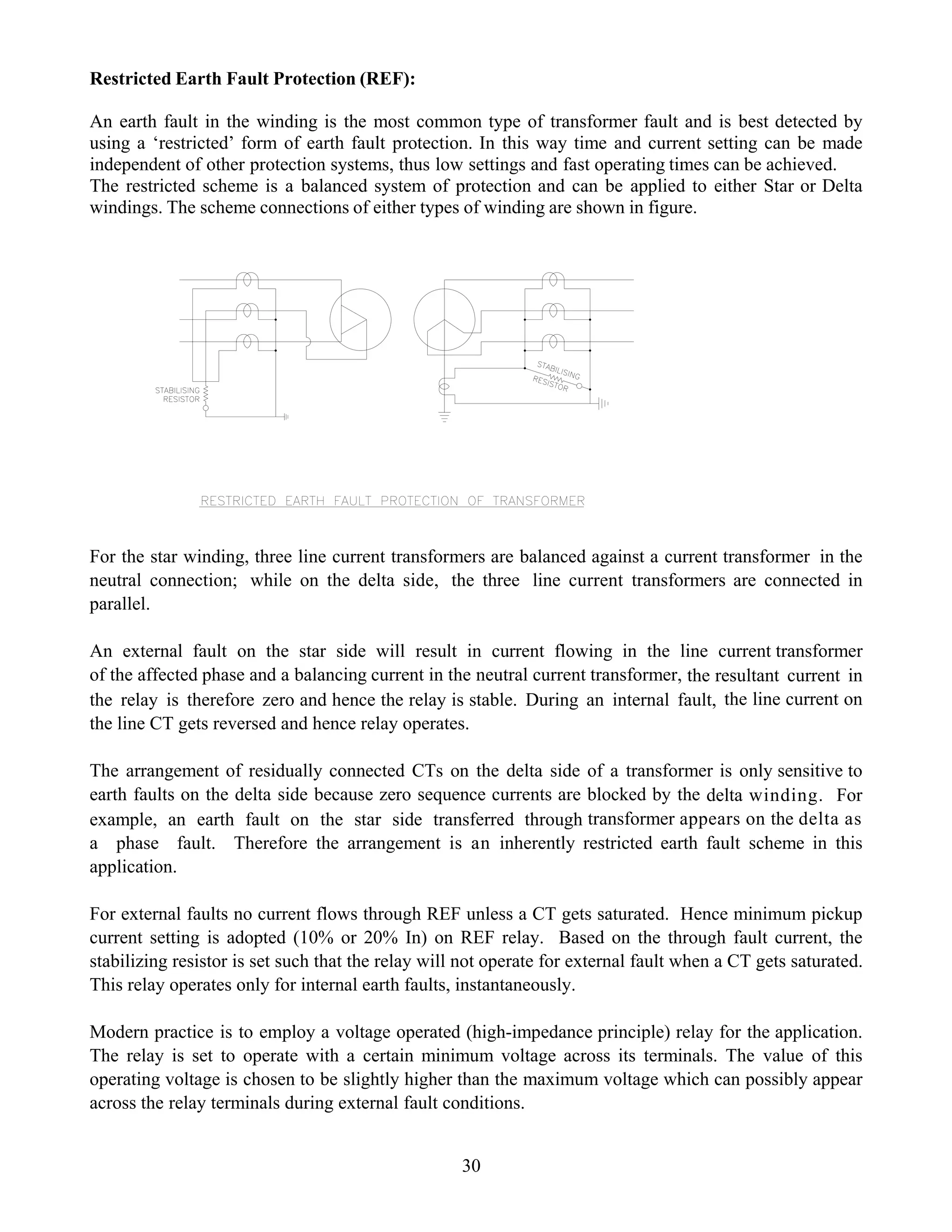 Restricted Earth Fault Protection (REF):
An earth fault in the winding is the most common type of transformer fault and is best detected by
using a ‘restricted’ form of earth fault protection. In this way time and current setting can be made
independent of other protection systems, thus low settings and fast operating times can be achieved.
The restricted scheme is a balanced system of protection and can be applied to either Star or Delta
windings. The scheme connections of either types of winding are shown in figure.
30
For the star winding, three line current transformers are balanced against a current transformer in the
neutral connection; while on the delta side, the three line current transformers are connected in
parallel.
An external fault on the star side will result in current flowing in the line current transformer
of the affected phase and a balancing current in the neutral current transformer, the resultant current in
the relay is therefore zero and hence the relay is stable. During an internal fault, the line current on
the line CT gets reversed and hence relay operates.
The arrangement of residually connected CTs on the delta side of a transformer is only sensitive to
earth faults on the delta side because zero sequence currents are blocked by the delta winding. For
example, an earth fault on the star side transferred through transformer appears on the delta as
a phase fault. Therefore the arrangement is an inherently restricted earth fault scheme in this
application.
For external faults no current flows through REF unless a CT gets saturated. Hence minimum pickup
current setting is adopted (10% or 20% In) on REF relay. Based on the through fault current, the
stabilizing resistor is set such that the relay will not operate for external fault when a CT gets saturated.
This relay operates only for internal earth faults, instantaneously.
Modern practice is to employ a voltage operated (high-impedance principle) relay for the application.
The relay is set to operate with a certain minimum voltage across its terminals. The value of this
operating voltage is chosen to be slightly higher than the maximum voltage which can possibly appear
across the relay terminals during external fault conditions.
 