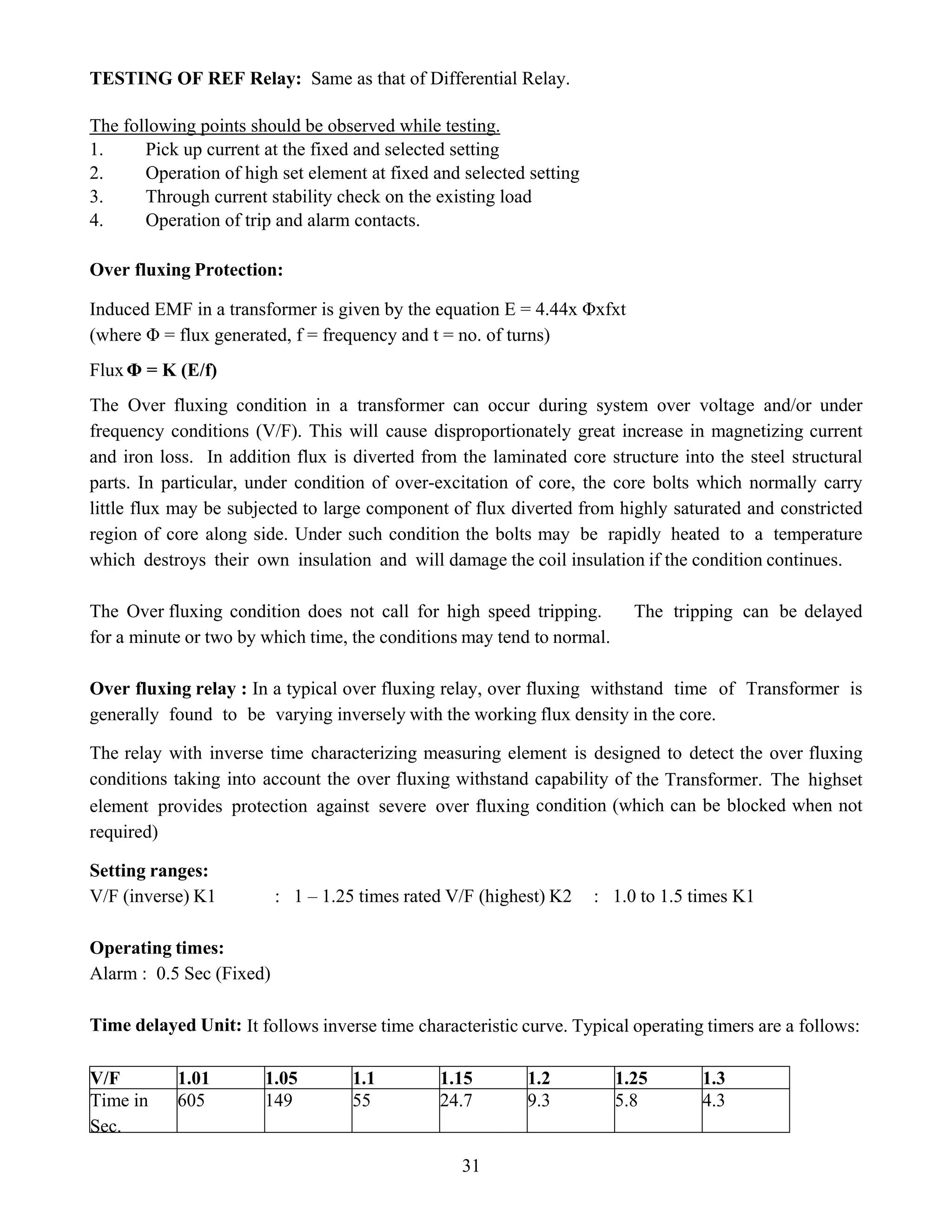 31
TESTING OF REF Relay: Same as that of Differential Relay.
The following points should be observed while testing.
1. Pick up current at the fixed and selected setting
2. Operation of high set element at fixed and selected setting
3. Through current stability check on the existing load
4. Operation of trip and alarm contacts.
Over fluxing Protection:
Induced EMF in a transformer is given by the equation E = 4.44x Φxfxt
(where Φ = flux generated, f = frequency and t = no. of turns)
FluxΦ = K (E/f)
The Over fluxing condition in a transformer can occur during system over voltage and/or under
frequency conditions (V/F). This will cause disproportionately great increase in magnetizing current
and iron loss. In addition flux is diverted from the laminated core structure into the steel structural
parts. In particular, under condition of over-excitation of core, the core bolts which normally carry
little flux may be subjected to large component of flux diverted from highly saturated and constricted
region of core along side. Under such condition the bolts may be rapidly heated to a temperature
which destroys their own insulation and will damage the coil insulation if the condition continues.
The Over fluxing condition does not call for high speed tripping. The tripping can be delayed
for a minute or two by which time, the conditions may tend to normal.
Over fluxing relay : In a typical over fluxing relay, over fluxing withstand time of Transformer is
generally found to be varying inversely with the working flux density in the core.
The relay with inverse time characterizing measuring element is designed to detect the over fluxing
conditions taking into account the over fluxing withstand capability of the Transformer. The highset
element provides protection against severe over fluxing condition (which can be blocked when not
required)
Setting ranges:
V/F (inverse) K1 : 1 – 1.25 times rated V/F (highest) K2 : 1.0 to 1.5 times K1
Operating times:
Alarm : 0.5 Sec (Fixed)
Time delayed Unit: It follows inverse time characteristic curve. Typical operating timers are a follows:
V/F 1.01 1.05 1.1 1.15 1.2 1.25 1.3
Time in
Sec.
605 149 55 24.7 9.3 5.8 4.3
 