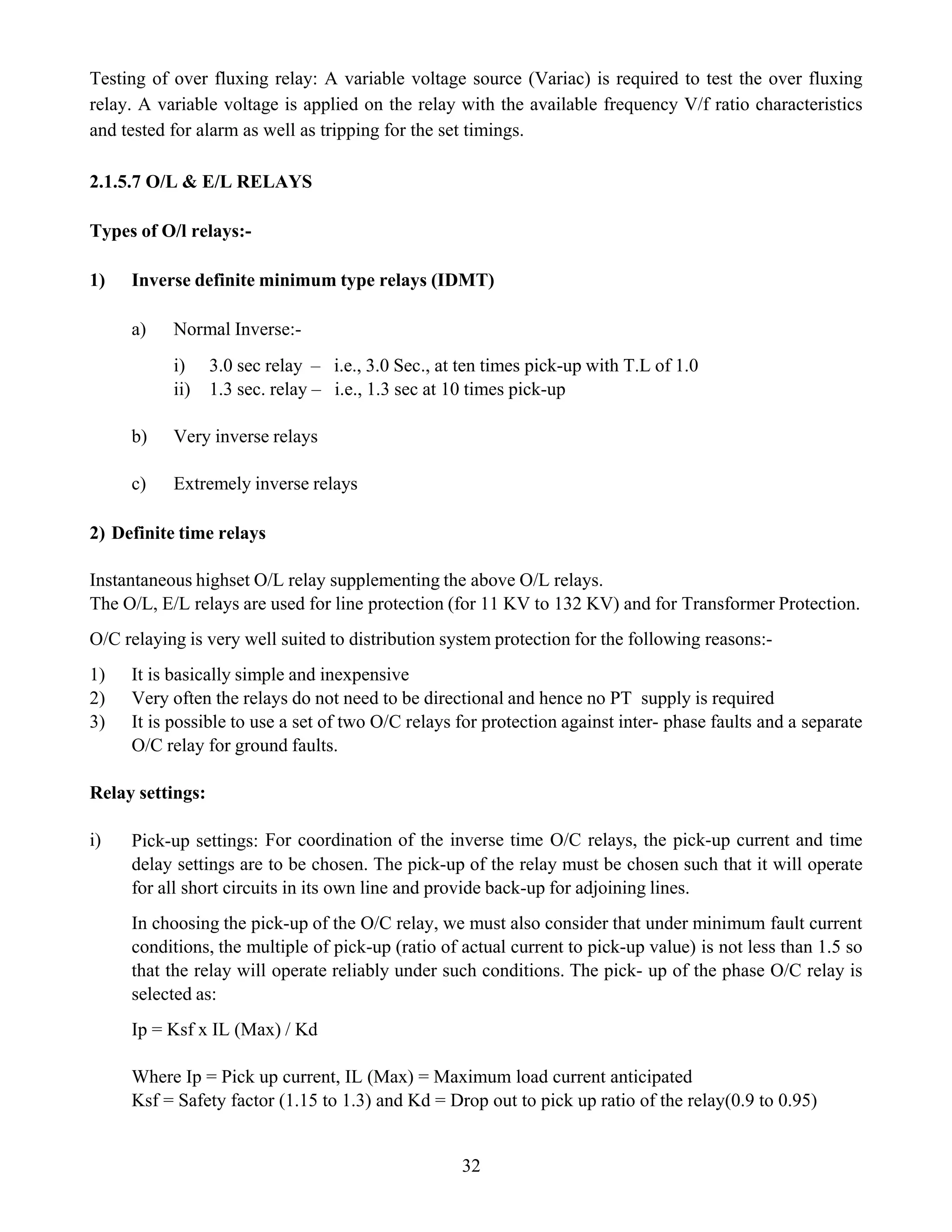 32
Testing of over fluxing relay: A variable voltage source (Variac) is required to test the over fluxing
relay. A variable voltage is applied on the relay with the available frequency V/f ratio characteristics
and tested for alarm as well as tripping for the set timings.
2.1.5.7 O/L & E/L RELAYS
Types of O/l relays:-
1) Inverse definite minimum type relays (IDMT)
a) Normal Inverse:-
i) 3.0 sec relay – i.e., 3.0 Sec., at ten times pick-up with T.L of 1.0
ii) 1.3 sec. relay – i.e., 1.3 sec at 10 times pick-up
b) Very inverse relays
c) Extremely inverse relays
2) Definite time relays
Instantaneous highset O/L relay supplementing the above O/L relays.
The O/L, E/L relays are used for line protection (for 11 KV to 132 KV) and for Transformer Protection.
O/C relaying is very well suited to distribution system protection for the following reasons:-
1) It is basically simple and inexpensive
2) Very often the relays do not need to be directional and hence no PT supply is required
3) It is possible to use a set of two O/C relays for protection against inter- phase faults and a separate
O/C relay for ground faults.
Relay settings:
i) Pick-up settings: For coordination of the inverse time O/C relays, the pick-up current and time
delay settings are to be chosen. The pick-up of the relay must be chosen such that it will operate
for all short circuits in its own line and provide back-up for adjoining lines.
In choosing the pick-up of the O/C relay, we must also consider that under minimum fault current
conditions, the multiple of pick-up (ratio of actual current to pick-up value) is not less than 1.5 so
that the relay will operate reliably under such conditions. The pick- up of the phase O/C relay is
selected as:
Ip = Ksf x IL (Max) / Kd
Where Ip = Pick up current, IL (Max) = Maximum load current anticipated
Ksf = Safety factor (1.15 to 1.3) and Kd = Drop out to pick up ratio of the relay(0.9 to 0.95)
 