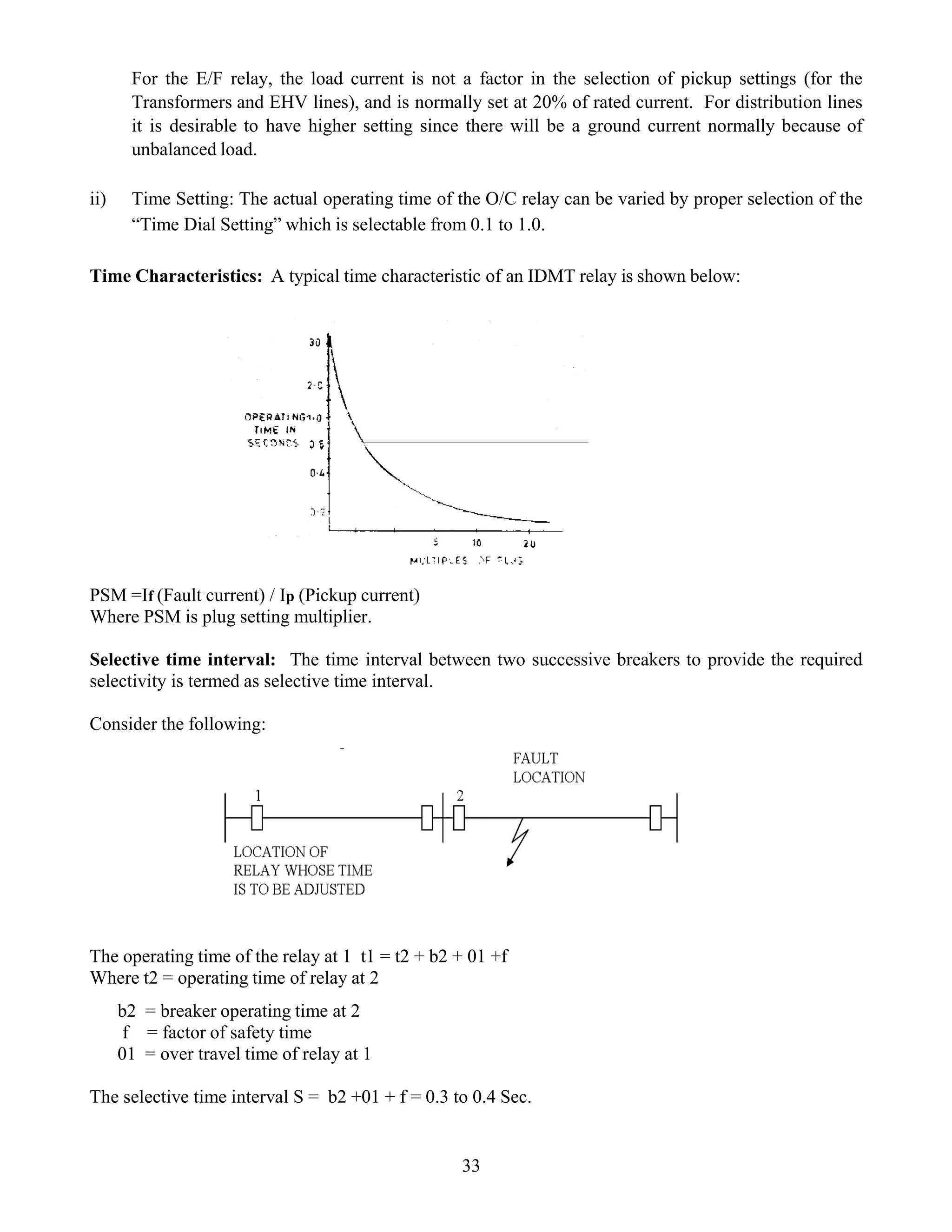 For the E/F relay, the load current is not a factor in the selection of pickup settings (for the
Transformers and EHV lines), and is normally set at 20% of rated current. For distribution lines
it is desirable to have higher setting since there will be a ground current normally because of
unbalanced load.
ii) Time Setting: The actual operating time of the O/C relay can be varied by proper selection of the
“Time Dial Setting” which is selectable from 0.1 to 1.0.
Time Characteristics: A typical time characteristic of an IDMT relay is shown below:
33
DIAGRAM
DIAGRAM
PSM =If (Fault current) / Ip (Pickup current)
Where PSM is plug setting multiplier.
Selective time interval: The time interval between two successive breakers to provide the required
selectivity is termed as selective time interval.
Consider the following:
The operating time of the relay at 1 t1 = t2 + b2 + 01 +f
Where t2 = operating time of relay at 2
b2 = breaker operating time at 2
f = factor of safety time
01 = over travel time of relay at 1
The selective time interval S = b2 +01 + f = 0.3 to 0.4 Sec.
 
