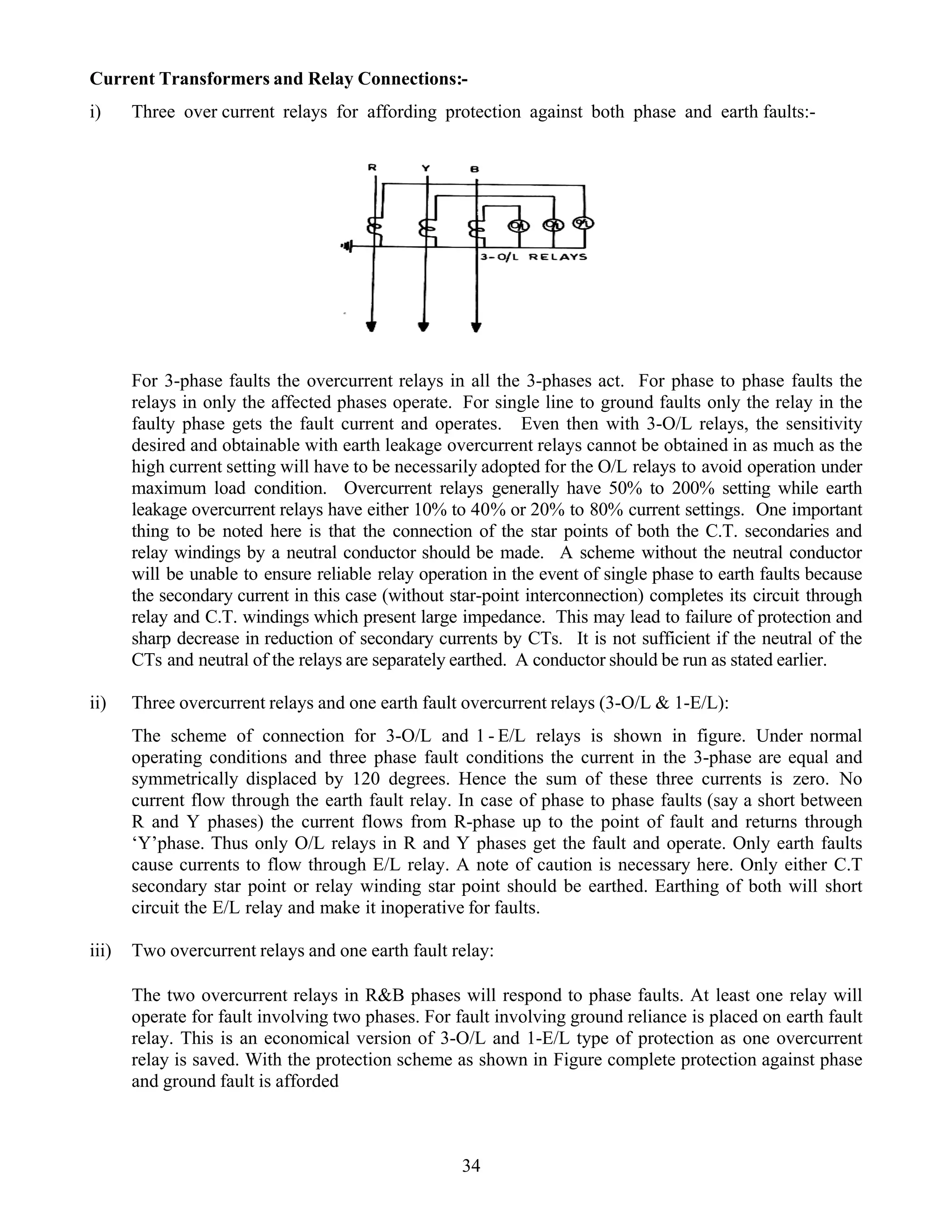 Current Transformers and Relay Connections:-
i) Three over current relays for affording protection against both phase and earth faults:-
For 3-phase faults the overcurrent relays in all the 3-phases act. For phase to phase faults the
relays in only the affected phases operate. For single line to ground faults only the relay in the
faulty phase gets the fault current and operates. Even then with 3-O/L relays, the sensitivity
desired and obtainable with earth leakage overcurrent relays cannot be obtained in as much as the
high current setting will have to be necessarily adopted for the O/L relays to avoid operation under
maximum load condition. Overcurrent relays generally have 50% to 200% setting while earth
leakage overcurrent relays have either 10% to 40% or 20% to 80% current settings. One important
thing to be noted here is that the connection of the star points of both the C.T. secondaries and
relay windings by a neutral conductor should be made. A scheme without the neutral conductor
will be unable to ensure reliable relay operation in the event of single phase to earth faults because
the secondary current in this case (without star-point interconnection) completes its circuit through
relay and C.T. windings which present large impedance. This may lead to failure of protection and
sharp decrease in reduction of secondary currents by CTs. It is not sufficient if the neutral of the
CTs and neutral of the relays are separately earthed. A conductor should be run as stated earlier.
ii) Three overcurrent relays and one earth fault overcurrent relays (3-O/L & 1-E/L):
The scheme of connection for 3-O/L and 1 - E/L relays is shown in figure. Under normal
operating conditions and three phase fault conditions the current in the 3-phase are equal and
symmetrically displaced by 120 degrees. Hence the sum of these three currents is zero. No
current flow through the earth fault relay. In case of phase to phase faults (say a short between
R and Y phases) the current flows from R-phase up to the point of fault and returns through
‘Y’phase. Thus only O/L relays in R and Y phases get the fault and operate. Only earth faults
cause currents to flow through E/L relay. A note of caution is necessary here. Only either C.T
secondary star point or relay winding star point should be earthed. Earthing of both will short
circuit the E/L relay and make it inoperative for faults.
iii) Two overcurrent relays and one earth fault relay:
The two overcurrent relays in R&B phases will respond to phase faults. At least one relay will
operate for fault involving two phases. For fault involving ground reliance is placed on earth fault
relay. This is an economical version of 3-O/L and 1-E/L type of protection as one overcurrent
relay is saved. With the protection scheme as shown in Figure complete protection against phase
and ground fault is afforded
34
 