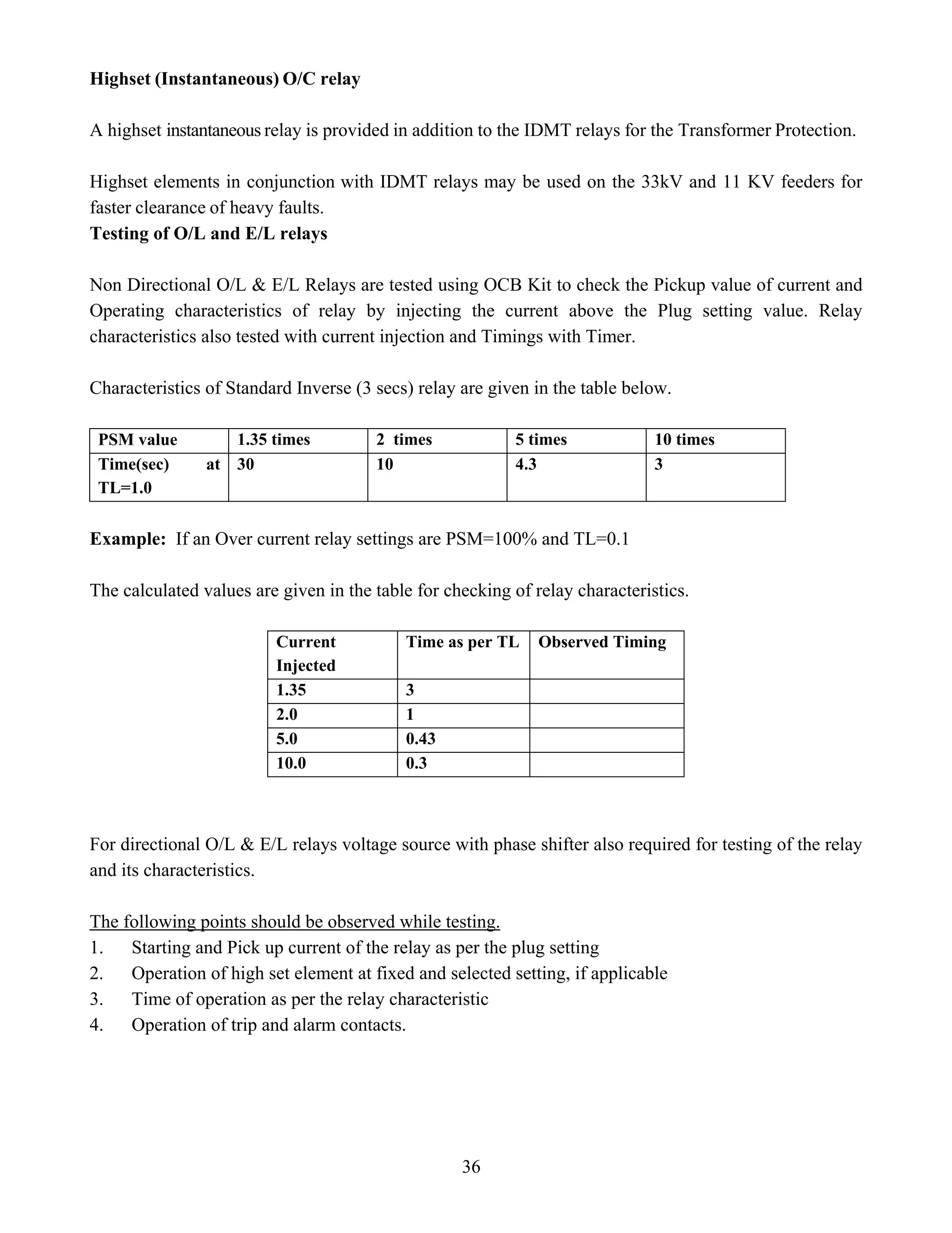 36
Highset (Instantaneous) O/C relay
A highset instantaneous relay is provided in addition to the IDMT relays for the Transformer Protection.
Highset elements in conjunction with IDMT relays may be used on the 33kV and 11 KV feeders for
faster clearance of heavy faults.
Testing of O/L and E/L relays
Non Directional O/L & E/L Relays are tested using OCB Kit to check the Pickup value of current and
Operating characteristics of relay by injecting the current above the Plug setting value. Relay
characteristics also tested with current injection and Timings with Timer.
Characteristics of Standard Inverse (3 secs) relay are given in the table below.
PSM value 1.35 times 2 times 5 times 10 times
Time(sec) at
TL=1.0
30 10 4.3 3
Example: If an Over current relay settings are PSM=100% and TL=0.1
The calculated values are given in the table for checking of relay characteristics.
Current
Injected
Time as per TL Observed Timing
1.35 3
2.0 1
5.0 0.43
10.0 0.3
For directional O/L & E/L relays voltage source with phase shifter also required for testing of the relay
and its characteristics.
The following points should be observed while testing.
1. Starting and Pick up current of the relay as per the plug setting
2. Operation of high set element at fixed and selected setting, if applicable
3. Time of operation as per the relay characteristic
4. Operation of trip and alarm contacts.
 