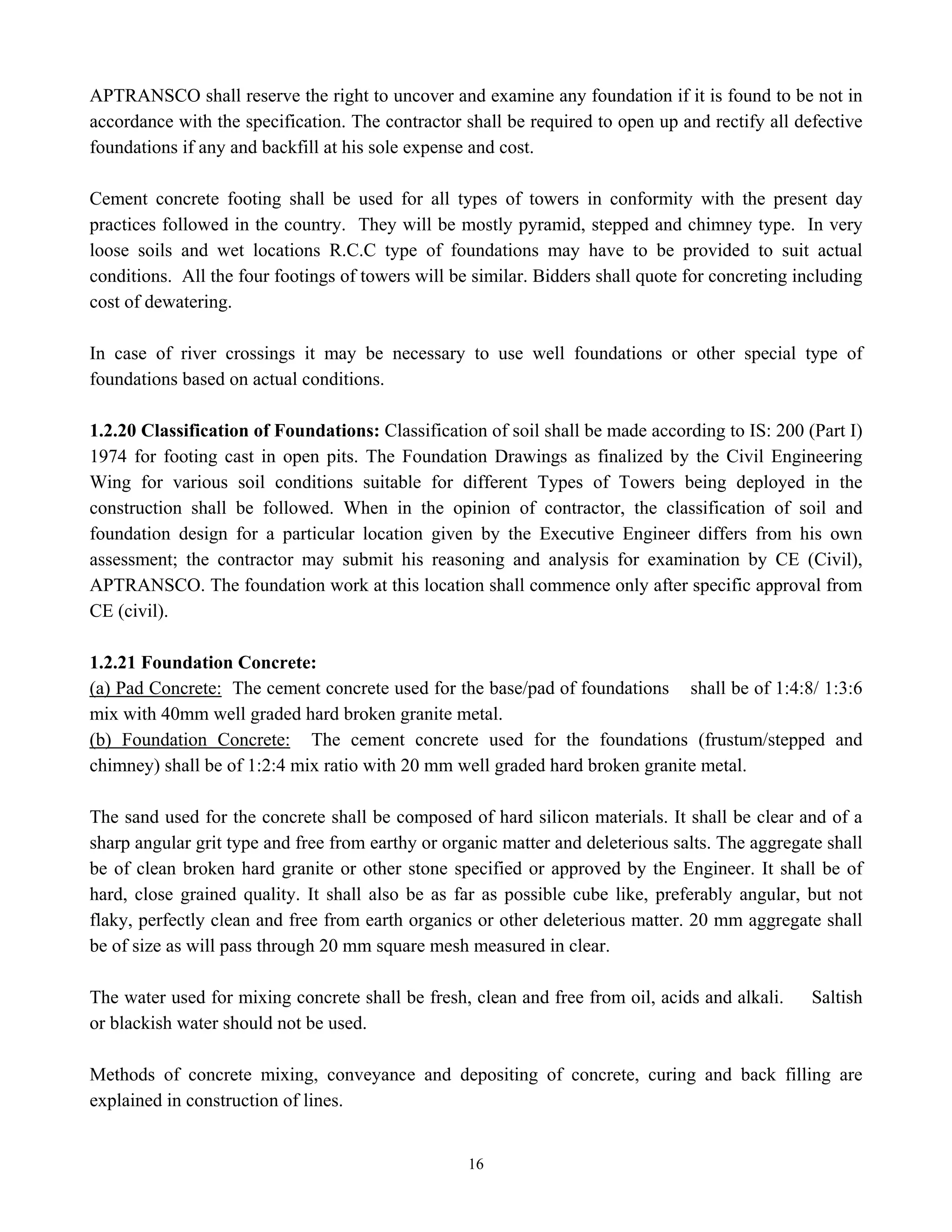 16
APTRANSCO shall reserve the right to uncover and examine any foundation if it is found to be not in
accordance with the specification. The contractor shall be required to open up and rectify all defective
foundations if any and backfill at his sole expense and cost.
Cement concrete footing shall be used for all types of towers in conformity with the present day
practices followed in the country. They will be mostly pyramid, stepped and chimney type. In very
loose soils and wet locations R.C.C type of foundations may have to be provided to suit actual
conditions. All the four footings of towers will be similar. Bidders shall quote for concreting including
cost of dewatering.
In case of river crossings it may be necessary to use well foundations or other special type of
foundations based on actual conditions.
1.2.20 Classification of Foundations: Classification of soil shall be made according to IS: 200 (Part I)
1974 for footing cast in open pits. The Foundation Drawings as finalized by the Civil Engineering
Wing for various soil conditions suitable for different Types of Towers being deployed in the
construction shall be followed. When in the opinion of contractor, the classification of soil and
foundation design for a particular location given by the Executive Engineer differs from his own
assessment; the contractor may submit his reasoning and analysis for examination by CE (Civil),
APTRANSCO. The foundation work at this location shall commence only after specific approval from
CE (civil).
1.2.21 Foundation Concrete:
(a) Pad Concrete: The cement concrete used for the base/pad of foundations shall be of 1:4:8/ 1:3:6
mix with 40mm well graded hard broken granite metal.
(b) Foundation Concrete: The cement concrete used for the foundations (frustum/stepped and
chimney) shall be of 1:2:4 mix ratio with 20 mm well graded hard broken granite metal.
The sand used for the concrete shall be composed of hard silicon materials. It shall be clear and of a
sharp angular grit type and free from earthy or organic matter and deleterious salts. The aggregate shall
be of clean broken hard granite or other stone specified or approved by the Engineer. It shall be of
hard, close grained quality. It shall also be as far as possible cube like, preferably angular, but not
flaky, perfectly clean and free from earth organics or other deleterious matter. 20 mm aggregate shall
be of size as will pass through 20 mm square mesh measured in clear.
The water used for mixing concrete shall be fresh, clean and free from oil, acids and alkali. Saltish
or blackish water should not be used.
Methods of concrete mixing, conveyance and depositing of concrete, curing and back filling are
explained in construction of lines.
 